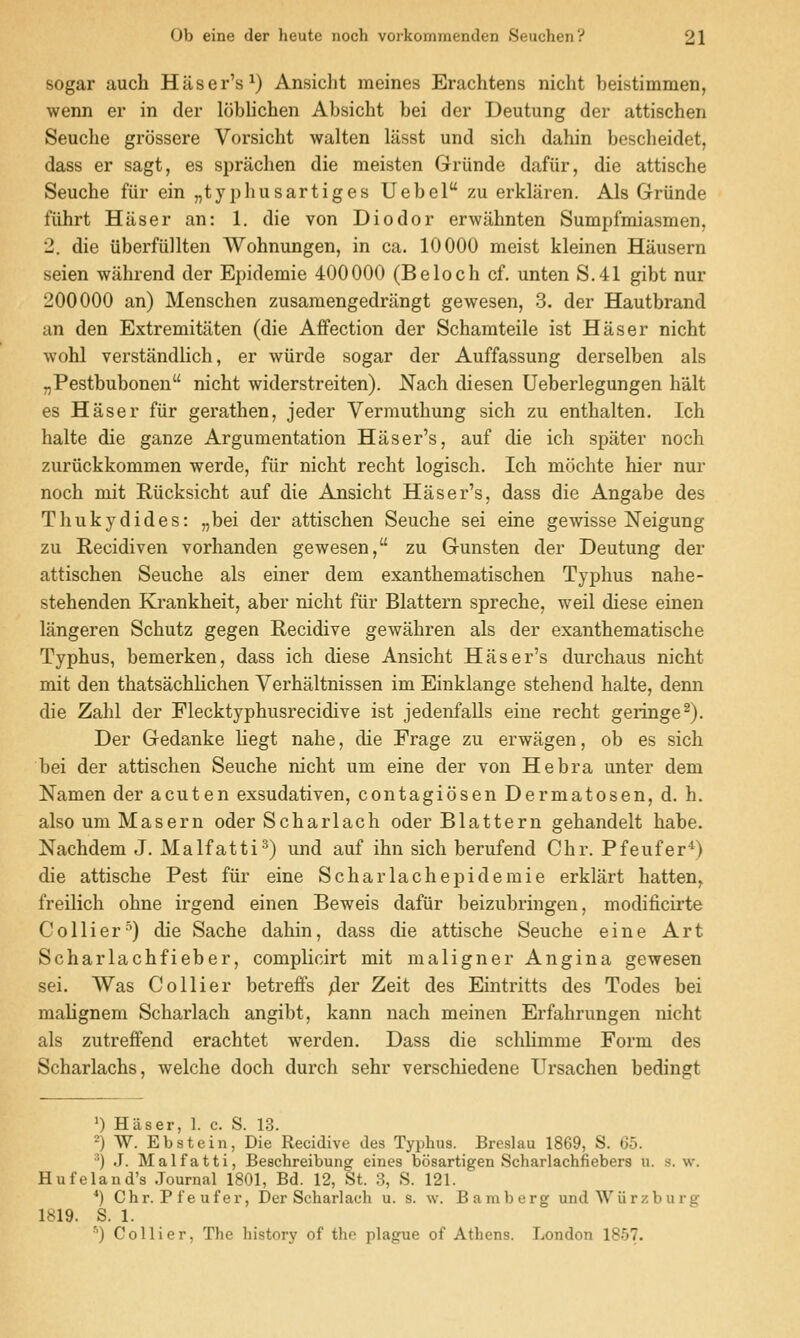 sogar auch Haser's^) Ansicht meines Erachtens nicht beistimmen, wenn er in der loblichen Absicht bei der Deutung der attischen Seuche grossere Vorsicht walten lasst und sich dahin bescheidet, dass er sagt, es sprachen die meisten Griinde dafiir, die attische Seuche fiir ein „typhusartiges Uebel zu erklaren. Als Griinde fiihrt Hiiser an: 1. die von Diodor erwahnten Sumpfmiasmen, 2. die iiberftillten Wohnungen, in ca. 10000 meist kleinen Hausern seien wahrend der Epidemic 400000 (Beloch cf. unten S.41 gibt nur 200000 an) Menschen zusamengedrangt gewesen, 3. der Hautbrand an den Extremitaten (die Affection der Schamteile ist Haser nicht wohl verstandlich, er wiirde sogar der Auffassung derselben als „Pestbubonen nicht widerstreiten). Nach diesen Ueberlegungen halt es Haser fiir gerathen, jeder Vermuthung sich zu enthalten. Ich halte die ganze Argumentation Haser's, auf die ich spater noch zuriickkommen werde, fiir nicht recht logisch. Ich mochte hier nur noch mit Riicksicht auf die Ansicht Haser's, dass die Angabe des Thukydides: „bei der attischen Seuche sei eine gewisse Neigung zu Recidiven vorhanden gewesen, zu Gunsten der Deutung der attischen Seuche als einer dem exanthematischen Typhus nahe- stehenden Krankheit, aber nicht fiir Blattern spreche, weil diese einen langeren Schutz gegen Recidive gewahren als der exanthematische Typhus, bemerken, dass ich diese Ansicht Haser's durchaus nicht mit den thatsachlichen Verhaltnissen im Einklange stehend halte, denn die Zahl der Flecktyphusrecidive ist jedenfalls eine recht geringe^). Der Gedanke liegt nahe, die Frage zu erwagen, ob es sich bei der attischen Seuche nicht urn eine der von He bra unter dem Namen der acuten exsudativen, contagiosen Dermatosen, d. h. also um Maseru oder Scharlach oder Blattern gehandelt habe. Nachdem J. Malfatti^) und auf ihn sich berufend Chr. Pfeufer*) die attische Pest fiir eine Scharlachepidemie erklart batten, freilich ohne irgend einen Beweis dafiir beizubringen, modificirte Collier-^) die Sache dahin, dass die attische Seuche eine Art Scharlachfieber, complicirt mit maligner Angina gewesen sei. Was Collier betreffs /ier Zeit des Eintritts des Todes bei malignem Scharlach angibt, kann nach meinen Erfahrungen nicht als zutreffend erachtet werden. Dass die schlimme Form des Scharlachs, welche doch durch sehr verschiedene Ursachen bedingt >) Haser, 1. c. S. 13. ') W. Ebstein, Die Recidive des Typhus. Breslau 1869, S. 65. ^) J. Malfatti, Beschreibung eines bosartigen Scharlachfiebers u. s. w. Hufeland's Journal 1801, Bd. 12, St. 3, S. 121. *) Chr. Pfeufer, Der Scharlach u. s. w. Bamberg undWiirzburg 1819. S. 1. ^) Collier, The history of the plague of Athens. London 1857.