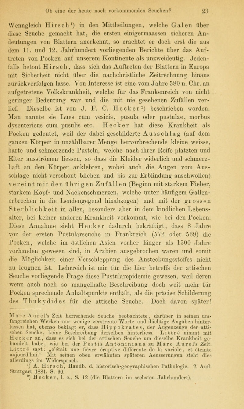 Wenngleich Hirscli^) in den Mittlieilungen, welche Galen iiber (liese Seuclie gemaclit hat, die ersten einigermaassen sicheren An- deutungen von Blattern anerkennt, so erachtet er docli erst die aus dem 11. und 12. Jahrlmndert vorliegenden Berichte iiber das Auf- treten von Pocken auf unserem Kontinente als unzweideutig. Jeden- t'alls betont H i r s c li, dass sicli das Auftreten der Blattern in Europa niit Sicherheit niclit iiber die nachchristliche Zeitrechnung hinaus zuriickverfolgen lasse. Von Interesse ist eine vom Jahre 580 n. Chr. an aufgetretene Volkskrankheit, welche fiir das Frankenreich von nicht geringer Bedeutung war und die mit nie gesehenen Zufallen ver- lief. Dieselbe ist von J. F. C. Hecker^) beschrieben worden. Man nannte sie Lues cum vesicis, pusula oder pustulae, morbus dysentericus cum pusulis etc. Hecker hat diese Krankheit als Pocken gedeutet, weil der dabei geschilderte Ausschlag (auf dem ganzen Korper in unzahlbarer Menge hervorbrechende kleine weisse, harte und schmerzende Pusteln, welche nach ihrer Reife platzten und Eiter ausstromen liessen, so dass die Kleider widerlich und schmerz- haft an den Korper anklebten, wobei audi die Augen vom Aus- schlage nicht verschont blieben und bis zur Erblindung anschwollen) vereint mit den tibrigen Zufallen (Beginn mit starkem Fieber, starkem Kopf- und Nackenschmerzen; welche unter haufigem Gallen- erbrechen in die Lendengegend hinabzogen) und mit der gross en Sterblichkeit in alien, besonders aber in dem kindlichen Lebens- alter, bei keiner anderen Krankheit vorkommt, wie bei den Pocken. Diese Annahme sieht Hecker dadurch bekraftigt, dass 8 Jahre vor der ersten Pustularseuche in Frankreich (572 oder 569) die Pocken, welche im ostlichen Asien vorher langer als 1500 Jahre vorhanden gewesen sind, in Arabien ausgebrochen waren und somit die Moglichkeit einer Verschleppung des Ansteckungsstoffes nicht zu leugnen ist. Lehrreich ist mir fiir die hier betreffs der attischen Seuche vorliegende Frage diese Pustularepidemie gewesen, weil deren wenn audi noch so maiigelhafte Beschreibung docli weit mehr fiir Pocken sprechende x^Luhaltspunkte enthalt, als die pracise Schilderung des Thukydides fiir die attische Seuche. Doch davon spiiter! I\I a r c A u i- e I's Zeit herrschende Seuche beobachtete, dariiber in seiuen um- fangreichen Werken nur wenige zerstreute Worte und fliiclitige Angaben liinter- lassen hat, ebenso beklagt er, dass Hippokrates, der Augenzeuge der atti- schen Seuche, keine Beschreibung derselben hinterliess. Littre nimmt mit Hecker an, dass es sich bei der attischen Seuche um dieselbe Krankheit ge- handelt habe, wie bei der Pestis Antoniniana zu Marc Aurel's Zeit. Littre sagt: „c'etait une fievre eruptive differente de la variole, et eteinte aujourd'hui. Mit seinen oben erwahnten spateren Aeusserungen steht dies allerdings im Widerspruch. ^) A. Hirsch, Handb. d. historisch-geographischen Pathologic. 2. Aufl. Stuttgart 1881, S. 90.
