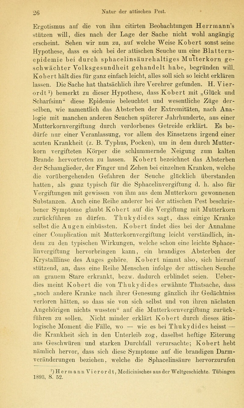 Ergotismus auf die von ihm citirten Beobaclitungen Herrmann's stiitzen will, dies nacli der Lage der Sache nicht wohl angangig erscheint. Sehen wir nun zu, auf welche Weise Kobert sonst seine Hypothese, dass es sich bei der attisclien Seuche urn eine Blattern- epidemie bei durch sphacelinsaurelialtiges Mutterkorn ge- schwachter Volksgesundheit gehandelt habe, begriinden will. Kobert halt dies fiir ganz einfach leicht, alles soil sich so leicht erklaren lassen. Die Sache hat thatsachlich ihre Yerehrer gefunden. H. Vier- ordt^) bemerkt zu dieser Hypothese, dass Kobert mit „Gluck und Scharfsinn diese Epidemie beleuchtet und wesentliche Ziige der- selben, wie namentlich das Absterben der Extremitaten, nach Ana- logic mit manchen anderen Seuchen spaterer Jahrhunderte, aus einer Mutterkornvergiftung durch verdorbenes Getreide erklart. Es be- diirfe nur einer Veranlassung, vor allem des Einsetzens irgend einer acuten Krankheit (z. B. Typhus, Pocken), um in dem durch Mutter- korn vergifteten Korper die schlummernde Neigung zum kalten Brande hervortreten zu lassen. Kobert bezeichnet das Absterben der Schamglieder, der Finger und Zehen bei einzelnen Kranken, welche die vorilbergehenden Gefahren der Seuche gliicklich iiberstanden hatten, als ganz typisch fiir die Sphacelinvergiftung d. h. also fiir Yergiftungen mit gewissen von ihm aus dem Mutterkorn gewonnenen Substanzen. Auch eine Reihe anderer bei der attischen Pest beschrie- bener Symptome glaubt Kobert auf die Yergiftung mit Mutterkorn zuriickfiihren zu diirfen. Thukydides sagt, dass einige Kranke selbst die Aug en einbiissten. Kobert findet dies bei der Annahme einer Complication mit Mutterkornvergiftung leicht verstandhch, in- dem zu den typischen TVirkungen, welche schon eine leichte Sphace- linvergiftung hervorbringen kann, ein brandiges Absterben der Krystalllinse des Auges gehore. Kobert nimmt also, sich hierauf stiitzend, an, dass eine Beihe Menschen infolge der attischen Seuche an grauem Stare erkrankt, bezw. dadurch erbhndet seien. Ueber- dies meint Kobert die von Thukydides erwahnte Thatsache, dass .,noch andere Kranke nach ihrer Genesung ganzlich ihr Gedachtniss verloren hatten, so dass sie von sich selbst und von ihren nachsten Angehorigen nichts wussten auf die Mutterkornvergiftung zuriick- fiihren zu sollen. Nicht minder erklart Kobert durch dieses atio- logische Moment die Falle, wo — wie es bei Thukydides heisst — die Krankheit sich in den Unterleib zog, daselbst heftige Eiterung aus Geschwiiren und starken Durchfall verursachte; Kobert hebt namlich hervor, dass sich diese Symptome auf die brandigen Darm- veranderungen beziehen, welche die Sphacelinsaure hervorzurufen ^) H e r m a n n V i e r 0 r d t, Medicinisclies aus der Weltgeschiclite. Tiibingfen 1893, S. 52.