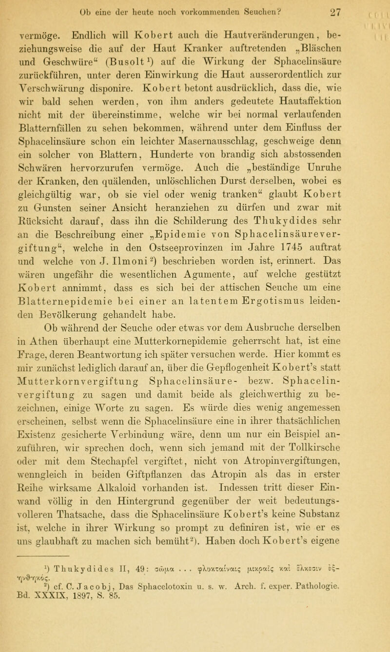 vermoge. EncUich will Robert audi die Hautveriinderiingen, be- ziehungsweise die auf der Haut Kranker auftretenden „Blaschen und Geschwiire (Busolt^) auf die Wirkung der Sphacelinsiiure zuriickfuhren, unter deren Einwirkung die Haut ausserordentlich zur Verschwarung disponire. Robert betont ausdriicklich, dass die, wie wir bald sehen werden, von ihm anders gedeutete Hautaffektion nicht mit der iibereinstimmp, welche wir bei normal verlaufenden Blatternfiillen zu sehen bekommen, wahrend unter dem Einfluss der Spliacelinsaure schon ein leichter Masemausschlag, geschweige denn ein soldier von Blattern, Hunderte von brandig sich abstossenden Schwaren hervorzurufen vermoge. Auch die „bestandige Unruhe der Rranken, den quiilenden, unloschlichen Durst derselben, wobei es gleichgiiltig war, ob sie viel oder wenig tranken glaubt Robert zu Grunsten seiner Ansicht heranziehen zu diirfen und zwar mit Riicksicht darauf, dass ihn die Schilderung des Thukydides selir an die Beschreibung einer „Epidemie von Sphacelinsaurever- giftung, welche in den Ostseeprovinzen im Jahre 1745 auftrat und welche von J. Ilmoni ■^) beschrieben worden ist, erinnert. Das wiiren ungefahr die wesentlichen Agumente, auf welche gestiitzt Robert annimmt, dass es sich bei der attischen Seuche um eine Blatternepidemie bei einer an latentem Ergotismus leiden- den Bevolkerung gehandelt habe. Ob wahrend der Seuche oder etwas vor dem Ausbruche derselben in Athen iiberhaupt eine Mutterkornepidemie geherrscht hat, ist eine Frage, deren Beantwortung ich spater versuchen werde. Hier kommt es mir zunachst lediglich darauf an, iiber die G-epflogenheit Robert's statt Mutterkornvergiftung Sphacelinsaure- bezw. Sphacelin- vergiftung zu sagen und damit beide als gleichwerthig zu be- zeichnen, einige Worte zu sagen. Es wiirde dies wenig angemessen erscheinen, selbst wenn die SphaceKnsaure eine in ihrer thatsachlichen Existenz gesicherte Verbindung ware, denn um nur ein Beispiel an- zufiihren, wir sprechen doch, wenn sich jemand mit der ToUkirsche oder mit dem Stechapfel vergiftet, nicht von Atropinvergiftungen, wenngleich in beiden Giftpflanzen das Atropin als das in erster Reihe wirksame Alkaloid vorhanden ist. Indessen tritt dieser Ein- wand vollig in den Hintergrund gegeniiber der weit bedeutungs- volleren Thatsache, dass die Sphacelinsaure Robert's keine Substanz ist, welche in ihrer Wirkung so prompt zu definiren ist, wie er es uns glaubhaft zu machen sich bemiiht-'). Haben doch Robert's eigene 0 Thukydides II, 49: aa)|Aa ... tpX'jxiafva'.; }A'.v.pai>; v.a. i/.xsiiv j;- YjvO'YlXO?. ^) cf. C. Jacob], Das Sphacelotoxin u. s. w. Arch. f. exper. Pathologie. Bd. XXXIX, 1897, S. 86.