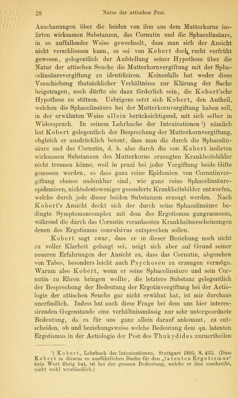 Anschauungen iiber die beiden von ihm aus dem Mutterkorne iso- lirten wirksamen Substanzen^ das Cornutin und die Sphacelinsaure, in so auffallender Weise gewechselt, dass man sich der Ansicht nicht verschliessen kann, es sei von Kobert docl^ recht verfriilit gewesen, gelegentlich der Aufstellung seiner Hypothese iiber die Natur der attischen Seuche die Mutterkornvergiftung mit der Spha- celinsaurevergiftung zu identificiren. Keinesfalls hat weder diese Verschiebung thatsachlicher Verhaltnisse zur Klarung der Sache beigetragen, noch diirfte sie dazu forderlich sein, die Kobert'sche Hypothese zu stiitzen. Uebrigens setzt sich Kobert, den Antheil, Avelchen die Sphacelinsaure bei der Mutterkornvergiftung haben soil, in der erwahnten Weise allein beriicksichtigend, mit sich selber in Widerspruch. In seinem Lehrbuche der Intoxicationen ^) namlich hat Kobert gelegentlich der Besprechung der Mutterkornvergiftung, obgleich er ausdriicklich betont, dass man die durch die Sphacehn- saure und das Cornutin, d. h. also durch die von Kobert isolirten wirksamen Substanzen des Mutterkorns erzeugten Krankheitsbilder nicht trennen konne, weil in praxi bei jeder Vergiftung beide Gifte genossen werden, so dass ganz reine Epidemien von Cornutinver- giftung ebenso undenkbar sind, wie ganz reine Sijhacelinsaure- epidemieen, nichtsdestoweniger gesonderte Krankheitsbilder entworfen, welche durch jede dieser beiden Substanzen erzeugt werden. Nach Kobert's Ansicht deckt sich der durch seine Sphacelinsaure be- dingte Symptomencomplex mit dem des Ergotismus gangraenosus. wahrend die durch das Cornutin veranlassten KJrankheitserscheinungen denen des Ergotismus convulsivus entsprechen sollen. Kobert sagt zwar, dass er in dieser Beziehung noch nicht zu voUer Klarheit gelangt sei, neigt sich aber auf Grund seiner neueren Erfahrungen der Ansicht zu, dass das Cornutin, abgesehen von Tabes, besonders leicht auch Psychosen zu erzeugen vermoge. Warum also Kobert, wenn er seine Sphacehnsaure und sein Cor- nutin zu Ehren bringen wollte, die letztere Substanz gelegentlich der Besprechung der Bedeutung der Ergotinvergiftung bei der Aetio- logie der attischen Seuche gar nicht erwahnt hat, ist mir durchaus unerfindlich. Indess hat auch diese Frage bei dem uns hier interesr sirenden Gegenstande eine verhaltnissmassig nur sehr untergeordnete Bedeutung, da es fiir uns ganz allein darauf ankommt, zu ent- scheiden, ob und beziehungsweise welche Bedeutung dem qu. latenten Ergotismus in der Aetiologie der Pest des Thukydides zuzuertheilen ') Kobert, Lehrbuch der Intoxicationen. Stuttgart 1893, S. 433. (Dass Kobert in diesem so ausfiiiirlicli en Buche fiir den „1 a ten ten Ergotismus kein Wort iibrig hat, ist bei der grossen Bedeutung, welclie er ihm zuschreibt, nicht wohl verstandlich.)