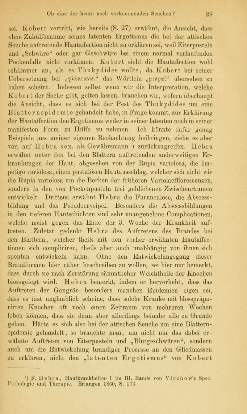 Ub eiiio der heutc iiocii vorkomiueudcu 8euclieu':' 2*J sei. Kobert vertritt, wie bereits (S. 27) erwahnt, die Ansicht, dass ohne Zuhiilfenahme seines latenten Ergotismus die bei der attischen Seuche auftretende Hautaffection niclit zu erkliiren sei, weil Eiterpusteln und „Schware' oder gar Geschwiirc bei einem normal verlaufenden Pockenfalle nicht vorkaraen. Kobert sielit die Hautaffection wohl ^chlimmer an, als es Thukydides wollte, da Kobert bei seiner Uebersetzung bei ,,'fXoxTavat das Wortlein „[j-tx[>ai iibersehen zu haben scheint. Indessen selbst wennwir die Interpretation, welche Kobert der Sache gibt, gelten lassen, brauchen wir, wofern iiberhaupt die Ansicht, dass es sich bei der Pest des Thukydides um eine Blatternepidemie gehandelt habe, in Fragekommt, zur Erklarung der Hautaffection den Ergotismus weder in seiner latenten noch in seiner manifesten Form zu Hulfe zu nehmen. Ich konnte dafiir genug Beispiele aus meiner eigenen Beobachtung beibringen, ziehe es aber vor, auf Hebra sen. als Gewahrsmann ^) zuriickzugreifen. He bra erwahnt unter den bei den Blattern auftretenden anderweitigen Er- krankungen der Haut, abgesehen von der Rupia variolosa, die Im- petigo variolosa, einen pustulosen Hautausschlag, welcher sich nicht wie die Rupia variolosa um die Borken der friiheren Yariolaefflorescenzen, sondern in den von Pockenpusteln frei gebliebenen Zwischenraumen entwickelt. Drittens erwahnt Hebra die Furunculose, die Abscess- bildung und das Pseudoerysipel. Besonders die Abscessbildungen in den tieferen Hautschichten sind sehr unangenehme Comphcationen, welche meist gegen das Ende der 3. Woche der Krankheit auf- treten. Zuletzt gedenkt Hebra des Auftretens des Brandes bei den Blattern, welcher theils mit den vorher erwahnten Hautaffec- tionen sich compliciren, theils aber auch unabhangig von ihnen sich spontan entwickeln kann. Ohne den Entwickelungsgang dieser Brandformen hier naher beschreiben zu wollen, sei hier nur bemerkt. dass durch sie nach Zerstorung sammtlicher Weichtheile der Knochen blossgelegt wird. Hebra bemerkt, indem er hervorhebt, dass das Auftreten der Gangran besonders manchen Epidemien eigen sei. dass es fast unglaublich scheine, dass solche Ki-anke mit blossprapa- rirten Knochen oft noch einen Zeitraum von mehreren AVochen leben konnen, dass sie dann aber allerdings beinahe alle zu Grunde gehen. Hatte es sich also bei der attischen Seuche um eine Blattern- epidemie gehandelt, so brauchte man, um nicht nur das dabei er- wahnte Auftreten von Eiterpusteln und ,,Blutgeschwiiren, sondern auch um die Entwickelung brandiger Processe an den Ghedmassen zu erklaren, nicht den „latenten Ergotismus von Kobert ') F. Hebra, Hautkrankheiten I im HI. Bande von V i r c h o w's Spec. Pathologic und Therapie. Erlangen 1860, S. 173.