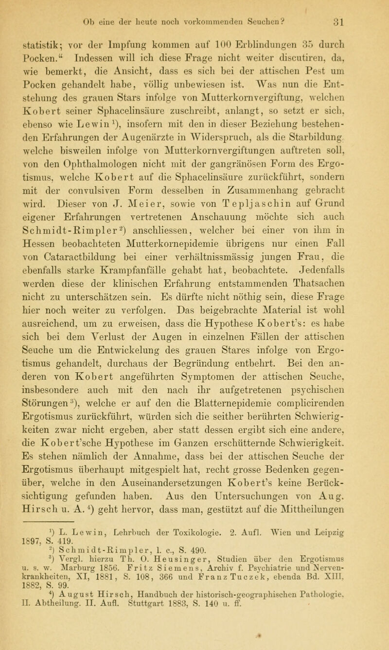 Ub oiuc der licute noch vurkonuueudeii .Suucbun':' ol statistik; vor der Impfung kommen auf 100 Erblindungen 35 durch Pocken. Tndessen will ich diese Frage nicht weiter discutiren, da, wie bemerkt, die Ansicht, dass es sich bei der attiselien Pest um Pocken gehandelt habe, vollig unbewiesen ist. AVas nun die Ent- stehung des grauen Stars infolge von Mutterkomvergiftung, welchen Kobert seiner Sphacelinsaure zuschreibt, anlangt, so setzt er sich, ebenso wie Lewin^), insofern mit den in dieser Beziehiing bestehen- den Erfahrungen der Augenarzte in Widerspruch, als die Starbildung, welche bisweilen infolge von Mutterkornvergiftungen auftreten soil, von den Ophthalmologen nicht mit der gangranosen Form des Ergo- tismus, welche Kobert auf die Sphacelinsaure zuriickfiihrt, sondern mit der convulsiven Form desselben in Zusammenhang gebracht wird. Dieser von J. Meier, sowie von Tepljaschin auf Grund eigener Erfahrungen vertretenen Anschauung mochte sich auch Schmidt-Rimpler^) anschliessen, welcher bei einer von ihm in Hessen beobachteten Mutterkornepidemie tibrigens nur einen Fall von Cataractbildung bei einer verhaltnissmassig jungen Frau, die ebenfalls starke Krampfanfiille gehabt hat, beobachtete. Jedenfalls werden diese der klinischen Erfahrung entstammenden Thatsachen nicht zu unterschatzen sein. Es diirfte nicht nothig sein, diese Frage hier noch weiter zu verfolgen. Das beigebrachte Material ist wohl ausreichend, um zu erweisen, dass die Hypothese Robert's: es habe sich bei dem Verlust der Augen in einzelnen Fallen der attischen Seuche um die Entwickelung des grauen Stares infolge von Ergo- tismus gehandelt, durchaus der Begriindung entbehrt. Bei den an- deren von Kobert angefiihrten Symptomen der attischen Seuche, insbesondere auch mit den nach ihr aufgetretenen psychischen Storungen •^), welche er auf den die Blatternepidemie complicirenden Ergotismus zuriickfuhrt, wiirden sich die seither beriihrten Schwierig- keiten zwar nicht ergeben, aber statt dessen ergibt sich eine andere, die Kobert'sche Hypothese im Ganzen erschiitternde Schwierigkeit. Es stehen namlich der Annahme, dass bei der attischen Seuche der Ergotismus iiberhaupt mitgespielt hat, recht grosse Bedenken gegen- iiber, welche in den Auseinandersetzungen Kobert's keine Beriick- sichtigung gefunden haben. Aus den Untersuchungen von Aug. Hirsch u. A. ') geht hervor, dass man, gestiitzt auf die Mittheilungen ') L. L e w i n, Lehrbuch der Toxikologie. 2. Aufl. Wien uiid Leipzig- 1897, S. 419. -) Schmidt-Rimpler, 1. c, S. 490. ^) Vergl. hierzu Th. 0. Heusinger, Studieu iiber den Ergotismus u. s. w. Marburg 1856. Fritz Siemens, Archiv f. Psychiatrie und 2^erven- krankheiten, XI, 1881, S. 108, 366 und Franz Tuczek, ebenda Bd. XIII. 1882, S. 99. *) August Hirsch, Handbuch der historisch-geographischen Pathologie. II. Abtheilung. II. Aufl. Stuttgart 1883, S. 140 u. ff.
