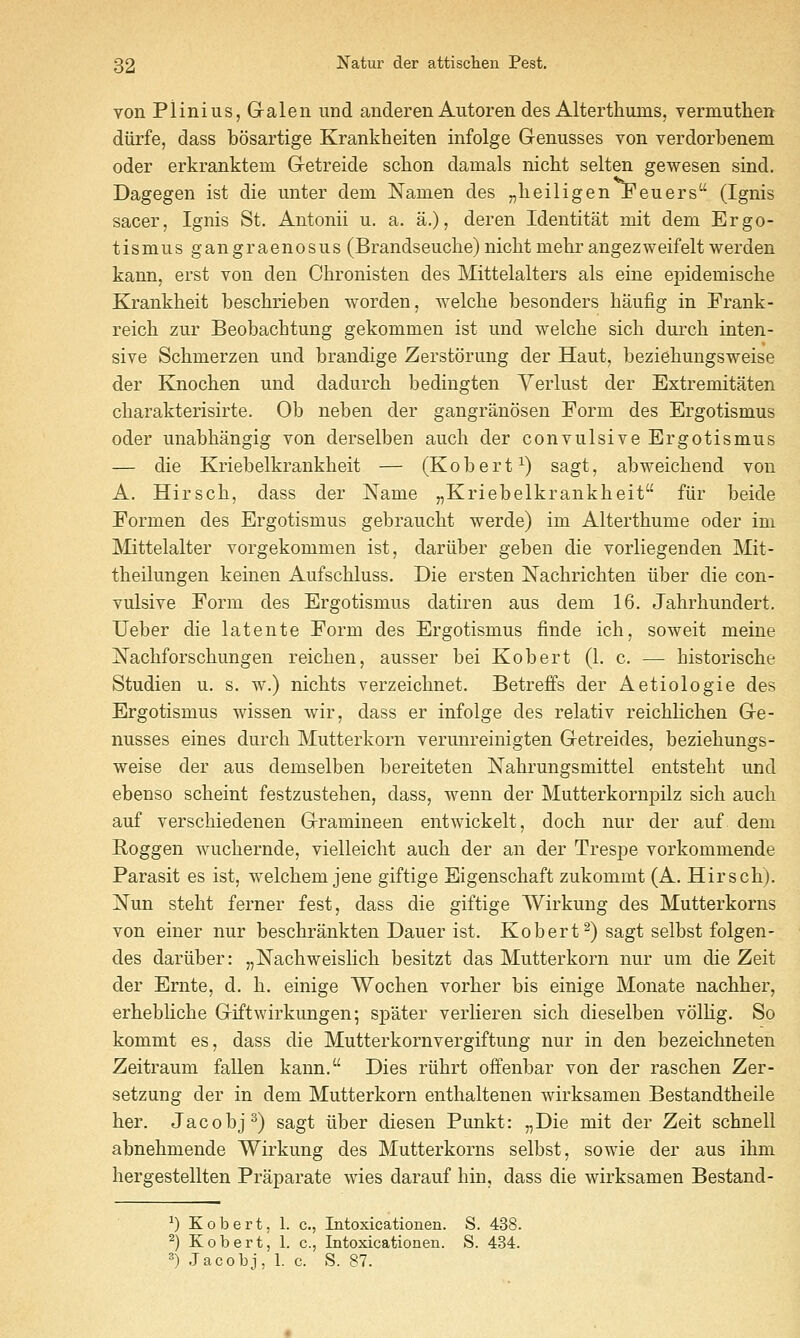 von Plinius, G-alen und anderen Autoren des Alterthums, vermuthen diirfe, dass bosartige Krankheiten infolge Genusses von verdorbenem oder erkranktem G-etreide scbon damals nicht selten gewesen sind. Dagegen ist die unter dem Namen des „heiligen Feuers (Ignis sacer, Ignis St, Antonii u. a. a.), deren Identitat mit dem Ergo- tism us gangraenosus (Brandseuche) nicht mehr angezweifelt werden kann, erst von den Chronisten des Mittelalters als eine epidemische Krankheit beschrieben worden, welche besonders haufig in Frank- reich zur Beobachtung gekommen ist und welche sich durch inten- sive Schmerzen und brandige Zerstorung der Haut, beziehungsweise der Knochen und dadurch bedingten Yerlust der Extremitaten cbarakterisirte. Ob neben der gangranosen Form des Ergotismus oder unabhangig von derselben auch der convulsive Ergotismus — die Kriebelkrankheit — (Robert^) sagt, abweichend von A. Hirscb, dass der Name „Kriebelkrankheit fiir beide Formen des Ergotismus gebraucht werde) im Alterthume oder im Mittelalter vorgekommen ist, dariiber geben die vorliegenden Mit- theilungen keinen Aufscbluss. Die ersten Nachrichten iiber die con- vulsive Form des Ergotismus datiren aus dem 16. Jabrhundert. Ueber die latente Form des Ergotismus finde ich, soweit meine ISTachforschungen reichen, ausser bei Robert (1. c. — historische Studien u. s. w.) nichts verzeichnet. Betreffs der Aetiologie des Ergotismus wissen wir, dass er infolge des relativ reichlichen Ge- nusses eines durcb Mutterkorn verunreinigten Getreides, beziehungs- weise der aus demselben bereiteten Nahrungsmittel entsteht und ebenso scheint festzustehen, dass, wenn der Mutterkornpilz sich audi auf verschiedenen Gramineen entwickelt, doch nur der auf dem Roggen wuchernde, vielleicht auch der an der Trespe vorkommende Parasit es ist, vrelchem jene giftige Eigenschaft zukommt (A. Hirsch). Nun steht ferner fest, dass die giftige Wirkung des Mutterkorns von einer nur beschrankten Dauer ist. Robert^) sagt selbst folgen- des dariiber: „]S[achweislich besitzt das Mutterkorn nur um die Zeit der Ernte, d. h. einige Wochen vorher bis einige Monate nachher, erhebliche Giftwirkungen; spater verlieren sich dieselben volKg. So kommt es, dass die Mutterkornvergiftung nur in den bezeichneten Zeitraum fallen kann. Dies riihrt offenbar von der raschen Zer- setzung der in dem Mutterkorn enthaltenen wirksamen Bestandtheile her. Jacobj^) sagt iiber diesen Punkt: „Die mit der Zeit schnell abnehmende Wirkung des Mutterkorns selbst, sowie der aus ihm hergestellten Praparate wies darauf hin, dass die wirksamen Bestand- ^) Kobert, 1. c, Intoxicationen. S. 438. ^) Kobert, 1. c, Intoxicationen. S. 434. =*) Jacobj, 1. c. S. 87.