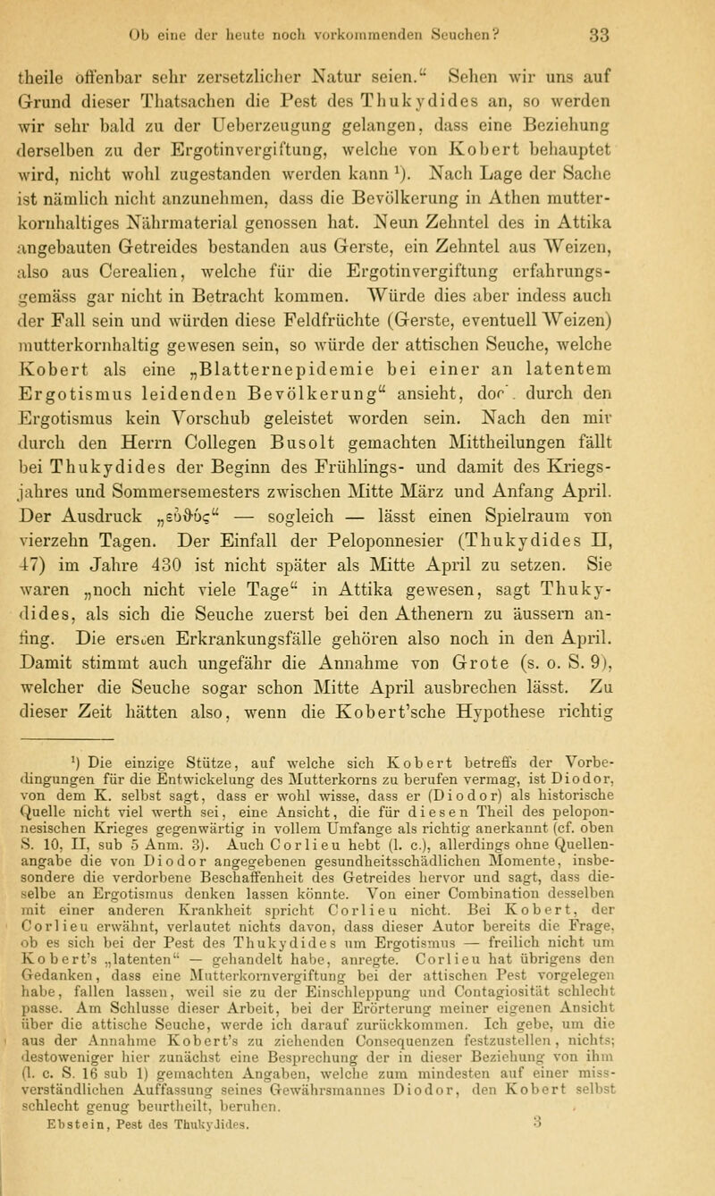 theile offenbar sehr zersetzlicher Natur seien. Sehen wir uns auf Grund dieser Thatsachen die Pest des Thukydides an, so werden wir sehr bald zu der Ueberzeugung gelangen, dass eine Beziehung derselben zu der Ergotinvergiftung, welche von Kobert behauptet wird, nicht wohl zugestanden werden kann ^). Nach Lage der Sache ist namlich nicht anzunehmen, dass die Bevcilkerung in Athen mutter- kornhaltiges Nahrmaterial genossen hat. Neun Zehntel des in Attika angebauten Getreides bestanden aus Gerste, ein Zehntel aus Weizen, also aus Cerealien, welche fiir die Ergotinvergiftung erfahrungs- gemass gar nicht in Betracht kommen. Wiirde dies aber indess auch der Fall sein und wiirden diese Feldfriichte (Gerste, eventuell Weizen) mutterkornhaltig gewesen sein, so wiirde der attischen Seuche, welche Kobert als eine „Blatternepideraie bei einer an latentem Ergotismus leidenden Bevolkerung ansieht, dor', durch den Ergotismus kein Yorschub geleistet worden sein. Nach den mir durch den Herrn Collegen Busolt gemachten Mittheilungen fallt bei Thukydides der Beginn des Friihlings- und damit des Kriegs- jahres und Sommersemesters zwischen Mitte Marz und Anfang April. Der Ausdruck „eD^D(; — sogleich — lasst einen Spielraum von vierzehn Tagen. Der Einfall der Peloponnesier (Thukydides II, 47) im Jahre 480 ist nicht spater als Mitte April zu setzen. Sie waren „noch nicht viele Tage in Attika gewesen, sagt Thuky- dides, als sich die Seuche zuerst bei den Athenem zu aussern an- ting. Die ersoen Erkrankungsfalle gehoren also noch in den April. Damit stimmt auch ungefahr die Annahme von Grote (s. o. S. 9), welcher die Seuche sogar schon Mitte April ausbrechen lasst. Zu dieser Zeit batten also, wenn die Kobert'sche Hypothese richtig ^) Die einzige Stiitze, auf welche sich Kobert betreffs der Vorbe- dingungen fiir die Entwickelung des Mutterkorns zu berufen vermag, ist Diodor, von dem K. selbst sagt, dass er wohl wisse, dass er (Diodor) als historische Quelle nicht viel werth sei, eine Ansieht, die fiir d i e s e n Theil des pelojion- nesischen Krieges gegenwartig in vollem Umfange als richtig anerkannt (cf. oben S. 10, II, sub 5 Anm. .3). Auch Cor lieu hebt (1. c), allerdings ohne Quellen- angabe die von Diodor angegebenen gesundheitsschadlichen Momente, insbe- sondere die verdorbene Beschaffenheit des Getreides hervor und sagt, dass die- selbe an Ergotismus denken lassen konnte. Von einer Combination desselben mit einer anderen Krankheit si^richt Corlieu nicht. Bei Kobert, der Corlieu erwahnt, verlautet nichts davon, dass dieser Autor bereits die Frage. ob es sich bei der Pest des Thukydides um Ergotismus — freilich nicht um Kobert's ,,latenten — gehandelt habe, anregte. Corlieu hat iibrigens den Gedanken, dass eine Mutterkornvergiftung bei der attischen Pest vorgelegen habe, fallen lassen, weil sie zu der Einschleppung und Contagiositilt schlecht passe. Am Schlusse dieser Arbeit, bei der Erorterung meiner eigenen Ansieht fiber die attische Seuche, werde ich darauf zuriickkommen. Ich gebe, um die aus der Annahme Kobert's zu ziehenden Consequenzen festzustellen, nichts; destoweniger hicr zunachst eine Besprechung der in dieser Beziehung von ihm (1. c. S. 16 sub 1) gemachten Angaben, welche zura mindesten auf einer miss- verstandlichen Auffassung seines Gewahrsmannes Diodor, den Kobert selbst schlecht genug beurtlieilt, beruhcn. Ebstein, Pest des ThukyJides. 3