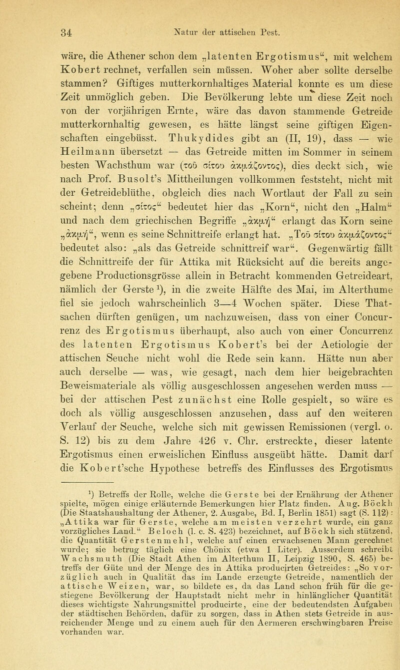 ware, die Athener schon dem „latenten Ergotismus, mit welchem Kobert rechnet, verfallen sein miissen. Woher aber sollte derselbe stammen? Giftiges mutterkornhaltiges Material konnte es um diese Zeit unmoglicli geben. Die Bevolkerung lebte um diese Zeit noch von der vorjahrigen Ernte, ware das davon stammende Getreide mutterkornbaltig gewesen, es hatte langst seine giftigen Eigen- scbaften eingebiisst. Thukydides gibt an (II, 19), dass — wie Heilmann iibersetzt — das Getreide mitten im Sommer in seinem besten Wachsthum war {zob aitoo axp^dCovTOc), dies deckt sich, wie nacb Prof. Busolt's Mittheilungen voUkommen feststeht, nicht mit der Getreidebliithe, obgleich dies nach Wortlaut der Fall zu sein scheint; denn „ati:o(; bedeutet hier das „Korn, nicht den „Halm und nach dem griechischen Begriffe „a%[JLY5 erlangt das Korn seine „ax[j.'/], wenn es seine Schnittreife erlangt hat. „To5 oitod ax[xdCovi:o^ bedeutet also: „als das Getreide schnittreif war. Gegenwartig fallt die Schnittreife der fiir Attika mit Riicksicht auf die bereits ange- gebene Productionsgrosse allein in Betracht kommenden Getreideart, namlich der Gerste ^), in die zweite Halfte des Mai, im Alterthume fiel sie jedoch wahrscheinlich 3—4 Wochen spater. Diese That- sachen diirften geniigen, um nachzuweisen, dass von einer Concur- renz des Ergotismus iiberhaupt, also auch von einer Concurrenz des latenten Ergotismus Robert's bei der Aetiologie der attischen Seuche nicht wohl die Rede sein kann. Hatte nun aber auch derselbe — was, wie gesagt, nach dem hier beigebrachten Beweismateriale als vollig ausgeschlossen angesehen werden muss — bei der attischen Pest zunachst eine Rolle gespielt, so ware es doch als vollig ausgeschlossen anzusehen, dass auf den weiteren Verlauf der Seuche, welche sich mit gewissen E-emissionen (vergl. o. S. 12) bis zu dem Jahre 426 v. Chr. erstreckte, dieser latente Ergotismus einen erweislichen Einfluss ausgeiibt hatte. Damit darf die Kobert'sche Hypothese betreffs des Einflusses des Ergotismus ■') Betreffs der Rolle, welche die Gerste bei der Ernalirung der Athener spielte, mogen einige erlauternde Bemerkungen hier Platz finden. Aug. Bockh ■ (Die Staatshaushaltung der Athener, 2. Ausgabe, Bd. I, Berlin 1851) sagt (S. 112): \ „Attika war fiir Grerste, welche am meisten verzehrt wurde, ein ganz ' vorziigliches Land. Beloch (1. c. S. 423) bezeichnet, auf Bockh sich stiitzend, i die Quantitat Gerstenmehl, welche auf einen erwachsenen Mann gerechnet ' wurde; sie betrug taglich eine Chonix (etwa 1 Liter). Ausserdem schreibt , Wachsmuth (Die Stadt Athen im Alterthum II, Leipzig 1890, S. 465) be- I treffs der Giite und der Menge des in Attika producirten Getreides: „So vor- ] ziiglich auch in Qualitat das im Lande erzeugte Getreide, namentlich der attische Weizen, war, so bildete es, da das Land schon friih fiir die ge- ; stiegene Bevolkerung der Hauptstadt nicht mehr in hinlanglicher Quantitat \ dieses wichtigste Nahrungsmittel producirte, eine der bedeutendsten Aufgaben j der stadtischen Behorden, dafiir zu sorgen, dass in Athen stets Getreide in aus- reichender Menge und zu einem auch fiir den Aermeren erschwingbaren Preise vorhanden war.