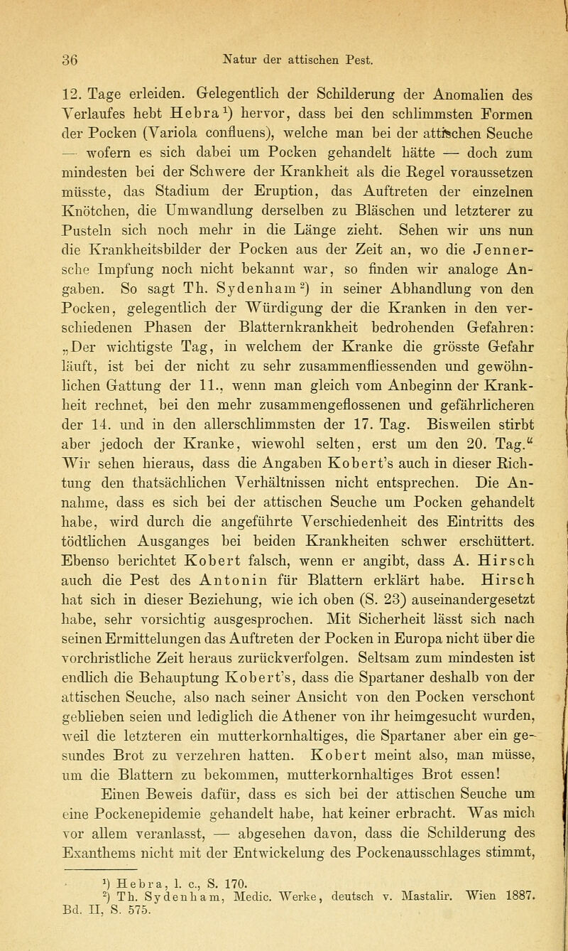 12. Tage erleiden. Gelegentlicli der Schilderung der Anomalien des Yerlaiifes hebt Hebra^) hervor, dass bei den schlimmsten Formen der Pocken (Variola confluens), welche man bei der atti^chen Seuche — wofern es sich dabei um Pocken geliandelt batte — doch zum mindesten bei der Scbwere der Krankbeit als die Kegel voraussetzen miisste, das Stadium der Eruption, das Auftreten der einzelnen Knotcben, die Umwandlung derselben zu Blascben und letzterer zu Pusteln sicb nocb mehr in die Lange ziebt. Seben wir uns nun die Krankbeitsbilder der Pocken aus der Zeit an, wo die Jenner- scbe Im^Dfung nocb nicbt bekannt war, so finden wir analoge An- gaben. So sagt Tb. Sydenbam^) in seiner Abbandlung von den Pocken, gelegentlicb der Wiirdigung der die Kranken in den ver- scbiedenen Pbasen der Blatternkrankbeit bedrobenden Gefabren: „Der wicbtigste Tag, in welcbem der Kranke die grosste Gefabr lauft, ist bei der nicbt zu sebr zusammenfliessenden und gewobn- licben Gattung der 11., wenn man gleicb vom Anbeginn der Krank- beit rechnet, bei den mebr zusammengeflossenen und gefabrlicberen der 14. und in den allerscblimmsten der 17. Tag. Bisweilen stirbt aber jedocb der Kranke, wiewobl selten, erst um den 20. Tag. Wir seben bieraus, dass die Angaben Kobert's aucb in dieser E,icb- tung den tbatsacblicben Verbaltnissen nicbt entsprecben. Die An- nabme, dass es sicb bei der attiscben Seucbe um Pocken gebandelt babe, wird durcb die angefiibrte Yerscbiedenbeit des Eintritts des todtlicben Ausganges bei beiden Krankbeiten scbwer erscbiittert. Ebenso bericbtet Kobert falscb, wenn er angibt, dass A. Hirscb aucb die Pest des Antonin fiir Blattern erklart babe. Hirscb bat sich in dieser Beziebung, wie icb oben (S. 23) auseinandergesetzt babe, sebr vorsicbtig ausgesprocben. Mit Sicberbeit lasst sicb nacb seinen Ermittelungen das Auftreten der Pocken in Europa nicbt iiber die Yorcbristlicbe Zeit beraus zuriickverfolgen. Seltsam zum mindesten ist endbcb die Behauptung Kobert's, dass die Spartaner desbalb von der attiscben Seucbe, also nacb seiner Ansicbt von den Pocken verscbont gebbeben seien und lediglicb die Atbener von ibr beimgesucbt wurden, weil die letzteren ein mutterkornbaltiges, die Spartaner aber ein ge- sundes Brot zu verzebren batten. Kobert meint also, man miisse, um die Blattern zu bekommen, mutterkornbaltiges Brot essen! Einen Beweis dafiir, dass es sicb bei der attiscben Seucbe um eine Pockenepidemie gebandelt babe, bat keiner erbracbt. Was micb vor aUem veranlasst, — abgeseben davon, dass die Scbilderung des Exantbems nicbt mit der Entwickelung des Pockenausscblages stimmt. 1) Hebra, 1. c, S. 170. 2) Th. Sydenham, Medic. Werke, deutsch v. MastaHr. Wien 1887. Bd. II, S. 575.