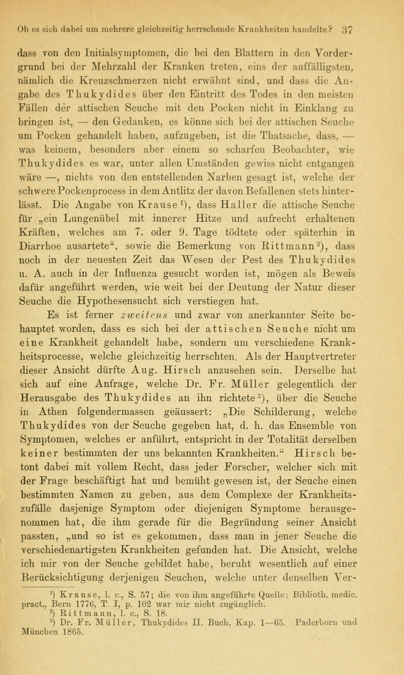 dass von den Initialsymptoraen, die bei den Blattern in den Vorder- grund bei der Mehrzahl der Kranken treten, eins der auffalligsten, namlich die Kreuzschmerzen nicht erwahnt sind, und dass die An- gabe des Thukydides uber den Eintritt des Todes in den meisten Fallen der attischen Seuche mit den Pocken nicht in Einklang zu bringen ist, — den Gedanken, es konne sicli bei der attischen Seuche um Pocken gehandelt haben, aufzugeben, ist die Thatsache, dass, — was keinem, besonders aber einem so scharfen Beobachter, wie Thukydides es war, unter alien Umstanden gewiss nicht entgangen Avare —, nichts von den entstellenden Narben gesagt ist, welche der schwerePockenprocess in deniAntlitz der davon Befallenen stetshinter- lasst. Die Angabe vonKrause^), dass Haller die attische Seuche fiir „ein Lungeniibel mit innerer Hitze und aufrecht erhaltenen Kriiften, welches am 7. oder 9. Tage todtete oder spaterhin in Diarrhoe ausartete, sowie die Bemerkung von Rittmann^), dass noch in der neuesten Zeit das Wesen der Pest des Thukydides u. A. audi in der Influenza gesucht worden ist, mogen als Beweis dafiir angefiihrt werden, wie weit bei der Deutung der Natur dieser Seuche die Hypothesensucht sich verstiegen hat. Es ist ferner ziveitens und zwar von anerkannter Seite be- hauptet worden, dass es sich bei der attischen Seuche nicht um eine Krankheit gehandelt habe, sondern um verschiedene Krank- heitsprocesse, welche gleichzeitig herrschten. Als der Hauptvertreter dieser Ansicht diirfte Aug. Hirsch anzusehen sein. Derselbe hat sich auf eine Anfrage, welche Dr. Fr. Miiller gelegentHch der Herausgabe des Thukydides an ihn richtete^), iiber die Seuche in Athen folgendermassen geaussert: „Die Schilderung, welche Thukydides von der Seuche gegeben hat, d. h. das Ensemble von Symptomen, welches er anfiihrt, entspricht in der Totalitat derselben keiner bestimmten der uns bekannten Krankheiten. Hirsch be- tont dabei mit vollem Recht, dass jeder Forscher, welcher sich mit der Frage beschaftigt hat und bemiiht gewesen ist, der Seuche einen bestimmten Namen zu geben, aus dem Complexe der Krankheits- zufalle dasjenige Symptom oder diejenigen Symptome herausge- nommen hat, die ihm gerade fiir die Begriindung seiner Ansicht passten, „und so ist es gekommen, dass man in jener Seuche die verschiedenartigsten Krankheiten gefunden hat. Die Ansicht, welche ich mir von der Seuche gelnldet habe, beruht wesentlich auf einer Beriicksichtigung derjenigen Seuchen, welche unter denselben Ver- ') Krause, 1. c, S. 57; die von ihm angefuhrte Quelle: Bibliotb. medic, pract., Bern 1776, T. I, p. 102 war mir nicht zuganglich. 2) Rittmann, 1. c, S. 18. 3) Dr. Fr. Miiller, Thukydides II. Buch, Kap. 1—65. Paderborn und Miinchen 1865.