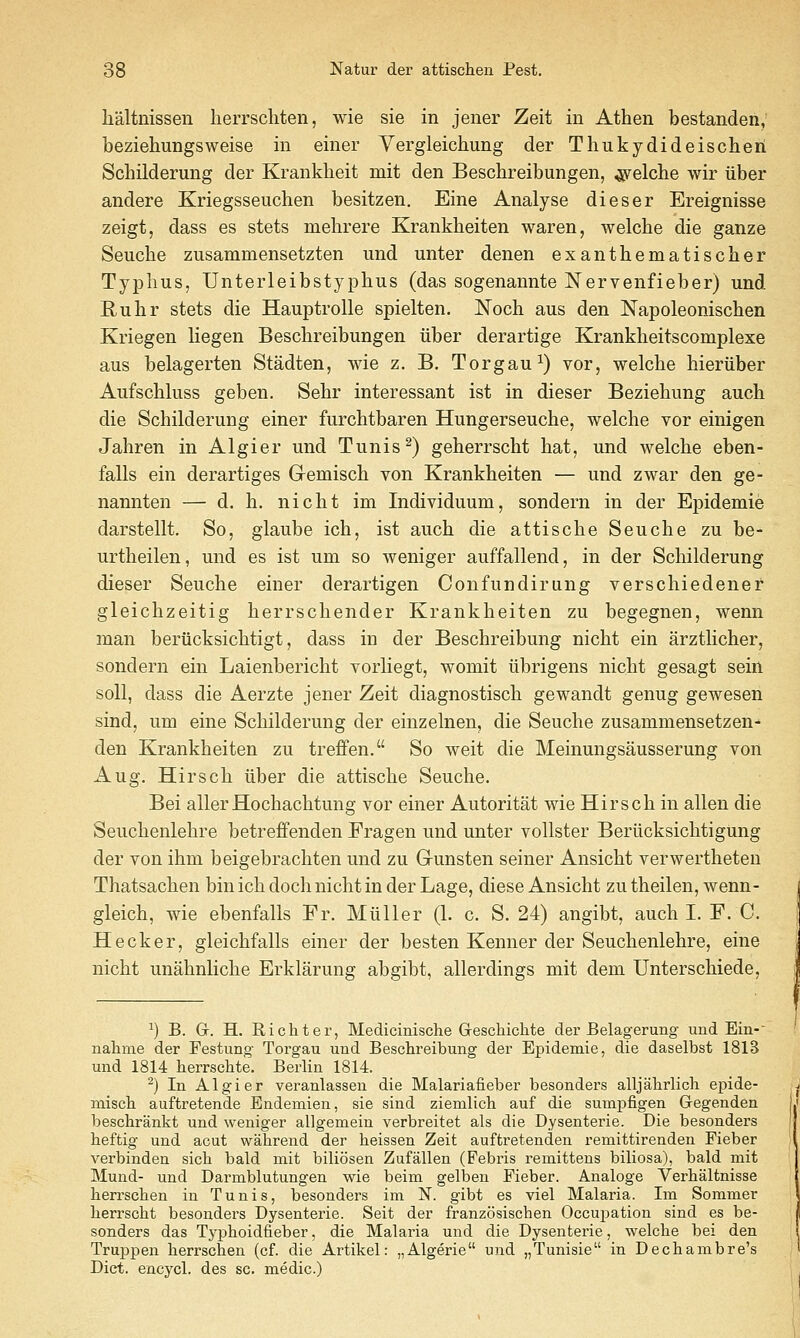 lialtnissen herrscliten, wie sie in jener Zeit in Athen bestanden,' beziehungsweise in einer Yergleichung der Thukydideischeii Scbilderung der Krankheit mit den Beschreibungen, ^elche wir iiber andere Kriegsseuchen besitzen. Eine Analyse dieser Ereignisse zeigt, dass es stets mehrere Krankheiten waren, welche die ganze Seucbe zusammensetzten und unter denen exantbematischer Typhus, Unterleibstypbus (das sogenannte Nervenfieber) und Ruhr stets die Hauptrolle spielten. Noch aus den Napoleonischen Kriegen liegen Bescbreibungen iiber derartige Krankheitscomplexe aus belagerten Stadten, wie z. B. Torgau^) vor, welche hieruber Aufschluss geben. Sehr interessant ist in dieser Beziehung auch die Schilderung einer furchtbaren Hungerseuche, welche vor einigen Jahren in Algier und Tunis ^) geherrscht hat, und welche eben- falls ein derartiges Gremisch von Krankheiten — und zwar den ge- nannten — d. h. nicht im Individuum, sondern in der Epidemic darstellt. So, glaube ich, ist auch die attische Seuche zu be- urtheilen, und es ist um so weniger auffallend, in der Schilderung dieser Seuche einer derartigen Con fundi rung verse hi edenei gleichzeitig herrschender Krankheiten zu begegnen, wenn man beriicksichtigt, dass in der Beschreibung nicht ein arztlicher, sondern ein Laienbericht vorliegt, womit iibrigens nicht gesagt sein soil, dass die Aerzte jener Zeit diagnostisch gewandt genug gewesen sind, um eine Schilderung der einzelnen, die Seuche zusammensetzen- den Krankheiten zu treffen. So weit die Meinungsausserung von Aug, Hirsch iiber die attische Seuche. Bei allerHochachtung vor einer Autoritat wie Hirsch in alien die Seuchenlehre betreffenden Fragen und unter vollster Beriicksichtigung der von ihm beigebrachten und zu Gunsten seiner Ansicht verwertheten Thatsachen bin ich doch nicht in der Lage, diese Ansicht zu theilen, wenn- gleich, wie ebenfalls Fr. Miiller (1. c. S. 24) angibt, auch I. F. C. Hecker, gleichfalls einer der besten Kenner der Seuchenlehre, eine nicht unahnliche Erklarung abgibt, allerdings mit dem Unterschiede, ^) B. G. H. Ricliter, Medicinisclie Geschichte der Belagerung und Ein- nalime der Festung- Torgau und Beschreibung der Epidemie, die daselbst 1818 und 1814 herrschte. Berlin 1814. ^) In Algier veranlasseu die Malariafieber besonders alljabrlich epide- miscli auftretende Endemien, sie sind ziemlich auf die sumpfigen Gegenden beschrankt und weniger allgemein verbreitet als die Dysenterie. Die besonders heftig und acut wahrend der heissen Zeit auftretenden remittirenden Fieber verbinden sicli bald mit biliosen Zufallen (Febris remittens biliosa), bald mit Mund- und Darmblutungen wie beim gelben Fieber. Analoge Verhaltnisse berrsclien in Tunis, besonders im N. gibt es viel Malaria. Im Sommer herrscht besonders Dysenterie. Seit der franzosischen Occupation sind es be- sonders das Typhoidfieber, die Malaria und die Dysenterie, welche bei den Truppen herrschen (cf. die Artikel: „Algerie und „Tunisie in Dechambre's Diet, encycl. des sc. medic.)