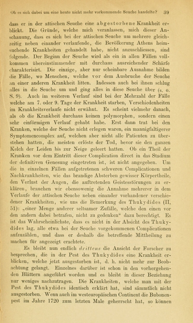 Ub es sicli dabei urn eiiie huute niulit inulir vurkomineude 8euche liaudelte? ;j9 dass er in der attisclien Seuche eine a])gestorl)ene Krankheit er- 1)lickt. Die Griinde, wolche mich veranlassen, mich dieser An- scliauimg, dass es sich bei der attischen Seuche iim mehrere gleich- zeitig neben einander verlaufende, die Bevolkerung Athens heira- suchende Krankheiten gehandelt habe, nicht anzuschliessen, sind lolgende. Der Beginn der Seuche wird als ein in alien Fallen voll- kommen iibereinstinimender mit durcliaus ausreichender Schiirfe oharakterisirt. Die einzige, aber nur scheinbare Ausnahme bilden (lie FJille, wo Menschen, welche vor dem Ausbruche der Seuche an einer anderen Krankheit litten. Indessen audi bei ihnen schlug alles in die Seuche um und ging alles in diese Seuche iiber (s. o. S. 9). Aiich im weiteren Verlauf sind bei der Mehrzahl der Falle welche am 7. oder 9. Tage der Krankheit starben, Verschiedenheiten im Krankheitsverlaufe nicht erwahnt. Es scheint vielmehr danach, als ob die Krankheit durchaus keinen polymorphen, sondern einen sehr einformigen Verlauf gehabt habe. Erst dann trat bei den Kranken, welche der Seuche nicht erlegen waren, ein mannigfaltigerer Symptomencomplex auf, welchen aber nicht alle Patienten zu iiber- stehen hatten, die meisten erloste der Tod, bevor sie den ganzen Kelch der Leiden bis zur Neige geleert hatten. Ob ein Theil der Kranken vor dem Eintritt dieser Complication direct in das Stadium der definitiven Genesung eingetreten ist, ist nicht angegeben. Um die in einzelnen Fallen aufgetretenen schweren Complication en und Nachkrankheiten, wie das brandige Absterben gewisser Korpertheile, den Verlust der Augen, die auftretendeu Geistesstorungen zu er- klaren, brauchen wir ebensowenig die Annahme mehrerer in dem Verlaufe der attisclien Seuche neben einander vorhandener verschie- dener Krankheiten, wie uns die Bemerkung des Thukydides (11, 51): ., einer Menge anderer seltsamer Zufalle, welche den einen vor den andern dabei betrafen, niclit zu gedenken dazu berechtigt. Es ist das Wahrscheinlichste, dass es nicht in der Absicht des Thuky- dides lag, alle etwa bei der Seuche vorgekommenen Complicationen aufzuziihlen, und dass er deshalb die betrefFende Mittheilung zu machen fur angezeigt erachtete. Es bleibt nun endlich drittens die Ansicht der Forscher zu besprechen, die in der Pest des Thukydides eine Krankheit er- blicken, welche jetzt ausgestorben ist, d. h. nicht mehr zur Beob- achtung gelangt. Einzelnes dariiber ist schon in den vorhergehen- den Blattern angefiihrt Avorden und es bleibt in dieser Beziehung nur weniges nachzutragen. Die Krankheiten, welche man mit der Pest des Thukydides identisch erkliirt hat, sind siimmtlich nicht ausgestorben. Wenn auch im westeuropiiischen Continent die Bubonen- pest im Jahre 1720 zum letzten Male geherrscht hat, so konnen