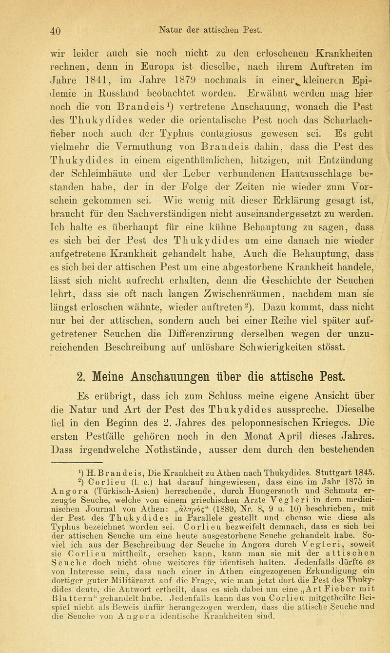 wir leider audi sie nocli nicht zu den erloschenen Krankheiten rechnen, denn in Europa ist dieselbe, nach ihrem Auftreten im Jahre 1841, im Jahre 1879 nochmals in einer^ kleinertn Epi- demie in Russland beobachtet worden. Erwahnt werden mag hier noch die von Brandeis^) vertretene Anschauung, wonach die Pest des Thukydides weder die orientalische Pest noch das Scharlacb- iieber noch auch der Typhus contagiosus gewesen sei. Es geht vielmehr die Vermuthung von Brandeis dahin, dass die Pest des Thukydides in einem eigenthiimhchen, hitzigen, mit Entziindung der Schleimhaute und der Leber verbundenen Hautausschlage be- standen habe, der in der Folge der Zeiten nie wieder zum Vor- schein gekommen sei. Wie wenig mit dieser Erklarung gesagt ist, braucht fiir den Sachverstandigen nicht auseinandergesetzt zu werden. Ich halte es iiberhaupt fiir eine kiihne Behauptung zu sagen, dass es sich bei der Pest des Thukydides um eine danach nie wieder aufgetretene Krankheit gehandelt habe. Auch die Behauptung, dass es sich bei der attischen Pest um eine abgestorbene Krankheit handele, lasst sich nicht aufrecht erhalten, denn die Greschichte der Seuchen lehrt, dass sie oft nach langen Zwischenraumen, nachdem man sie langst erloschen wahnte, wieder auftreten ^). Dazu kommt, dass nicht nur bei der attischen, sondern auch bei einer Reihe viel spater auf- getretener Seuchen die Differenzirung derselben wegen der unzu- reichenden Beschreibung auf unlosbare Schwierigkeiten stosst. 2. Meine Anschauungen iiber die attische Pest. Es eriibrigt, dass ich zum Schluss meine eigene Ansicht iiber die Natur und Art der Pest des Thukydides ausspreche. Dieselbe fiel in den Beginn des 2. Jahres des peloponnesischen Krieges. Die ersten Pestfalle gehoren noch in den Monat April dieses Jahres. Dass irgendwelche Nothstande, ausser dem durch den bestehenden ^)H. Brandeis, Die Krankheit zu Athen nach Thukydides. Stuttgart 1845. ^) Corlieu (1. c.) hat darauf hingewiesen, dass eine im Jahr 1875 in Angora (Tiirkisch-Asien) herrschende, durch Hungersnoth und Schmutz er- zeugte Seuche, welche von einem griechischen Arzte Vegleri in dem medici- nischen Journal von Athen: „aX7]v6(; (1880, Nr. 8, 9 u. 10) beschrieben, mit der Pest des Thukydides in Parallels gestellt und ebenso wie diese als Typhus bezeichnet worden sei. Corlieu bezweifelt demnach, dass es sich bei der attischen Seuche um eine heute ausgestorbene Seuche gehandelt habe. So- viel ich aus der Beschreibung der Seuche in Angora durch Vegleri, soweit sie Corlieu mittheilt, ersehen kann, kann man sie mit der attischen Seuche doch nicht ohne weiteres fur identisch halten. Jedenfalls diirfte es von Interesse sein, dass nach einer in Athen eingezogenen Erkuudigung ein dortiger guter Militararzt auf die Frage, wie man jetzt dort die Pest des Thuky- dides deute, die Antwort ertheilt, dass es sich dabei um eine „ArtFieber mit Blattern gehandelt habe. Jedenfalls kann das von Corlieu mitgetheilte Bei- spiel nicht als Beweis dafiir herangezogen werden, dass die attische Seuche und die Seuche von Angora identische Krankheiten sind.