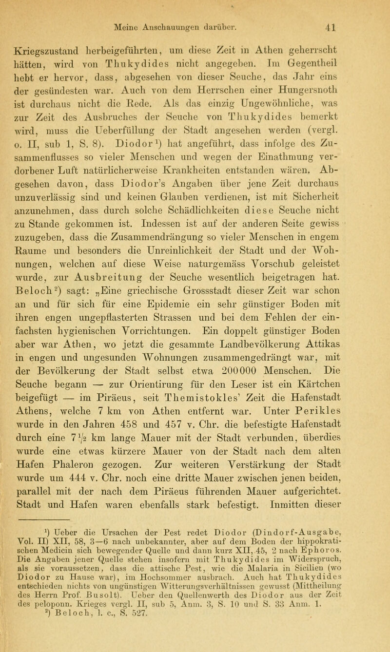 Kriegszustand herbeigefuhrten, um cliese Zeit in Athen geherrscht hiitteii, wircl von Tliukydides niclit angegeben. Ini Gegentheil bebt er bervor, dass, abgesehen von dieser Seucbe, das Jabr eins der gesiindesten war. Auch von dem Herrsclien einer Hungersnotb ist durcbaus nicbt die Rede. Als das einzig Ungewobnlicbe, was zur Zeit des Ausbruclies der Seucbe von Tliukydides bemerkt wild, muss die Ueberfiillung der Stadt angesehen werden (vergl. 0. II, sub 1, S. 8). Diodor^) bat angefiibrt, dass infolge des Zu- sammenflusses so vieler Menscben und wegen der Einatbmung ver- dorbener Luft natiirbcberweise Krankbeiten entstanden waren. Ab- geseben davon, dass Diodor's Angaben iiber jene Zeit durcbaus unzuverlassig sind und keinen Glauben verdienen, ist mit Sicberbeit anzunebmen, dass durcb solcbe Scbadlicbkeiten diese Seucbe nicbt zu Stande gekommen ist. Indessen ist auf der anderen Seite gewiss zuzugeben, dass die Zusammendrangung so vieler Menscben in engem Raume und besonders die UnreinHcbkeit der Stadt und der Wob- nungen, welcben auf diese Weise naturgemass Vorschub geleistet wurde, zur Ausbreitung der Seucbe wesentlicb beigetragen bat. Belocb^) sagt: „Eine griecbiscbe Grossstadt dieser Zeit war scbon an und fiir sicb fiir eine Epidemic ein sebr giinstiger Boden mit ibren engen ungepflasterten Strassen und bei dem Feblen der ein- facbsten bygieniscben Yorricbtungen. Ein doppelt giinstiger Boden aber war Atben, wo jetzt die gesammte Landbevolkerung Attikas in engen und ungesunden Wobnungen zusammengedrangt war, mit der Bevolkerung der Stadt selbst etwa 200000 Menscben. Die Seucbe begann — zur Orientirung fiir den Leser ist ein Kartcben beigefiigt — im Piraeus, seit Tbemistokles' Zeit die Hafenstadt Atbens, welcbe 7 km von Atben entfernt war. Unter Per ikies wurde in den Jabren 458 und 457 v. Cbr. die befestigte Hafenstadt durcb eine 7^/2 km lange Mauer mit der Stadt verbunden, iiberdies wurde eine etwas kiirzere Mauer von der Stadt nacb dem alten Hafen Pbaleron gezogen. Zur weiteren Verstarkung der Stadt wurde um 444 v. Cbr. nocb eine dritte Mauer zwiscben jenen beiden, parallel mit der nacb dem Piraeus fiibrenden Mauer aufgericbtet. Stadt und Hafen waren ebenfalls stark befestigt. Inmitten dieser *) Ueber die Ursacheu der Pest redet Diodor (Dindorf-Ausgabe, Vol. II) XII, 58, 3—6 nacb uubekannter, aber auf dem Boden der bippokrati- scben Medicin sich bewegender Quelle und dann kurz XII, 45, 2 nacb Ephoros. Die Angaben jener Quelle steben iusofern mit Tbukydides im Widerspruch, als sie voraussetzen, dass die attische Pest, wie die Malaria in Sicilieu (wo Diodor zu Hause war), im Hochsommer ausbracb. Auch bat Tbukydides entschieden niclits von ungunstigen Witterungsverhaltnisscn gewusst (IMittheilung des Herrn Prof. Busolt). Ueber den Quellenwertb des Diodor aus der Zeit des peloponn. Krieges vcrgl. II, sub 5, Anm. 3, S. 10 und S. 33 Anm. 1. ^) Beloch, 1. c, S. 527.