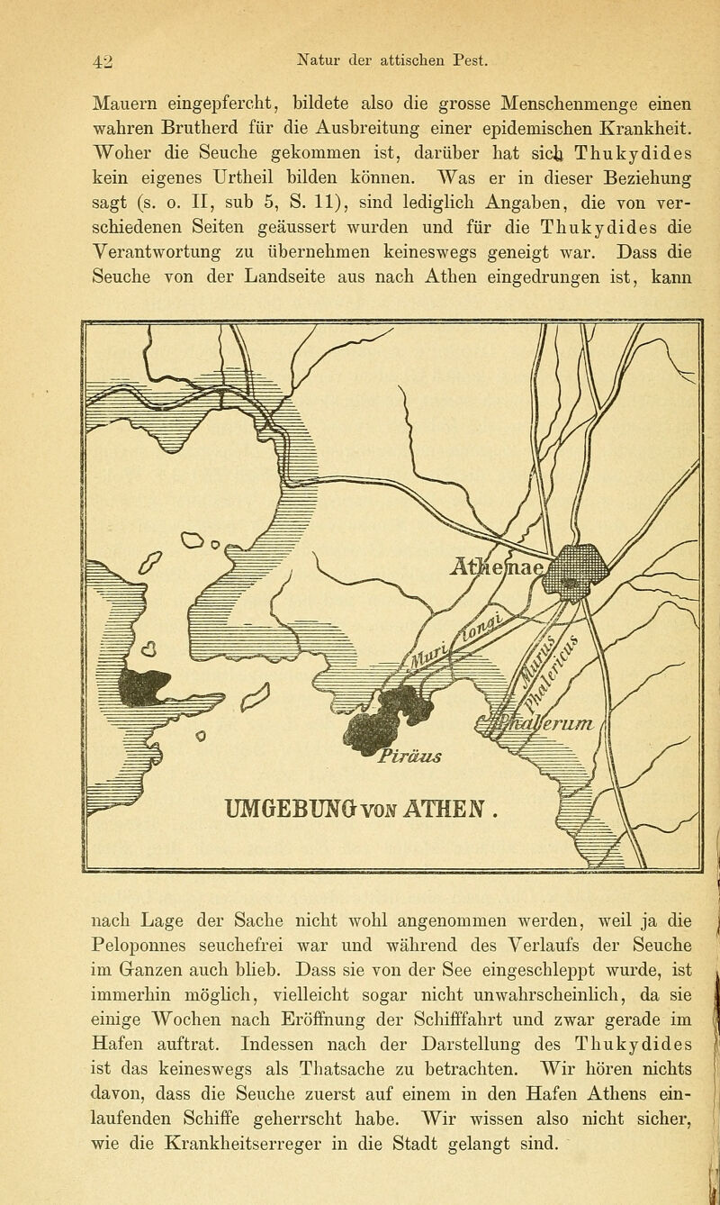 Mauern eingepfercht, bildete also die grosse Menschenmenge einen wahren Brutherd fiir die Ausbreitung einer epidemischen Kranklieit. Woher die Seuche gekommen ist, dariiber hat sicii Thukydides kein eigenes Urtheil bilden konnen. Was er in dieser Beziehung sagt (s, 0. II, sub 5, S. 11), sind lediglicli Angaben, die von ver- schiedenen Seiten geaussert wurden und fiir die Thukydides die Verantwortung zu libernehmen keineswegs geneigt war. Dass die Seuche von der Landseite aus nach Athen eingedrungen ist, kann nach Lage der Sache nicht wohl angenommen werden, weil ja die Peloponnes seuchefrei war und wahrend des Yerlaufs der Seuche im Ganzen auch bUeb. Dass sie von der See eingeschleppt wurde, ist immerhin mogHch, vielleicht sogar nicht unwahrscheinHch, da sie einige Wochen nach Eroffnung der Schifffahrt und zwar gerade im Hafen auftrat. Indessen nach der Darstellung des Thukydides ist das keineswegs als Tiiatsache zu betrachten. Wir horen nichts davon, dass die Seuche zuerst auf einem in den Hafen Athens ein- laufenden Schiffe geherrscht habe. Wir wissen also nicht sicher, wie die Krankheitserreger in die Stadt gelangt sind.