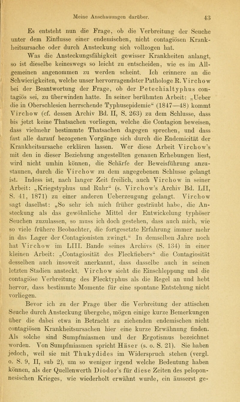 Es entstelit nun die Frage, ob die Verbreitung der Seuche unter dem Einflusse einer endemischen, nicht contagicisen Krank- heitsursache oder durcli Ansteckung sicb vollzogen hat. Was die Ansteckungsfabigkeit gewisser Krankbeiten anlangt, so ist dieselbe keineswegs so leicht zu entscbeiden, wie es im All- gemeinen angenommen zu werden scbeint. Icb erinnere an die Scbwierigkeiten, welcbe unser hervorragendster Patbologe R. Virchow bei der Beantwortung der Frage, ob der Petechialtypbus con- tagios sei, zu iiberwinden batte. In seiner beriibmten Arbeit: „Ueber die in Oberscblesien berrscbende Typbusepidemie (1847—48) kommt Vircbow (cf. dessen Arcbiv Bd. II, S. 263) zu dem Scblusse, dass bis jetzt keine Tbatsachen vorliegen, welcbe die Contagion beweisen, dass vieimebr bestimmte Tbatsacben dagegen sprechen, mid dass fast alle darauf bezogenen Vorgange sicb durcb die Endemicitat der Krankbeitsursache erklaren lassen. Wer diese Arbeit Yircbow's mit den in dieser Beziebung angestellten genauen Erbebungen liest, wird nicbt umbin konnen, die Scbarfe der Beweisfiibrung anzu- staunen, durcb die Vircbow zu dem angegebeuen Scblusse gelangt ist. Indess ist, nacb langer Zeit freilicb, aucb Vircbow in seiner Arbeit: „Kriegstypbus und Bubr (s. Vircbow's Arcbiv Bd. LII, S. 41, 1871) zu einer anderen Ueberzeugung gelangt. Vircbow sagt daselbst: „So sehr icb micb friiher gestraubt babe, die An- steckung als das gewobnlicbe Mittel der Entwickelung typboser Seucben zuzulassen, so muss icb docb gesteben, dass aucb micb, wie so viele friibere Beobacbter, die fortgesetzte Erfabrung immer mebr in das Lager der Contagionisten zwingt. In demselben Jabre nocb bat Vircbow im LIII. Bande seines Arcbivs (S. 134) in einer kleinen Arbeit: „Contagiositat des Fleckfiebers die Contagiositat desselben aucb insoweit anerkannt, dass dasselbe aucb in seinen letzten Stadien ansteckt. Vircbow sieht die Einscbleppung und die contagiose Verbreitung des Flecktypbus als die Kegel an und bebt bervor, dass bestimmte Momente fiir eine spontane Entstebung nicbt vorliegen. Bevor icb zu der Frage iiber die Verbreitung der attisclien Seuche durcb Ansteckung iibergebe, mogen einige kurze Bemerkungen iiber die dabei etwa in Betracbt zu ziehenden endemischen nicbt contagiosen Krankbeitsursacben bier eine kurze Erwabnung finden. xlls solche sind Sumpfmiasmen und der Ergotismus bezeichnet worden. Von Sumpfmiasmen spricbt Haser (s. o. S. 21). Sie baben jedoch, well sie mit Tbukydides im Widersprucb stehen (vergl. 0. S. 9, II, sub 2), um so weniger irgend welcbe Bedeutung baben konnen, als der Quellenwertb Diodor's fiir diese Zeiten des pelopon- nesiscben Krieges, wie wiederbolt erwahnt wurde, ein ausserst ge-