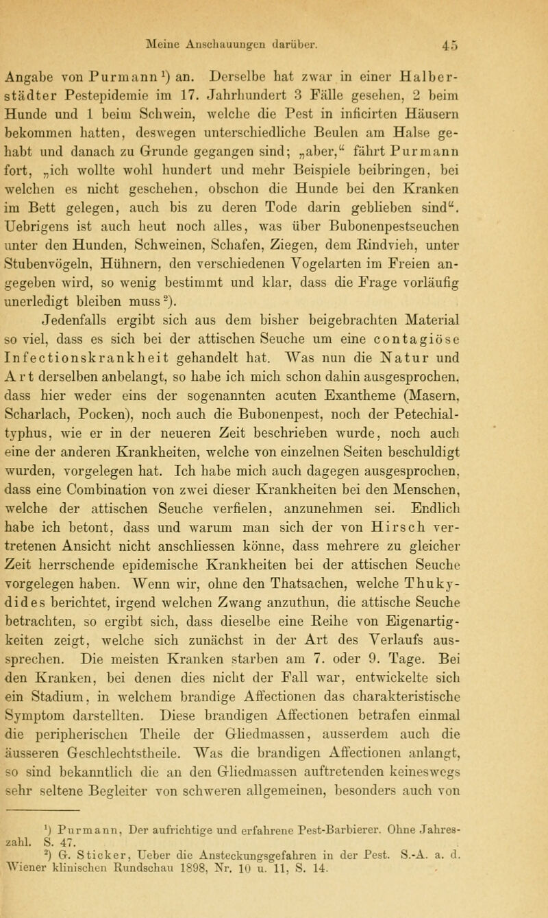 Angabe von Purinann ^) an. Derselbe hat zwar in einer Halber- stadter Pestepidemie im 17. Jahrhundert 3 Falle gesehen, 2 beim Hunde und 1 beim Schwein, welclie die Pest in inficirten Hausern bekommen batten, deswegen unterschiedliche Beulen am Halse ge- habt und danacb zu Grunde gegangen sind; „aber, fiihrt Purmann fort, „ich wollte wohl hundert und mehr Beispiele beibringen, bei welchen es nicht geschehen, obschon die Hunde bei den Kranken im Bett gelegen, auch bis zu deren Tode darin geblieben sind. Uebrigens ist auch heut noch alles, was liber Bubonenpestseuchen unter den Hunden, Schweinen, Schafen, Ziegen, dem Rindvieh, unter Stubenvcigeln, Hiihnern, den verschiedenen Vogelarten im Freien an- gegeben wird, so wenig bestimmt und klar, dass die Frage vorlaufig unerledigt bleiben muss^). Jedenfalls ergibt sich aus dem bisher beigebrachten Material so viel, dass es sich bei der attischen Seuche um eine contagicise Infectionskrankheit gehandelt hat. Was nun die Natur und Art derselben anbelangt, so habe ich mich schon dahin ausgesprochen, dass hier weder eins der sogenannten acuten Exanthema (Masern, Scharlach, Pocken), noch auch die Bubouenpest, noch der Petechial- typhus, wie er in der neueren Zeit beschrieben wurde, noch auch eine der anderen Krankheiten, welche von einzelnen Seiten beschuldigt wurden, vorgelegen hat. Ich habe mich auch dagegen ausgesprochen. dass eine Combination von zwei dieser Krankheiten bei den Menschen, welche der attischen Seuche verfielen, anzunehmen sei. Endlich habe ich betont, dass und warum man sich der von Hirsch ver- tretenen Ansicht nicht anschhessen konne, dass mehrere zu gleicher Zeit herrschende epidemische Krankheiten bei der attischen Seuche vorgelegen haben. Wenn wir, ohne den Thatsachen, welche Thukj- dides berichtet, irgend welchen Zwang anzuthun, die attische Seuche betrachten, so ergibt sich, dass dieselbe eine Reihe von Eigenartig- keiten zeigt, Avelche sich zunachst in der Art des Verlaufs aus- sprechen. Die meisten Kranken starben am 7. oder 9. Tage. Bei den Kranken, bei denen dies nicht der Fall war, entwickelte sich ein Stadium, in welchem brandige Afiectionen das charakteristische Symptom darstellten. Diese brandigen Affectionen betrafen einmal die peripherischen Theile der GHedmassen, ausserdem auch die ausseren Geschlechtstheile. Was die brandigen Affectionen anlangt, so sind bekanntlich die an den Gliedmassen auftretenden keineswcgs sehr seltene Begleiter von schweren allgemeinen, besonders auch von ^) Purmann, Der aufrichtige und erfahrene Pest-Barbierer. Ohne Jahres- zahl. S. 47. ^) (t. Sticker, Ueber die Ansteckungsgefaliren in der Pest. S.-A. a. d.