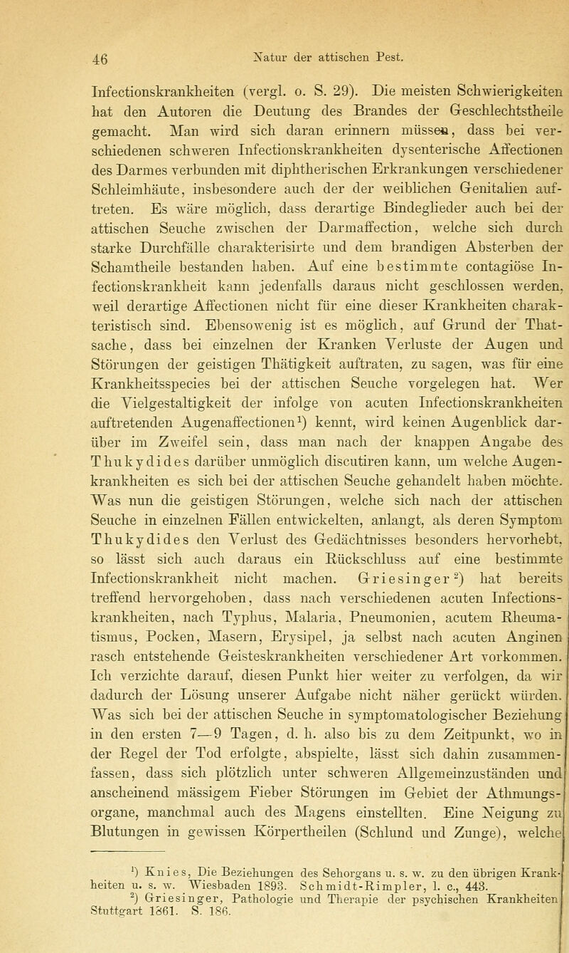 Infectionskranlslieiten (vergl. o, S. 29). Die meisten Schwierigkeiten hat den Autoren die Deutung des Brandes der Geschlechtstlieile gemacht. Man wird sich daran erinnern miisses, dass bei ver- schiedenen schweren Infectionskrankheiten dysenterische Affectionen des Darmes verbimden mit diphtherisclien Erkrankiingen verschiedener Schleimhaute, insbesondere aucli der der weiblicben Genitalien auf- treten. Es ware moglich, dass derartige Bindeglieder auch bei der attischen Seuche zwischen der Darmaffection, welcbe sich durcb starke Durcbfalle charakterisirte und dem brandigen Absterben der Scbamtheile bestanden haben. Auf eine bestimmte contagiose In- fectionskrankheit kann jedenfalls daraus nicht gescMossen werden, weil derartige Affectionen nicbt fiir eine dieser Krankbeiten cbarak- teristiscb sind. Ebensowenig ist es moglicb, auf Grund der That- sacbe, dass bei einzelnen der Kranken Yerluste der Augen und Storungen der geistigen Tbatigkeit auftraten, zu sagen, was fiir eine Krankbeitsspecies bei der attischen Seuche vorgelegen hat. Wer die Vielgestaltigkeit der infolge von acuten Infectionskrankheiten auftretenden Augenaffectionen^) kennt, wird keinen Augenblick dar- iiber im Zweifel sein, dass man nach der knappen Angabe des Thukydides dariiber unmoghch disciitiren kann, um welcbe Augen- krankheiten es sich bei der attischen Seuche gehandelt haben mochte. Was nun die geistigen Storungen, welche sich nach der attischen Seuche in einzelnen Fallen entwickelten, anlangt, als deren Symptom Thukydides den Yerlust des Gedachtnisses besonders hervorhebt, so lasst sich auch daraus ein Riickschluss auf eine bestimmte Infectionskrankheit nicht machen. Grie singer^) hat bereits treifend hervorgehoben, dass nach verschiedenen acuten Infections- krankheiten, nach Typhus, Malaria, Pneumonien, acutem Rheuma- tismus, Pocken, Maseru, Erysipel, ja selbst nach acuten Anginen rasch entstehende Geisteskrankheiten verschiedener Art vorkommen. Ich verzichte darauf, diesen Punkt bier weiter zu verfolgen, da wir dadurch der Losung unserer Aufgabe nicht naher geriickt wiirden. Was sich bei der attischen Seuche in symptomatologischer Beziehung in den ersten 7—9 Tagen, d. h. also bis zu dem Zeitpunkt, wo in der Kegel der Tod erfolgte, abspielte, lasst sich dahin zusammen-j fassen, dass sich plotzlich unter schweren Allgemeinzustanden und anscheinend massigem Fieber Storungen im Gebiet der Athmungs organe, manchmal auch des Magens einstellten. Eine iSTeigung zu Blutungen in gewissen Korpertheilen (Schlund und Zunge), welche ') Knies, Die Bezieliungen des Sehorgans u. s. w. zu den iibrigen Kranb heiten u. s. w. Wiesbaden 1893. Sclimidt-Rimpler, 1. c, 443. ^) Griesinger, Pathologie und Therapie der psychisclien Krankbeiten Stutts-art 1861. S. 186.