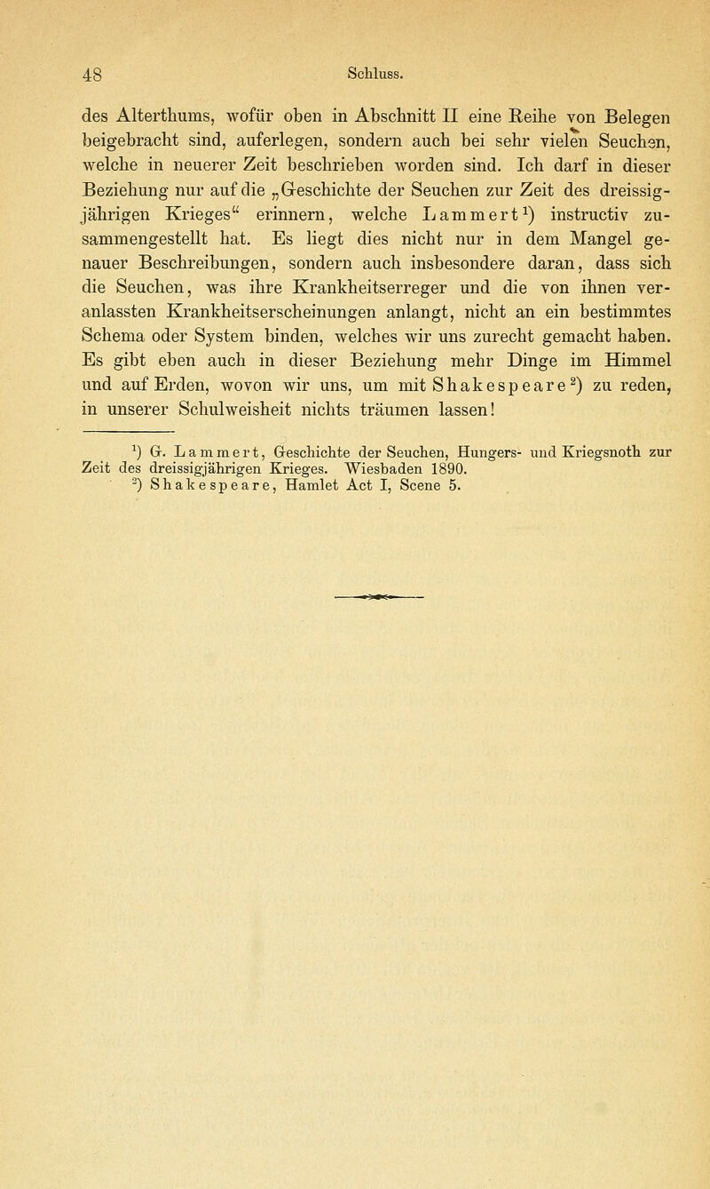 48 Schluss. des Alterthums, wofiir oben in Abschnitt II eine Reihe von Belegen beigebracbt sind, auferlegen, sondern auch bei sehr vielen Seucben, welche in neuerer Zeit beschrieben worden sind. Icb darf in dieser Beziehung nur auf die „Greschichte der Seuchen zur Zeit des dreissig- jalirigen Krieges erinnern, welche Lammert^) instructiv zu- sammengestellt hat. Es liegt dies nicht nur in dem Mangel ge- nauer Beschreibungen, sondern auch insbesondere daran, dass sich die Seuchen, was ihre Krankheitserreger und die von ihnen ver- anlassten Krankheitserscheinungen anlangt, nicht an ein bestimmtes Schema oder System binden, welches wir uns zurecht gemacht haben. Es gibt eben auch in dieser Beziehung mehr Dinge im Himmel und auf Erden, wovon wir uns, um mit Shakespeare^) zu reden, in unserer Schulweisheit nichts traumen lassen! ^) Gr. L a m m e r t, Greschichte der Seuchen, Hungers- und Kriegsnoth zur Zeit des dreissigjahrigen Krieges. Wiesbaden 1890.