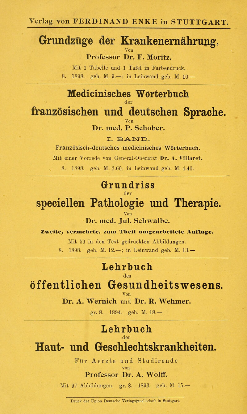Grundziige der Krankenernahrimg, Von Professor Dr. F. Moritz. Mit 1 Tabelle uiid 1 Tafel in Farbendruck. 8. 1898. geh. M. 9.— ; in Leinwand geb. M. 10.— Medicinisches Worterbuch der franzosischen und deutschen Sprache. Von Dr. med. P. Schober. Franzosiseh-deutsches medieinisehes Worterbuch. Mit einer Vorrede von G-eneral-Oberarzt Dr. A. Villaret. 8. 1898. geh. M. 3.60; in Leinwand geb. M. 4.40. Grundriss der speciellen Pathologie und Therapie. Von Dr. med. Jul. Schwalbe. Zweite^ Termehrte, zuiu Theil ningearbeitete Auflage. Mit 59 in den Text gedruckten Abbildungen. 8. 1898. geh. M. 12.— ; in Leinwand geb. M. 13.— Lehrbuch des offentlichen Gesundheitswesens. Von Dr. A. Wernich und Dr. R. Wehmer. gr. 8. 1894. geh. M. 18.— Lehrbuch der Haut- und Geschlechtskrankheiten. Fiir Aerzte und Studirende von Professor Dr. A. Wolff. Mit 97 Abbildungen. gr. 8. 1893. geh. M. 15.— Druck der Union Deutsche Verlagsgesellschaft in Stuttgart.