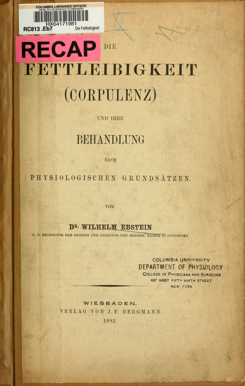 COLUMBIA LIBRARIES OFFSITE Hl AI IM '.<M H'A ', MAMUAHI; HX64171981 RC813 .Eb7 Die Fettleibigkeit RECAP FETTLEIBIGKEIT (CORPULENZ) UND IHRE BEHANDLUNG NACH PHYSIOLOGISCHEN GRUNDSÄTZEN, VON J)^ WILHEL]l_EBSTEm O. Ö. PROFESSOR DER MEDIZIN UND DIRECTOR DER MEDIZIN~KHJ<IK IN GÖTTINGKN. WIESBADEN. V E E L A G VON J. F. BERGMANN. 1882. COLUMBIA UNIVPRSITY DEPARTMENT OF PHYSlX)LOGY College of Physicians and Suhgeons 437 west fifty ninth street NEW YORK