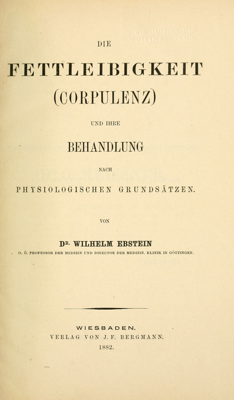 DIE FETTLEIBIGKEIT (CORPULENZ) UND IHEE BEHANDLUNG NACH PHYSIOLOGISCHEN aßUNDSÄTZEN. VON D« WILHELM EBSTEIN O. Ö. PROFESSOR DER MEDIZIN UKD DIRECTOR DER MEDIZIN. KLINIK IN GÖTTINGEN. WIESBADEN. VERLAG VON J. F. B E R G M A X N. 1882.