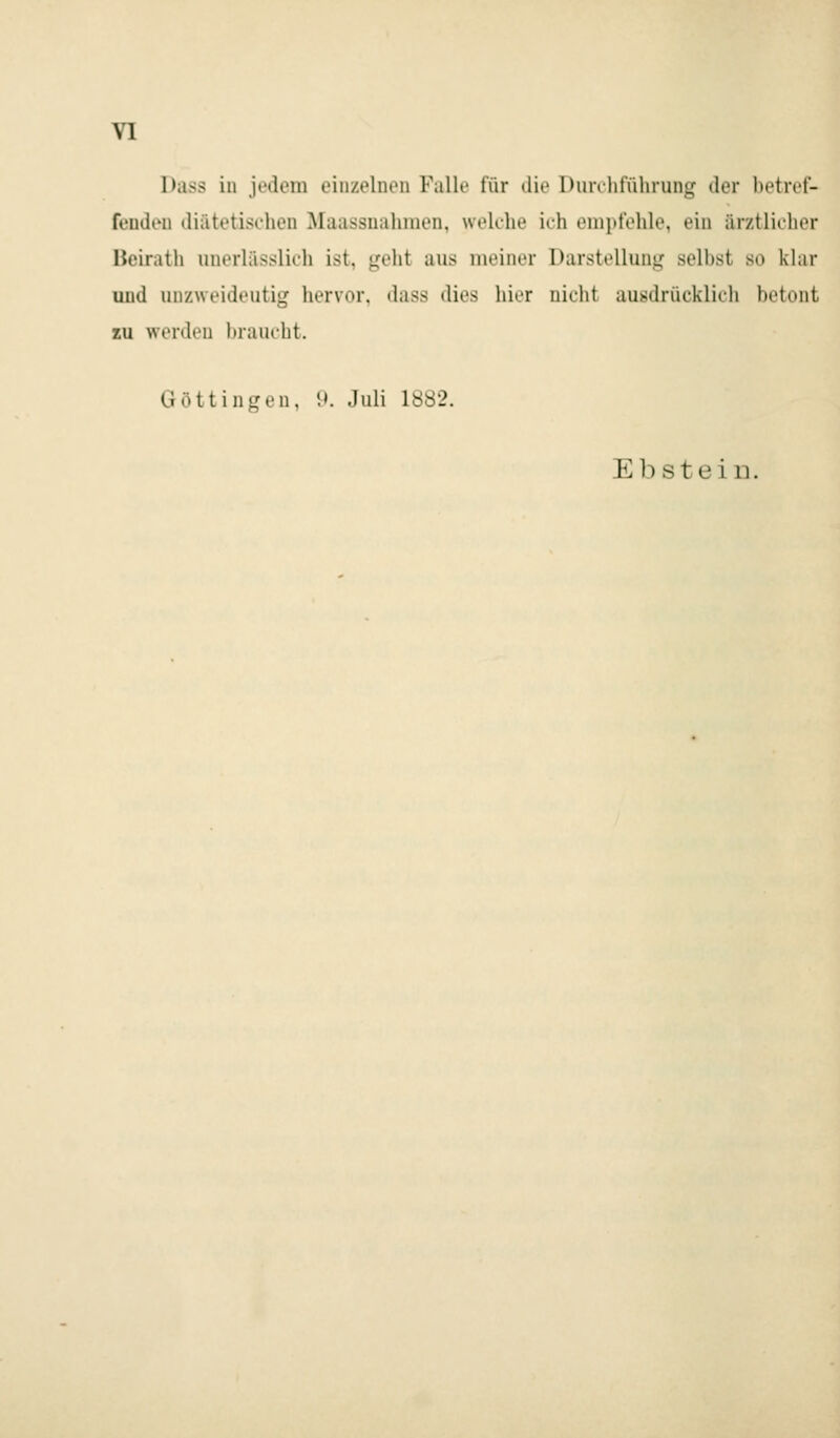 VI Dass in jedem einzelnen Fallt' für diö Durcliführung der betri'f- feudt'U diätetischen Maassnahmen, welche ich enipfohle, ein ärztlicher Bcirath unorlässlich ist, geht aus meiner Darstellung seihst so klar und unzweideutig hervor, dass dies hier nicht ausdrücklich betont zu werden braucht. Göttingen, D. Juli 1882. Ebstein.