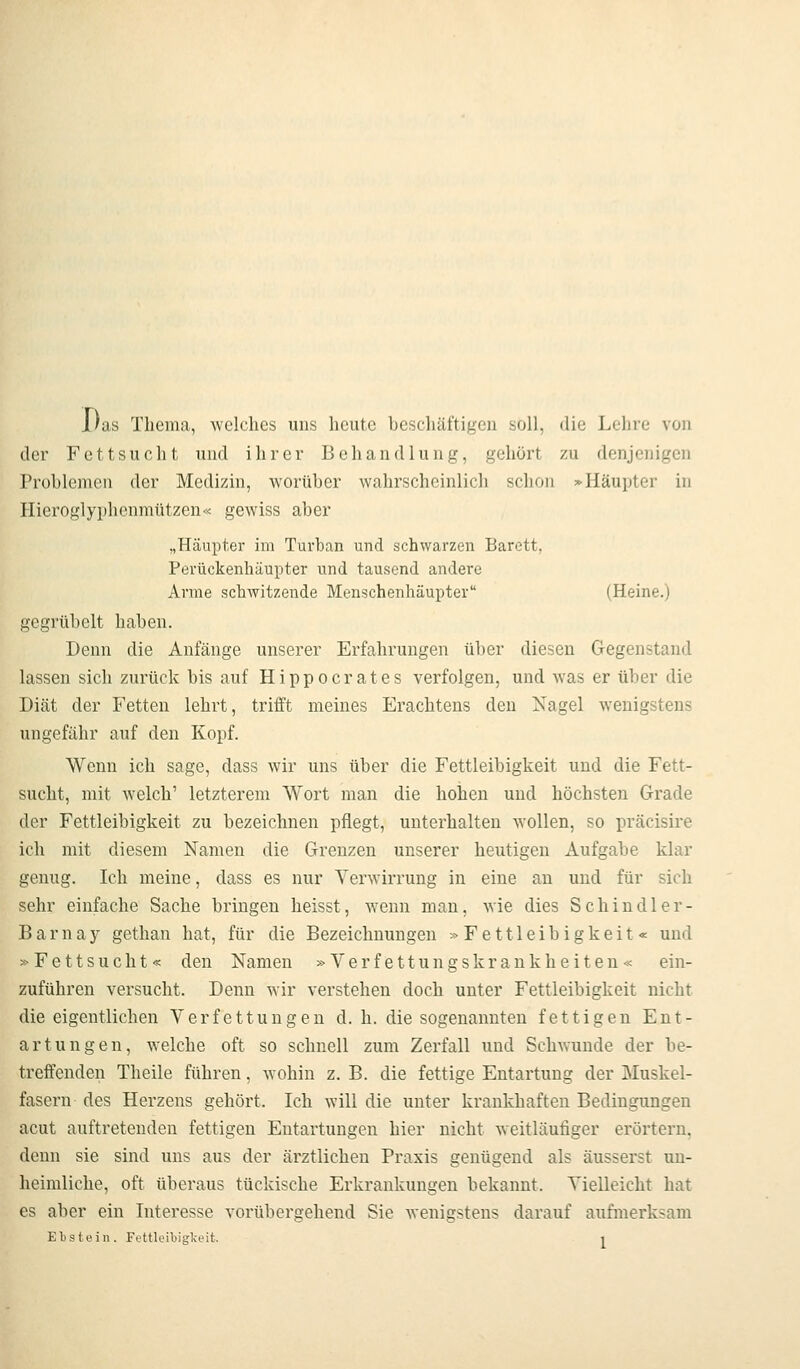 l)as Thema, welches uns heute beschäftigen soll, die Lehre von der Fettsucht und ihrer Behandlung, gehört zu denjenigen Problemen der Medizin, worüber wahrscheinlich schon :«■ Häupter in Hieroglyphenmützen« gewiss aber „Häupter im Turban und schwarzen Barett, Perückenhäupter und tausend andere Arme schAvitzende Menschenhäupter (Heine.) gegrübelt haben. Denn die Anfänge unserer Erfahrungen über diesen Gegenstand lassen sich zurück bis auf Hippocrates verfolgen, und was er über die Diät der Fetten lehrt, trifft meines Erachtens den Nagel wenigstens ungefähr auf den Kopf. Wenn ich sage, dass wir uns über die Fettleibigkeit und die Fett- sucht, mit welch' letzterem Wort man die hohen und höchsten Grade der Fettleibigkeit zu bezeichnen pflegt, unterhalten wollen, so präcisire ich mit diesem Namen die Grenzen unserer heutigen Aufgabe klar genug. Ich meine, dass es nur Verwirrung in eine an und für sich sehr einfache Sache bringen heisst, wenn man, wie dies Schindler- Barnay gethan hat, für die Bezeichnungen »Fettleibigkeit« und »Fettsucht« den Namen »Verfettungskrankheiten« ein- zuführen versucht. Denn wir verstehen doch unter Fettleibigkeit nicht die eigentlichen Verfettungen d. h. die sogenannten fettigen Ent- artungen, welche oft so schnell zum Zerfall und Schwunde der be- treffenden Theile führen, wohin z. B. die fettige Entartung der Muskel- fasern des Herzens gehört. Ich will die unter krankhaften Bedingungen acut auftretenden fettigen Entartungen hier nicht weitläufiger erörtern, denn sie sind uns aus der ärztlichen Praxis genügend als äusserst un- heimliche, oft überaus tückische Erkrankungen bekannt. Vielleicht hat es aber ein Interesse vorübergehend Sie wenigstens darauf aufmerksam Ebstein. Fettleibigkeit. j