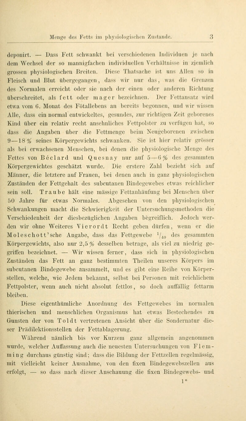 dcponirt. — Dass Fett schwankt bei verschiedenen Individuen je nach dem Wechsel der so mann i ff fachen individueUen Verliältnisso in zi(!rnlich f>rossen pliysioh)gisclieu J>r(!iten. Diese Tliatsache ist uns Alien so in Fleisch und l'.lut übergegangen, dass wii- nur das, was die (Jrcnzen des Normalen erreicht oder sie nach dei- einen oder anderen Itichtung überschreitet, als fett oder mager bezeichnen. Der F(!ttansatz wird etwa vom (5. Monat des Fötallcbens an bereits begonnen, und wir wissen Alle, dass ein normal entwickeltes, gesundes, zur richtigen Zeit geborenes Kind über ein relativ recht ansehnliches Fettpolster zu verfügen hat, so dass die Angaben über die Fettmenge beim Neugeborenen zwischen 9 —18%^ seines Körpei'gewichts schwanken. Sie ist hier relativ grösser als bei erwachsenen Menschen, bei denen die physiologische Menge des Fettes von Beclard und Quesnay nur auf 5—6^ des gesammten Körpergewichtes geschätzt wurde. Die erstere Zahl bezieht sich auf Männer, die letztere auf Frauen, bei denen auch in ganz i)hysiologischen Zuständen der Fettgehalt des subcutanen Bindegewebes etwas reichlicher sein soll. Traube hält eine massige Fettanhäufung bei Menschen über 50 Jahre für etwas Normales. Abgesehen von den physiologischen Schwankungen macht die Schwierigkeit der Untersuchungsniethoden die Verschiedenheit der diesbezüglichen Angaben begreiflich. Jedoch wer- den wir ohne Weiteres Vierordt Recht geben dürfen, wenn er die Moleschott'sehe Angabe, dass das Fettgewebe ^/^(, des gesammten Körpergewichts, also nur 2,5 % desselben betrage, als viel zu niedrig ge- griifen bezeichnet. — Wir wissen ferner, dass sich in physiologischen Zuständen das Fett an ganz bestimmten Theilen unseres Körpers im subcutanen Bindegewebe ansammelt, und es gibt eine Reihe von Körper- stellen, welche, wie Jedem bekannt, selbst bei Personen mit reichlichem Fettpolster, wenn auch nicht absolut fettlos, so doch auffällig fettarm bleiben. Diese eigenthümliche Anordnung des Fettgewebes im normalen thierischen und menschlichen Organismus hat etwas Bestechendes zu Gunsten der von Toi dt vertretenen Ansicht über die Sonderuatur die- ser Prädilektionsstellen der Fettablagerung. Während nämlich bis vor Kurzem ganz allgemein angenommen wurde, welcher Auffassung auch die neuesten Untersuchungen von F1 e m - ming durchaus günstig sind: dass die Bildung der Fettzellen regelmässig, mit vielleicht keiner Ausnahme, von den fixen Bindecewebszellen aus V