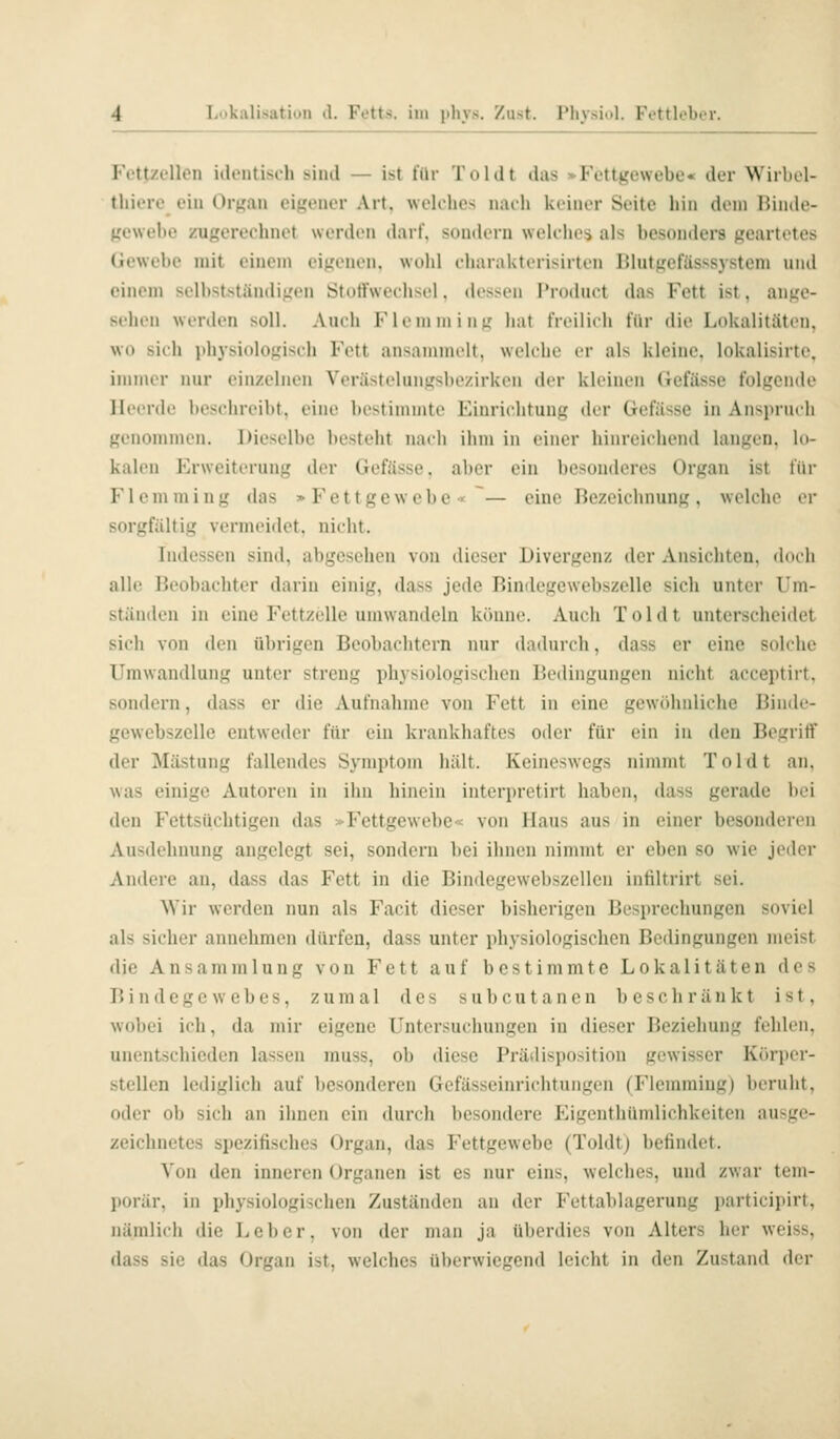 Fettzellen identisch sind — ist für Toi dt das »Fettgewebe* der Wirbol- thiere ein Or^an cif,'eMor Art. welches narh keiner Seite hin dem Hinde- gcwebe zugerechnet wi-nlfn darf, sdinU-rn weh hos als besonders geartetes Gewebe mit einem eij^'onen. wohl oharakterisirten Dlutfrefässsysteni und einem selbstständit,'en Stotfwecliscl. dessen Troduct das Fett ist, ango- si'hen werden soll. Auch Flommiim liat tVi'ilich für die Lokalitäten, wo sich ithysi()loj,'isi'h Fett ansammelt, welche er als kleine, lokalisirte. immer nur einzelnen Verästelunf,'sl)ezirken der kleinen Getasse t'oltjende Heerde beschreibt, eine bestimmte Einrichtung der Gefässe in Anspruch genommen. Dieselbe besteht nach ihm in einer hinreichend langen, Id- kalen Erweiterung der Gefässe, aber ein besonderes Organ ist für Flemming das »Fettgewebe « ~— eine Bezeichnung, welche er sorgfältig vermeidet, nicht. Indessen sind, abgesehen von dieser Divergenz der Ansichten. (Utcli alle Beobachter darin einig, dass jede Bindegewebszelle sich unter Um- ständen in eine Fettzelle umwandeln könne. Audi To 1 dt unterscheidet sich von den übrigen Beobachtern nur dadurch, dass er eine solche Umwandlung unter streng physiologischen Bedingungen nicht acceptirt, sondern, dass er die Aufnahme von Fett in eine gewöhnliche Binde- gewebszelle entweder für ein krankhaftes oder für ein in den Begriff der Mästung fallendes Symptom hält. Keineswegs nimmt Toi dt an, was einige Autoren in ihn hinein interprctirt haben, dass gerade bei den Fettsüchtigen das >Fettgewebe< von Haus aus in einer besonderen Ausdehnung angelegt sei, sondern bei ihnen nimmt er eben so wie jeder Andere an, dass das Fett in die Bindegewebszellen infiltrirt sei. Wir werden nun als Facit dieser bisherigen Besprechungen soviel als sicher annehmen dürfen, dass unter physiologischen Bedingungen meist die Ansammlung von Fett auf bestimmte Lokalitäten des Bindegewebes, zumal des subcutanen beschränkt ist. wobei ich, da mir eigene Untersuchungen in dieser Beziehung fehlen, unentschieden lassen muss, ob diese Prädisposition gewisser Körper- stellen lediglich auf besonderen Gefässeinrichtungen (Flemming) beruht, oder ob sich an ihnen ein durch besondere Eigenthümlichkeiten ausge- zeichnetes Spezitisches Organ, das Fettgewebe (Toldtj bctindet. Von den inneren Organen ist es nur eins, welches, und zwar tem- porär, in physiologischen Zuständen an der Fettablagerung participirt, nämlich die Leber, von der man ja überdies von Alters her weiss, dass sie das Organ ist, welches überwiegend leicht in den Zustand der