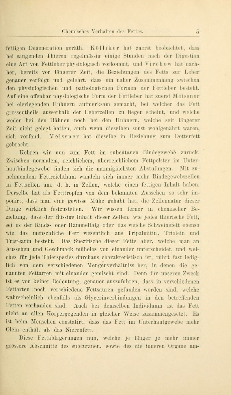 tctiif,'eii Dü^'oueratioii ^'(;r;itli. Kolli Icor hat /uorst l)r;ol)rK;litot, dass hei siuikcih1(!I1 'l'hici'oii i'Ogelniiissifi; ciiii^'C! Stnii(l(;ri iiiirh (h;r I)i{^f;stiori eine Art von Fettlehcr i)hysiologisch vorkoiDint, und Virrihow h;it iiiich- her, hercits vor hiiif^crer Zeit, die Uezieliuii^'en dos Kotts zur Leiter genauer verfolgt und gelehrt, dass ein naher Zusaniinenhang zwisrhcn den physiologischen und pathologisehen Formen der Fettleher besteht. Auf eine offenbar jdiysiologische Form der Fettleher hat zuerst Meissner bei eierlegenden Hühnern aufmerksam gemacht, bei welcher das Fett grossentheils ausserhalb der Leberzellen zu liegen scheint, und welche weder bei den Hähnen noch bei den Hühnern, welche seit längerer Zeit nicht gelegt hatten, auch wenn dieselben sonst wohlgenährt waren, sich vorfand. Meissner hat dieselbe in Beziehung zum Dotterfett gebracht. Kehren wir nun zum Fett im subcutanen Bindegewebe zurück. Zwischen normalem, reichlichem, übei-reichlichem Fettpolster im l'nter- hautbindegewebe finden sich die mannigfachsten Abstufungen. Mit zu- nehmendem Fettreichthum wandeln sich immer mehr Bindegewebszellen in Fettzellen um, d. h. in Zellen, welche einen fettigen Inhalt haben. Derselbe hat als Fetttropfen von dem bekannten Aussehen so sehr im- ponirt, dass man eine gewisse Mühe gehabt hat, die Zellennatur dieser Dinge wirklich festzustellen. Wir wissen ferner in chemischer Be- ziehung, dass der flüssige Inhalt dieser Zellen, wie jedes thierische Fett, sei es der Rinds- oder Hammeltalg oder das weiche Schw'einefett ebenso wie das menschliche Fett wesentlich aus Tripalmitin, Triolein und Tristeariu besteht. Das Spezifische dieser Fette aber, welche mau an Aussehen und Geschmack mühelos von einander unterscheidet, und wel- ches für jede Thierspezies durchaus charakteristisch ist, rührt fast ledig- lich von dem verschiedenen Mengenverhäitniss her, in denen die ge- nannten Fettarten mit einander gemischt sind. Denn für unseren Zweck ist es von keiner Bedeutung, genauer auszuführen, dass in verschiedenen Fettarten noch verschiedene Fettsäuren gefunden worden sind, welche wahrscheinlich ebenfalls als Glycerinverbindungeu in den betreffenden Fetten vorhanden sind. Auch bei demselben Individuum ist das Fett nicht an allen Körpergegenden in gleicher Weise zusammengesetzt. Es ist beim Menschen constatirt, dass das Fett im LTuterhautgewebe mehr Olein enthält als das Nierenfett. Diese Fettablagerungen nun, welche je länger je mehr immer grössere Abschnitte des subcutanen, sowie des die inneren Orcane um-