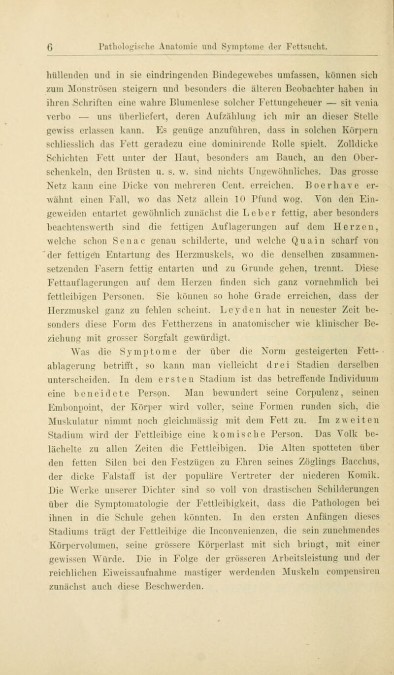 Pathologische Änatomio und Symptome der Fettsucht. hüllenden und in sie eindringenden Bindegewebes umfassen, können sich zum Monströsen steigern und besonders dit,' ältcnn Beobachter haben in ihren Schriften eine wahre Bhnnenlese solther l'ettun^'i'heuer — sit venia verbo — uns überliefert, deren Auf/ählunti ieli mir an dieser Stelle gewiss erlassen kaini. Es genüge anzuführen, dass in solchen Köriiern schliesslich das Fett geradezu eine dominirende Rolle spielt. Zolldiekc Schichten Fett unter der Haut, besonders am Bauch, an den Ober- schenkeln, den Brüsten u. s. w. sind nichts Ungewöhnliches. Das grosse Netz kann eine Dicke von mehreren Cent, erreichen. Boerhave er- Avähnt einen Fall, wo das Netz allein 10 Pfund wog. Von den Ein- geweiden entartet gewöhnlich zunächst die Leber fettig, aber besonders beachtenswerth sind die fettigen Auflagerungen auf dem Herzen, welche schon Senac genau schilderte, und welche Qua in scharf von 'der fettigen Entartung des Herzmuskels, wo die denselben zusammen- setzenden Fasern fettig entarten und zu Grunde gehen, trennt. Diese Fettauflagerungen auf dem Herzen linden sich ganz vornehmlich bei fettleibigen Personen. Sie können so hohe Grade erreichen, dass der Herzmuskel ganz zu fehlen scheint. Leydcn hat in neuester Zeit be- sonders diese Form des Fettherzeus in anatomischer wie klinischer Be- ziehung mit grosser Sorgfalt gewürdigt. Was die Symptome der über die Norm gesteigerten Fett- ablagerung betrifft, so kann man vielleicht drei Stadien derselben unterscheiden. In dem ersten Stadium ist das betreffende Individuum eine beneidete Person. Man bewundert seine Corpulenz, seinen Embonpoint, der Körper wird voller, seine Formen runden sich, die Muskulatur nimmt noch gleichmässig mit dem Fett zu. Im zweiten Stadium wird der Fettleibige eine komische Person. Das Volk be- lächelte zu allen Zeiten die Fettleibigen. Die Alten spotteten über den fetten Silen bei den Festzügen zu Ehren seines Zöglings Bacchus, der dicke Falstaff ist der populäre Vertreter der niederen Komik. Die Werke unserer Dichter sind so voll von drastischen Schilderungen über die Symptomatologie der Fettleibigkeit, dass die Pathologen bei ihnen in die Schule gehen könnten. In den ersten Anfängen dieses Stadiums trägt der Fettleibige die Inconvenienzen, die sein zunehmendes Köniervolumcn, seine grössere Körperlast mit sich bringt, mit einer gewissen Würde. Die in Folge der grösseren Arbeitsleistung und der reichlichen Eiweissaufnahme mastiger werdenden Muskeln compensircni zunächst auch diese Beschwerden.