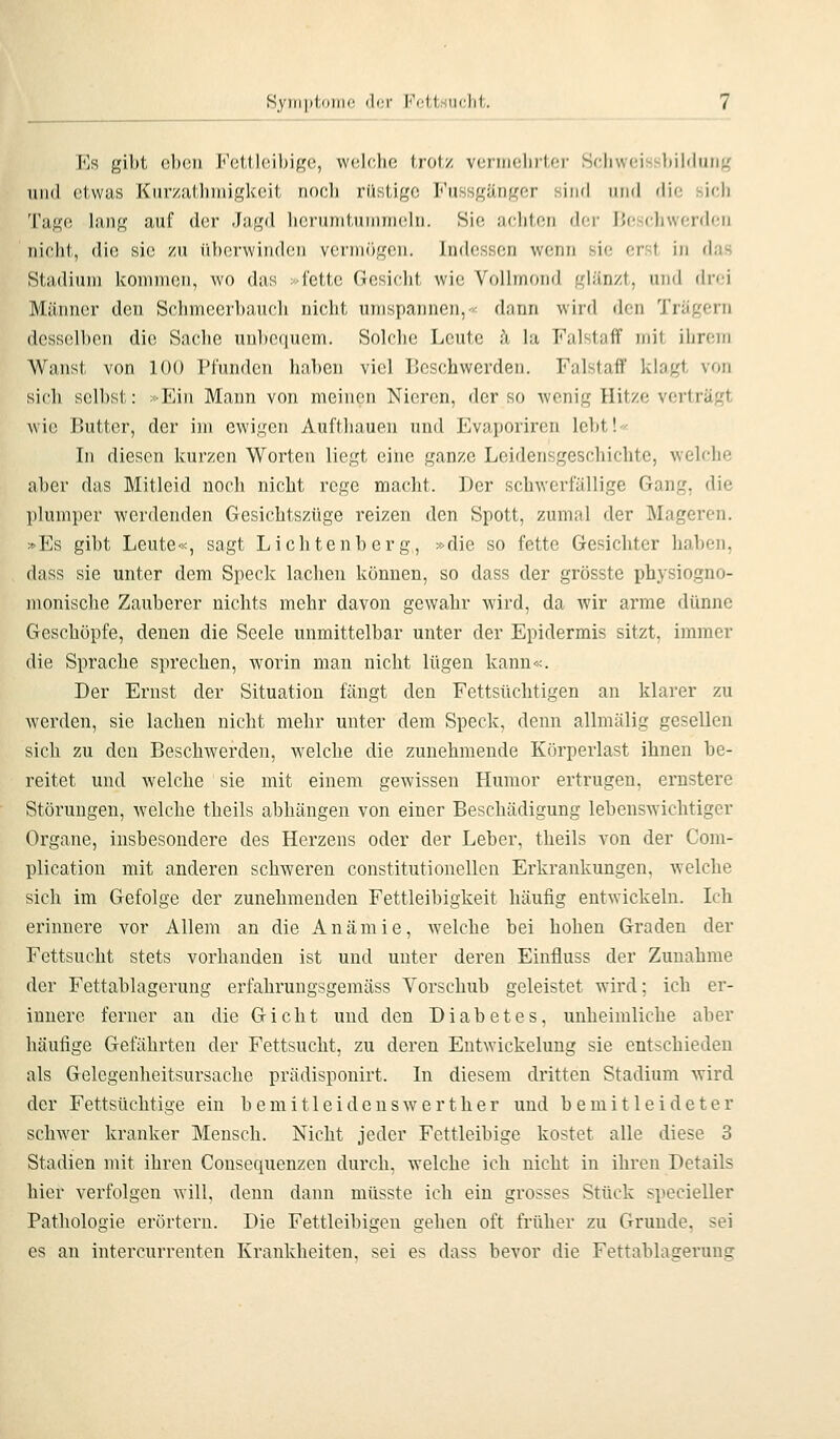 Symptome der Fettsuclit. FiS gil)t ol)(!ii Fettleibige, wclclu; (rot/ veiinclirter SchweiHsl)il<liiiif< und etwas Kurzathmigkeit nooli rüstige Fussgänger sind iuhI die sirli Tage lang auf der Jagd licrunituninicln. Sie achten der ijeselnverdeu nicht, die sie zu überwinden veriniigen. Indessen wenn sie erst in das Stadium kommen, wo das >fette Gesicht wie Vollmond glänzt, und drei Männer den Schmcerbauch nicht umspannen,^ dann wird den Trägern desselben die Sache unbequem. Solche Leute üi la Falstaff mit ihrem Wanst von 100 Pfunden haben viel Beschwerden. Falstaff klagt von sich selbst: »Ein Mann von meinen Nieren, der so wenig Hitze verträgt wie Butter, der im ewigen Aufthauen und Evaporiren lebt!- In diesen kurzen Worten liegt eine ganze Leidensgeschichte, welche aber das Mitleid noch nicht rege macht. Der schwerfällige Gang, die plumper werdenden Gesichtszüge reizen den Spott, zumal der Mageren. »Es gibt Leute«, sagt Lichtenberg, »die so fette Gesichter haben, dass sie unter dem Speck lachen können, so dass der grösste physiogno- monische Zauberer nichts mehr davon gewahr wird, da wir arme dünne Geschöpfe, denen die Seele unmittelbar unter der Epidermis sitzt, immer die Sprache sprechen, worin man nicht lügen kann«. Der Ernst der Situation fängt den Fettsüchtigen an klarer zu werden, sie lachen nicht mehr unter dem Speck, denn allmälig gesellen sich zu den Bescbwerden, welche die zunehmende Körperlast ihnen be- reitet und welche sie mit einem gewissen Humor ertrugen, ernstere Stöi'ungen, welche theils abhängen von einer Beschädigung lebenswichtiger Organe, insbesondere des Herzens oder der Leber, theils von der Com- plication mit anderen schweren constitutionellen Erkrankungen, welche sich im Gefolge der zunehmenden Fettleibigkeit häufig entwickeln. Ich erinnere vor Allem an die Anämie, welche bei hohen Graden der Fettsucht stets vorhanden ist und unter deren Einfluss der Zunahme der Fettablagerung erfahrungsgemäss Vorschub geleistet wird; ich er- innere ferner an die Gicht und den Diabetes, unheimliche aber häufige Gefährten der Fettsucht, zu deren Entwickelung sie entschieden als Gelcgenheitsursache prädisponirt. In diesem dritten Stadium wird der Fettsüchtige ein bemitleidenswert her und bemitleideter schwer kranker Mensch. Nicht jeder Fettleibige kostet alle diese 3 Stadien mit ihren Consequenzen durch, welche ich nicht in ihren Details hier verfolgen will, denn dann müsste ich ein grosses Stück specieller Pathologie erörtern. Die Fettleibigen gehen oft früher zu Grunde, sei es an intercurrenten Krankheiten, sei es dass bevor die Fettablagerung