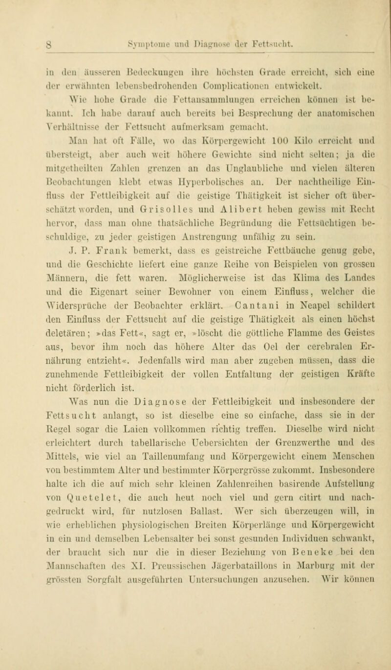 in don äusseren Bedeckungen ihre höelisten Grade erreicht, sich eine der erwäluiten lebensbedrohenden Coniitlicationen entwickelt. NVie hohe Grade die Fettansammluiipcn erreiclien können ist be- kannt. Ich habe darauf auch bereits bei Besprechung der anatomischen Verhältnisse der Fettsucht aufmerksam gemacht. Man hat oft Fälle, wo das Körpergewicht 100 Kilo crreidit und übersteigt, aber auch weit höhere Gewichte sind nicht selten; ja die mitgetheiltcii Zahlen grenzen an das Unglaubliche und vielen älteren Beobachtungen klebt etwas Hyperbolisches an. Der nachtheilige Ein- Huss der Fettleibigkeit auf die geistige Thätigkeit ist sicher oft über- schätzt worden, und Grisolies und Alibert heben gewiss mit liei ht hervor, dass man ohne thatsächliche Begründung die Fettsüchtigen be- schuldige, zu jeder geistigen Anstrengung unfähig zu sein. J. P. Frank bemerkt, dass es geistreiche Fettbäuche genug gebe, und die Geschichte liefert eine ganze Reihe von Beispielen von grossen Männern, die fett waren. Möglicherweise ist das Klima des Landes und die Eigenart seiner Bewohner von einem Einfluss, welcher die Widersprüche der Beobachter erklärt. Cantani in Neapel schildert den Einfluss der Fettsucht auf die geistige Thätigkeit als einen höchst deletären; »das Fett«, sagt er, »löscht die göttliche Flamme des Geistes aus, bevor ihm noch das höhere Alter das Oel der cerebralen Er- nährung cntzielit«. Jedenfalls wird man aber zugeben müssen, dass die zunehmende Fettleibigkeit der vollen Entfaltung der geistigen Kräfte nicht förderlich ist. Was nun die Diagnose der Fettleibigkeit und insbesondere der Fettsucht anlangt, so ist dieselbe eine so einfache, dass sie in der Regel sogar die Laien vollkommen richtig treffen. Dieselbe wird nicht erleichtert durch tabellarische Uebersichten der Greuzwertlie und des Mittels, wie viel au Taillcnumfang und Körpergewicht einem Menschen von bestimmtem Alter und bestimmter Körpergrösse zukommt. Insbesondere halte ich die auf mich sehr kleinen Zahlenreihen basirende Aufstellung von Q u e t e 1 e t, die auch heut noch viel und gern citirt und nach- gedruckt wird, für nutzlosen Ballast. Wer sich überzeugen will, in wie erheblichen physiologischen Breiten Körperlänge und Körpergewicht in ein und demselben Lebensalter bei sonst gesunden Individuen schwankt, der braucht sich imr die in dieser Beziehung von Beneke bei den Mannschaften des XI. Preussischen Jägerbataillons in Marburg mit di r grössten Sorgfalt ausgeführten Untersuchungen anzusehen. Wir kfiniK ii