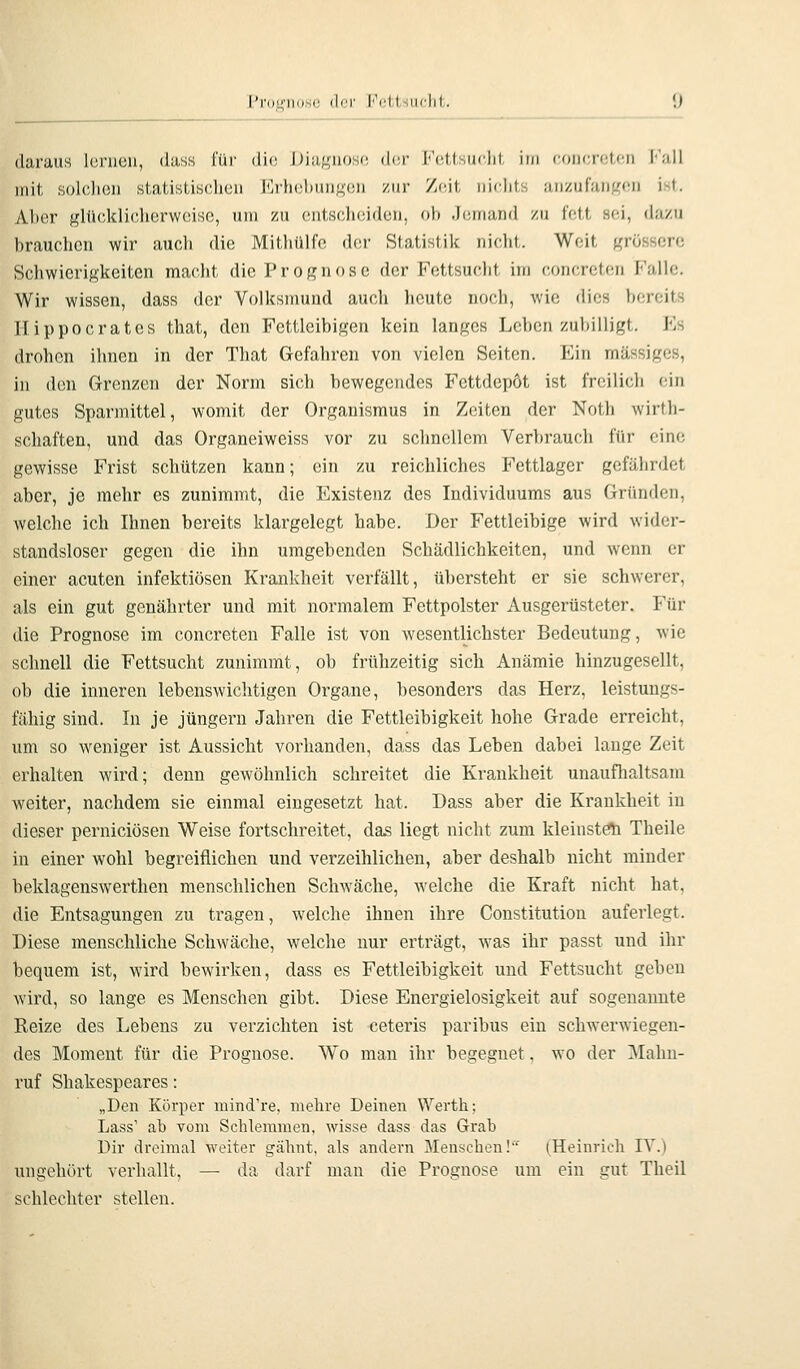 daraus Icrucii, dass l'üi- di(! Dia^uoso d(!r i-Vitsiidjl, iui coucn;!.«'!! l'uU mit solchen statistischen Erhcbunf^eii zur Zoit nichts iuizufanKon ist. Aber glücklicherweise, um zu entscheiden, ob Jemand zu fett sei, dazu brauchen wir auch die Mithülfe der Statistik nicht. Weit grössere Schwierigkeiten macht die Prognose der Fettsucht im concreten Falle. Wir wissen, dass der Volksmund auch heute noch, wie dies bereits Hippocrates that, den Fettleibigen kein langes Leben zubilligt. Fs drohen ihnen in der That G-efahren von vielen Seiten. Ein massiges, in den Grenzen der Norm si(;h bewegendes Fettdepöt ist freilich ein gutes Sparmittel, womit der Organismus in Zeiten der Noth wirth- schaften, und das Organeiweiss vor zu schnellem Verbrauch für eine gewisse Frist schützen kann; ein zu reichliches Fettlager gefährdet aber, je mehr es zunimmt, die Existenz des Individuums aus Gründen, welche ich Ihnen bereits klargelegt habe. Der Fettleibige wird wider- standsloser gegen die ihn umgebenden Schädlichkeiten, und wenn er einer acuten infektiösen Krankheit verfällt, übersteht er sie schwerer, als ein gut genährter und mit normalem Fettpolster Ausgerüsteter. Für die Prognose im concreten Falle ist von wesentlichster Bedeutung, wie schnell die Fettsucht zunimmt, ob frühzeitig sich Anämie hinzugesellt, ob die inneren lebenswichtigen Organe, besonders das Herz, leistungs- fähig sind. In je Jüngern Jahren die Fettleibigkeit hohe Grade erreicht, um so weniger ist Aussicht vorhanden, dass das Leben dabei lange Zeit erhalten wird; denn gewöhnlich schreitet die Krankheit unaufhaltsam weiter, nachdem sie einmal eingesetzt hat. Dass aber die Krankheit in dieser perniciösen Weise fortschreitet, das liegt nicht zum kleinste Theile in einer wohl begreiflichen und verzeihlichen, aber deshalb nicht minder beklagenswerthen menschlichen Schwäche, welche die Kraft nicht hat, die Entsagungen zu tragen, welche ihnen ihre Constitution auferlegt. Diese menschliche Schwäche, welche nur erträgt, was ihr passt und ihr bequem ist, wird bewirken, dass es Fettleibigkeit und Fettsucht geben wird, so lange es Menschen gibt. Diese Energielosigkeit auf sogenannte Reize des Lebens zu verzichten ist ceteris paribus ein schwerwiegen- des Moment für die Prognose. Wo man ihr begegnet, wo der Mahn- ruf Shakespeares: „Den Körper mind're, mehre Deinen Werth; Lass' ab vom Schlemmen, wisse dass das Grab Dir dreimal weiter gähnt, als andern Menschen!' (Heinrich IV.) ungohört verhallt, — da darf man die Prognose um ein gut Theil schlechter stellen.