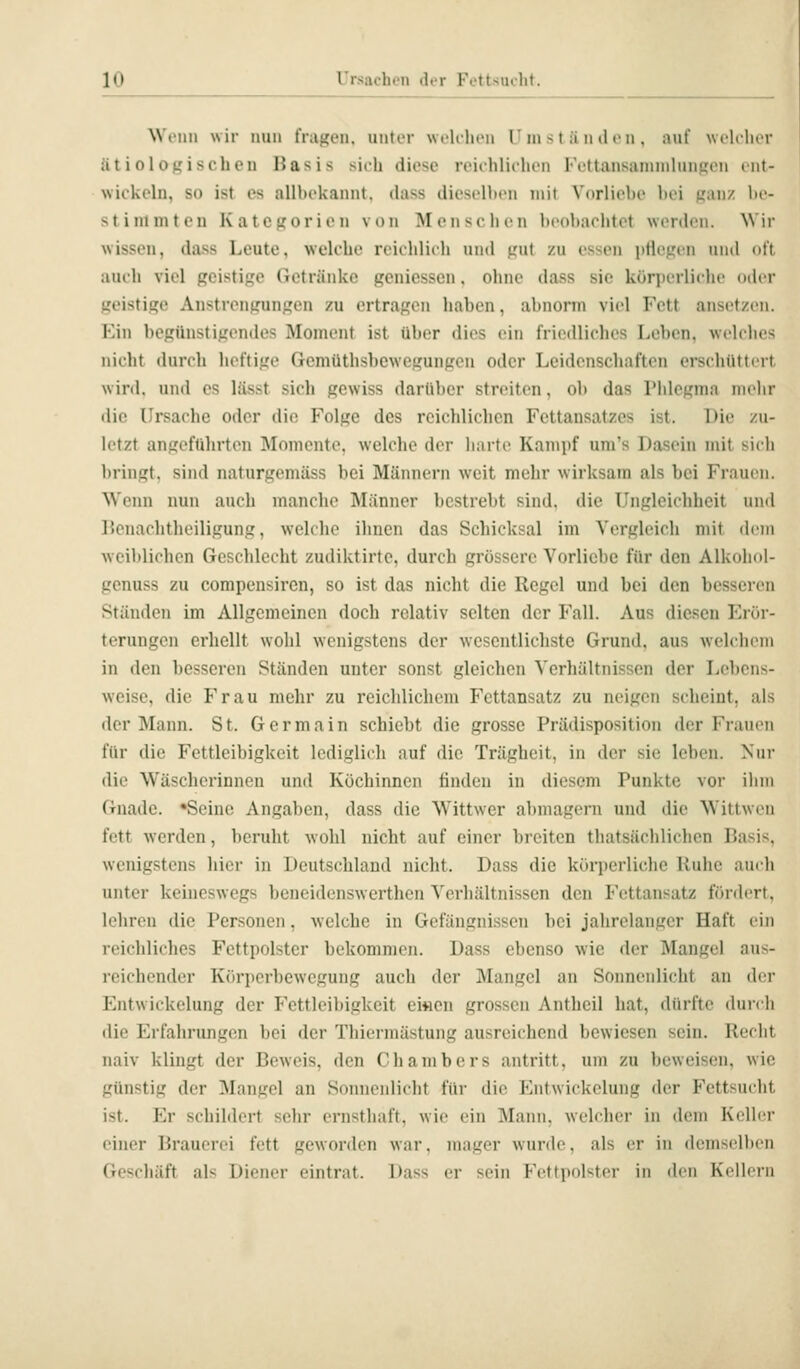 Wenn wir nun fragen, unter welchen Umständen, auf welrlior ätioloßischeu Basis sich diese reichlichen Fettansaninihnifron i'nt- wickcln, so ist es allhckannt. dass dieselben mit Vdrliebc bei jzan/ be- stiiuniten KatCLrorien von IMens( lien beobachtet werden. Wir wissen, dass Leute, welche reichlich und \ixit zu essen pHe.u'en und ott auch viel geistige Getränke geniesscn. ohne dass sie kürperlichi' oder geistige Anstrengungen zu ertragen liaben, almonn viel Fett ansetzen. Ein begünsti.Lrendes Moment ist über flies ein friedliches Leben, welches nicht durch heftige Gcmüthsbewcgungcn oder Leidenschaften erschüttert wird, und es lässt sich gewiss darüber streiten, ob das Phlegma nielir die Ursache oder die Folge des reichlichen Fettansatzes ist. Die zu- letzt angeführten Momente, welche der harte Kampf um's Dasein mit sicli bringt, sind naturgeniäss bei Männern weit mehr wirksam als bei Frauen. Wenn nun auch manche Männer bestrebt sind, die Ungleichheit und Benachtheiligung, welche ihnen das Schicksal im Vergleich mit di'in weiblichen Geschlecht zudiktirte, durch grössere Vorliebe für den Alkoliol- genuss zu compensiren, so ist das nicht die Regel und bei den besseren Ständen im Allgemeinen doch relativ selten der Fall. Aus diesen Erör- terungen erhellt wohl wenigstens der wesentlichste Grund, aus welchem in den besseren Ständen unter sonst gleichen Verhältnissen der Lebens- weise, die Frau mehr zu reichlichem Fettansatz zu neigen scheint, als der Mann. St. Germain schiebt die grosse Prädisposition der Frauen für die Fettleibigkeit lediglich auf die Trägheit, in der sie leben. Nur die Wäscherinnen und Köchinnen finden in diesem Punkte vor ihm Gnade. •Seine Angaben, dass die Wittwer abmagern und die Wittweu fett werden, beruht wohl nicht auf einer breiten thatsächlichen Basis, wenigstens hier in Deutschland nicht. Dass die körperliche Ruhe auch unter keineswegs beneidenswerthen Verhältnissen den Fettansatz fördert, lehren die Personen, welche in Gefängnissen bei jahrelanger Haft ein reichliches Fettpolster bekommen. Dass ebenso wie der Mangel aus- reichender Körperbewegung auch der Mangel an Sonnenlicht an der Entwickelung der Fettleibigkeit ei«en grossen Antheil hat, dürfte durch die Erfahrungen bei der Thiermästung ausreichend bewiesen sein. Recht naiv klingt der Beweis, den Chambers antritt, um zu beweisen, wie günstig der Mangel an Sonnenlicht für die Entwickelung der Fettsucht ist. Er schildert sehr ernsthaft, wie ein ^lann. welcher in dem Kelbr einer Brauerei fett geworden war, mager wurde, als er in demselben Geschäft als Diener eintrat. Dass er sein Fettpolster in den Kellern