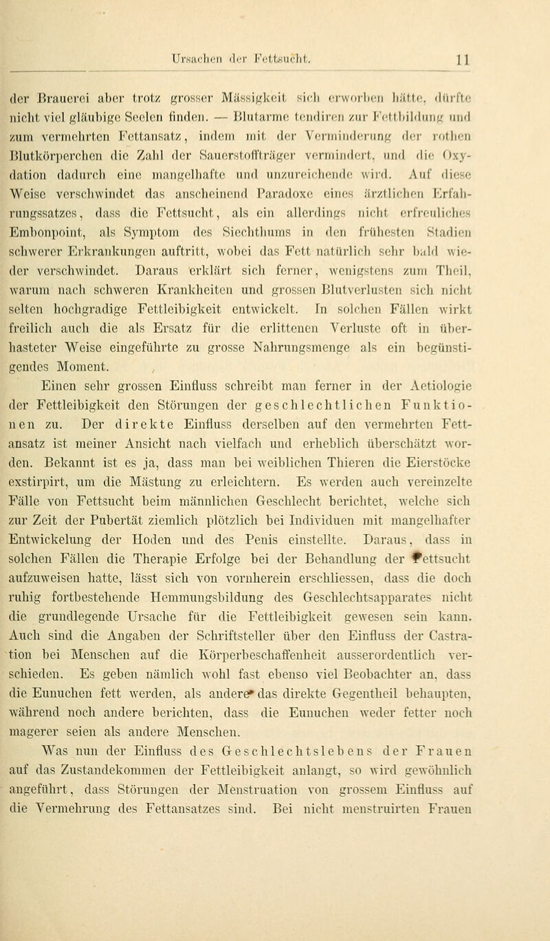 Ursaclii'ii der IA;(,iKUc])(,. 1 ] der Brauerei aber trotz f^roKsisr Mässi^kfiit sidi (■rworlicu liiitfc ihiiTtc nicht viel jj^liinhi^i) H(H)\va\ finden. — J51utarrn(! tendiren zur J''(!ttl)ilduii^' und zum vcrnuüirtcn Fettansatz, indem mit der Veririii)(J(!runf,' der lotlien Blutkörperchen die Zahl der Sauerstoffträger vermindert, und die Oxy- dation dadurch eine mangelhafte und unzureichende wird. Auf diese Weise verschwindet das anscheinend Paradoxe eines ärztlichen Krfali- rungssatzes, dass die Fettsucht, als ein allerdings nicht erfreuliches Embonpoint, als Symptom des Sicchthums in den frühesten Stadien schwerer Erkrankungen auftritt, wobei das Fett natürlich sehr bald wie- der verschwindet. Daraus erklärt sich ferner, wenigstens zum Theil, warum nach schweren Krankheiten und grossen Blutverlusten sich nicht selten hochgradige Fettleibigkeit entwickelt. In solchen Fällen wirkt freilich auch die als Ersatz für die erlittenen Verluste oft in über- hasteter Weise eingeführte zu grosse Nahrungsmenge als ein begünsti- gendes Moment. Einen sehr grossen Einfluss schreibt man ferner in der Aetiologie der Fettleibigkeit den Störungen der geschlechtlichen Funktio- nen zu. Der direkte Einfluss derselben auf den vermehrten Fett- ansatz ist meiner Ansicht nach vielfach und erheblich überschätzt wor- den. Bekannt ist es ja, dass man bei weiblichen Thieren die Eierstöcke exstirpirt, um die Mästung zu erleichtern. Es werden auch vereinzelte Fälle von Fettsucht beim männlichen Geschlecht berichtet, welche sich zur Zeit der Pubertät ziemlich plötzlich bei Individuen mit mangelhafter Entwickelung der Hoden und des Penis einstellte. Daraus, dass in solchen Fällen die Therapie Erfolge bei der Behandlung der l^ettsucht aufzuweisen hatte, lässt sich von vornherein erschliessen, dass die doch ruhig fortbestehende Hemmungsbildung des Geschlechtsapparates nicht die grundlegende Ursache für die Fettleibigkeit gewesen sein kann. Auch sind die Angaben der Schriftsteller über den Einfluss der Castra- tion bei Menschen auf die Körperbeschaffenheit ausserordentlich ver- schieden. Es geben nämlich wohl fast ebenso viel Beobachter an. dass die Eunuchen fett werden, als andere» das direkte Gegentheil behaupten, während noch andere berichten, dass die Eunuchen weder fetter noch magerer seien als andere Menschen. Was nun der Einfluss des Geschlechtslebens der Frauen auf das Zustandekommen der Fettleibigkeit anlangt, so wird gewöhnlich angeführt, dass Störungen der Menstruation von grossem Einfluss auf die Vermehrung des Fettansatzes sind. Bei nicht menstruirten Frauen