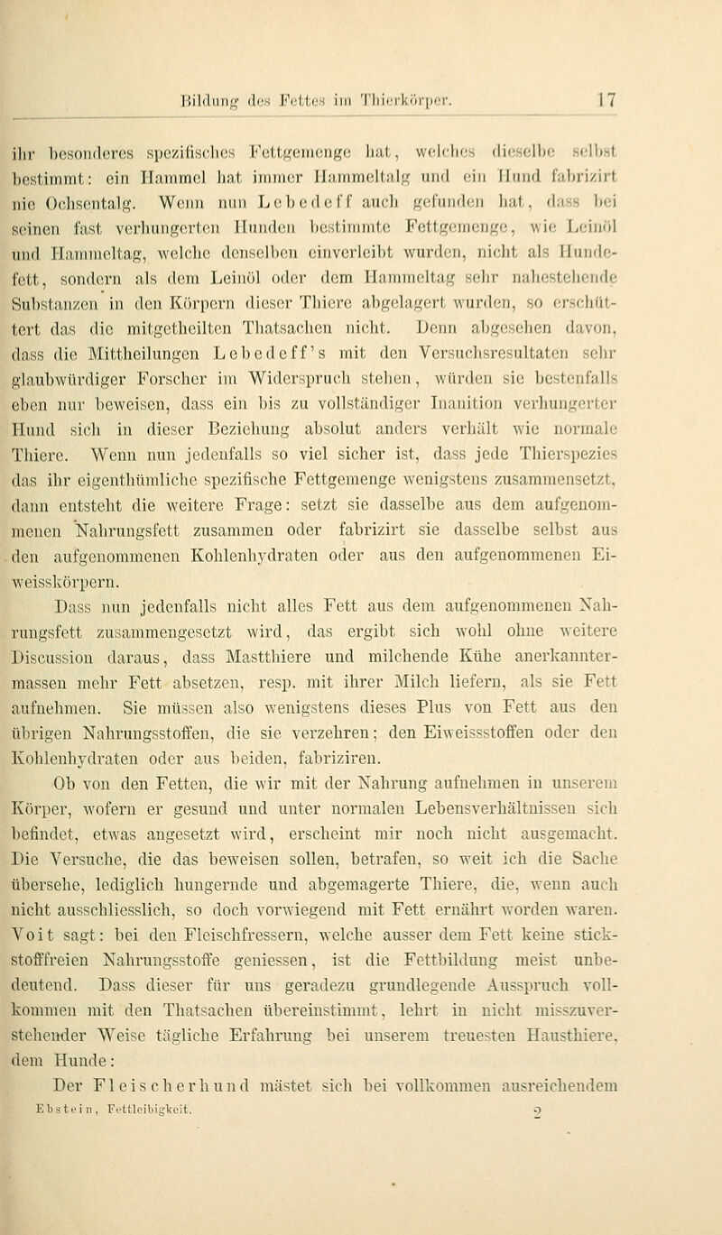 lülilniif^' (Ich Fetten im Tlii(,'i'k<)i'|ifr. ihr besonderes spczifisclies Fottf^'eiiieiigc liat, wflclics dicsell»; seihst bestimmt: ein Hammel liat immer IJammeltal^f und ein Ilmid fahri/.irt nie Ochsentalg. W(Min nun LcihedelT auch geluiKhjn hal , dass bei seinen fast verlningertcm Hunden bestimmte Fettgemenge, wie Leintil und Hammeltag, welche denselben einverleibt wurden, nicht als Hunde- fett, sondern als dem Leinöl oder dem Hammeltag sehr nahestehende Substanzen in den Körpern dieser Thicrc abgelagert wurden, so erschüt- tert das die mitgetheiltcn Thatsachen nicht. Denn abgesehen davon, dass die Mittheilungen Lebedcff's mit den Versuchsresultaten sehr glaubwürdiger Forscher im Widerspruch stehen, würden sie bestenfalls eben nur beweisen, dass ein bis zu vollständiger Inanition verhungerter Hund sich in dieser Beziehung absolut anders verhält wie normale Thicre. Wenn nun jedenfalls so viel sicher ist, dass jede Thierspezies das ihr eigenthümliche spezifische Fettgemenge wenigstens zusammensetzt, dann entsteht die weitere Frage: setzt sie dasselbe aus dem aufgenom- menen Nahrungsfett zusammen oder fabrizirt sie dasselbe selbst aus den aufgenommenen Kohlenhj-draten oder aus den aufgenommenen Ei- weisskörpern. Dass nun jedenfalls nicht alles Fett aus dem aufgenommenen Nali- rungsfett zusammengesetzt wird, das ergibt sich w^ohl ohne weitere Discussion daraus, dass Mastthiere und milchende Kühe anerkannter- massen mehr Fett absetzen, resp. mit ihrer Milch liefern, als sie Fett aufnehmen. Sie müssen also wenigstens dieses Plus von Fett aus den übrigen Nahrungsstoifen, die sie verzehren; den Eiweissstoffen oder den Kohlenhydraten oder aus beiden, fabriziren. Ob von den Fetten, die wir mit der Nahrung aufnehmen in unserem Körper, wofern er gesund und unter normalen Lebensverhältnissen sich befindet, etwas angesetzt wird, erscheint mir noch nicht ausgemacht. Die Versuche, die das beweisen sollen, betrafen, so weit ich die Sache übersehe, lediglich hungernde und abgemagerte Thiere, die, Avenn auch nicht ausschliesslich, so doch vorwiegend mit Fett ernährt worden waren. Voit sagt: bei den Fleischfressern, welche ausser dem Fett keine stick- stofffreien Nahrungsstoffe geniessen, ist die Fettbilduug meist unbe- deutend. Dass dieser für uns geradezu grundlegende Ausspruch voll- kommen mit den Thatsachen übereinstimmt, lehrt in nicht misszuver- stehemier Weise tägliche Erfahrung bei unserem treuesten Hausthiere, dem Hunde: Der F1 e i s c li e r li u n d mästet sich bei vollkommen ausreichendem Ebstein, Fettleibigkeit. 9