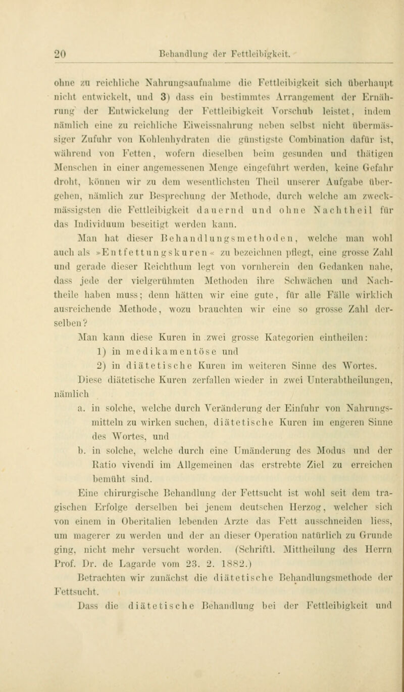 ohne zn reichliche Nahran|?sanfnahme die Fettleibigkeit sich überhauiu nicht entwickelt, nml 3) dass ein bestininites Arranifcincnt der Krnäli- num der Entwickelung der Fettleibigkeit Vorschub leistet, \u>\ou\ näiidicli i'iiie zu reicblichc Fiwcissnaliruuir neben selbst nicht übennäs- sij,'er Zufuhr von Kohlcnliydratcn die LTünstiu'ste Cnndduation dafür ist, während von Fetten, wofern die^c•ll>(•n beim .«esunden und tliätitren I^Ienschen in einer ant,'einessenen Monw ein'icfiilirt werden, keine Gefahr dndit, kt'unien wir zu dem westMitlichsten Tlieil unserer Aufj^abe Über- gehen, iiänilich zur Besprechung,' der Metliode. durch welche am zweck- milssigsten die Fettleibigkeit dauernd und nlnie Nacht heil für das Individuum beseitigt werden kaini. 3Ian hat dieser Heh a nd 1 u ngs in e t h od e n . welciie mau wolil auch als »Entfettungskuren»: zu bezeichnen jitiegt, eine grosse/ab! und gerade dieser Reichthum legt von vornherein den Gedanken nahe. dass jede der vielgerühmten Methoden ihre Schwächen und Nacli- theile haben muss; denn hätten wir eine gute, für alle Fälle wirklich ausreichende Methode, wozu brauchten wir eine so grosse Zahl der- selben ? ^lan kann diese Kuren in zwei grosse Kategorien eintheilen: 1) in m e d i k a m e n t ö s c und 2) in diätetische Kuren im weiteren Sinne des Wortes. Diese diätetische Kuren zerfallen wieder in zwei l^nterabtheilungen, nämlich a. in solche, welche durch Veränderung der Einfuhr von Nahrungs- mitteln zu wirken suchen, diätetische Kuren im engeren Sinne des Wortes, und b. in solche, welche durch eine Umänderung des Modu> und der Ratio vivendi im Allgemeinen das erstrebte Ziel zu erreichen bemüht sind. Eine chirurgische Behandlung der Fettsucht ist wohl seit dem tia- gischen Erfolge derselben bei jenem deutschen Herzog, welcher sich von einem in Oheritalien lebenden Arzte das Fett ausschneiden Hess, um magerer zu werden und der an dieser Operation natürlich zu Grunde ging, nicht mehr versucht worden. (Schriftl. Mittheilung des Herrn Prof. Dr. de Lagarde vom 23. 2. 1SS2.) Betrachten wir zunächst die diätetische Behandlungsmethode der Fettsucht. Dass die diätetische Behandlung bei der Fettleibigkeit und