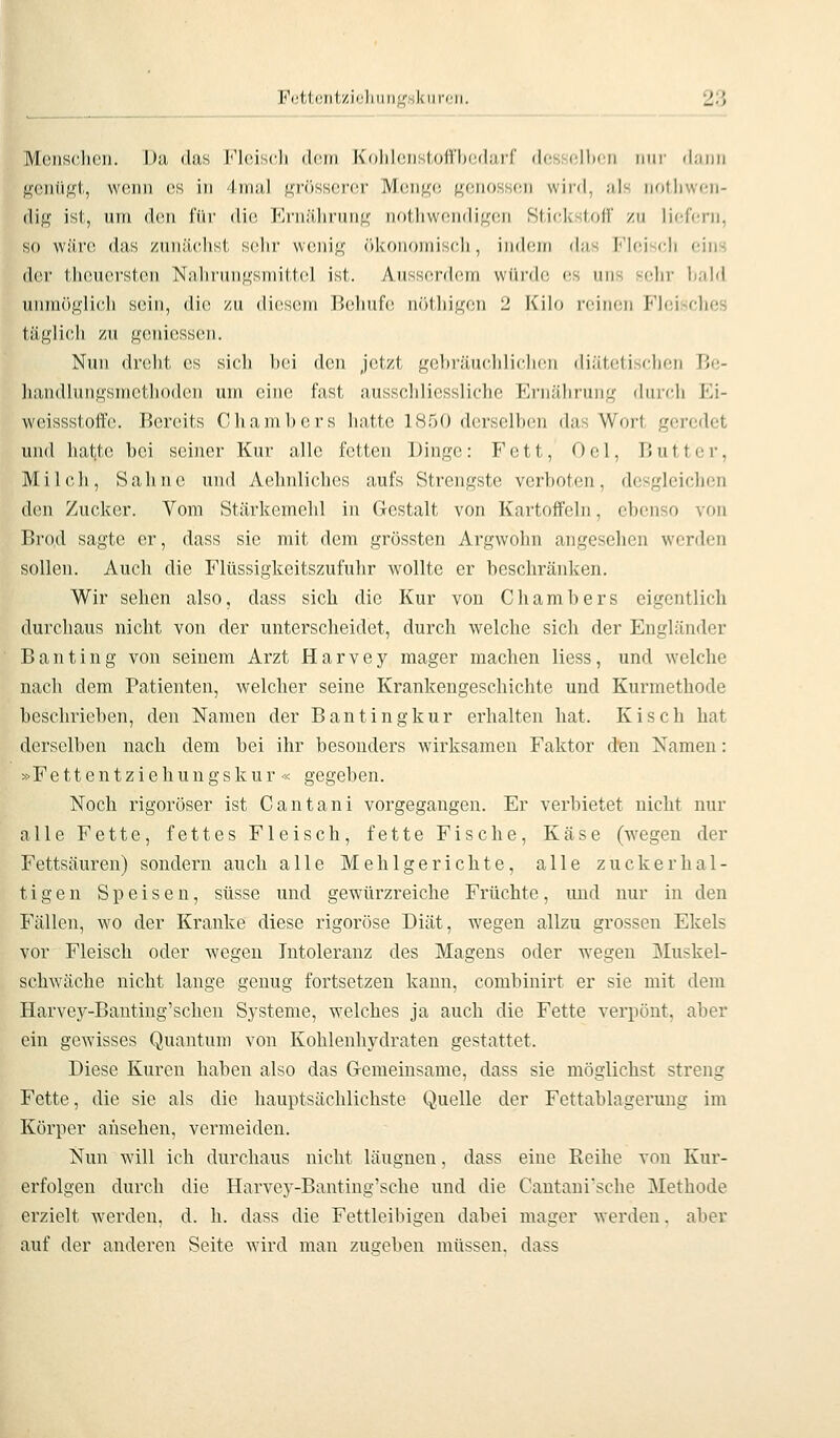 Fettentzioliuiif^skiiroi. 2'} MciiS(;lioii. Dil (las r'lciscli ddiri Koliiniisl.oiVbcdiirr des cllnii iiiir (limii ^cnüKt, wonii ('S in 4irial grösserer Menge genossen wird, ;ils notliwcn- (lig ist, um den für die PJrnälirung nothwendigen Stif.kstfjfi' zu iiefttni, so wäre das /unäclist solir wenig (ikoiioiniscli, indem das Fleisch eins drr Ijic.ucrslcn Nalir'ungsnritlcl ist. Ansscnicni wüi'de es uns selir hald unmöglich sein, die zu diesem l>elinf(! nöthigen 2 Kilo reinen Fhüsches täglich zu geniesscn. Nun dreht es sich bei den Jetzt gebräuchlichen diätetischen Be- hajidlnngsmctlioden um eine fast aussclilicssliche Ernälirung durch TA- weissstoffe. IJcreits Chambers hatte 1850 derselben das Wort geredet und hatte bei seiner Kur alle fetten Dinge: Fett, Gel, Butter, Milcli, Sahne und Aelmliches aufs Strengste verboten, desgleichen den Zucker. Vom Stärkemehl in Gestalt von Kartoffeln, ebenso von Bro.d sagte er, dass sie mit dem grössten Argwohn angesehen werden sollen. Auch die Flüssigkeitszufuhr wollte er beschränken. Wir sehen also, dass sich die Kur von Chambers eigentlich durchaus nicht von der unterscheidet, durch welche sich der Engländer Banting von seinem Arzt Harvey mager machen Hess, und welche nach dem Patienten, welcher seine Krankengeschichte und Kurmethode beschrieben, den Namen der Bantingkur erhalten hat. Kisch hat derselben nach dem bei ihr besonders wirksamen Faktor den Namen: »Fe 11 e n t z i e h u n g s k u r « gegeben. Noch rigoroser ist Cantani vorgegangen. Er verbietet nicht nur alle Fette, fettes Fleisch, fette Fische, Käse (wegen der Fettsäuren) sondern auch alle Mehlgerichte, alle zuckerhal- tigen Speisen, süsse und gewürzreiche Früchte, und nur in den Fällen, wo der Kranke diese rigorose Diät, wegen allzu grossen Ekels vor Fleisch oder wegen Intoleranz des Magens oder wegen 3Iuskel- schwäche nicht lange genug fortsetzen kann, combiuirt er sie mit dem Harvey-Banting'schen Systeme, welches ja auch die Fette verpönt, aber ein gewisses Quantum von Kohlenhydraten gestattet. Diese Kuren haben also das G-emeinsame, dass sie möglichst streng Fette, die sie als die hauptsächlichste Quelle der Fettablagerung im Körper ansehen, vermeiden. Nun wäll ich durchaus nicht läugnen, dass eine Reihe von Kur- erfolgen durch die Harvey-Banting'sche und die Cantaui'sche Methode erzielt werden, d. h. dass die Fettleibigen dabei mager werden. aber auf der anderen Seite w'ird man zusehen müssen, dass