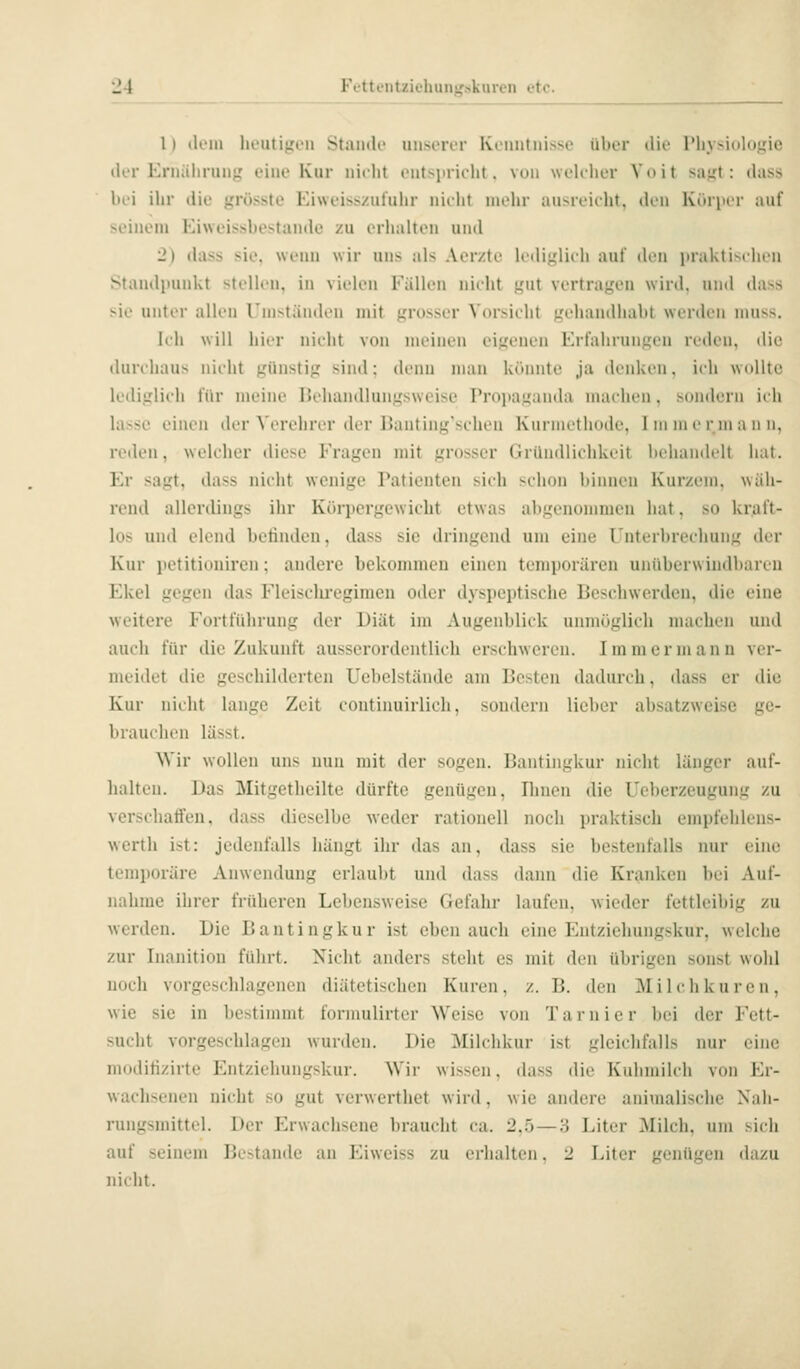 1) dem heutigen Stande unserer Ktiuituisse über tlie riiysiohijfie der Ernährung eine Kur nitlit entsiirielu, von weU-her Voit sagt: dass bei ihr die grösste Eiweiss/uluhr nirht mein- ausreicht, den Körper auf seinem Eiweissbestande zu erhalten und 2) (hiss sie. wenn wir uns als Aerzte lediglieh auf den praktisflu'n Standpunkt stellen, in vielen Fällen nieht gut vertragen wird, und dass sie unter allen Umständen mit grosser Vorsieht gehandhabt werden niuss. Ich will hier nieht von meinen eigenen Erfahrungen reden, die durchaus nicht günstig sind: denn man könnte ja denken, ich wollte lediglich für meine IJchandlungsweise Proiiaganda machen, sondern ii h lasse einen der ^'^'rehrcr der Banting'schcn Kiirmcthode. 1 in in c r m a ii n, reden, welcher diese Fragen mit grosser Gründlichkeit Itehandclt hat. Er sagt, dass nicht wenige Patienten sich schon hinnen Kurzem, wäh- rend allerdings ihr Kc>rpergewicht etwas abgenommen hat, so kraft- los und elend bctinden, dass sie dringend um eine Unterbrechung der Kur petitiouircn; andere bekommen einen temporären unüberwiudbaren Ekel gegen das Fleisclu'egimen oder dyspeptische Beschwerden, die eine weitere Fortführung der Diät im Augenblick unmöglich machen und auch für die Zukunft ausserordentlich erschweren. Immer mann ver- meidet die geschilderten Uebelstände am Besten dadurch, dass er die Kur nicht lange Zeit coutinuirlich, sondern lieber absatzweise ge- brauchen lässt. Wir wollen uns nun mit der sogen. Bantingkur nicht länger auf- halten. Das Mitgetheilte dürfte genügen, Ihnen die Ueberzeugung zu verschaffen, dass dieselbe weder rationell noch praktisch empfehlens- werth ist: jedenfalls hängt ihr das an, dass sie bestenfalls nur eine temporäre Anwendung erlaubt und dass daini die Kranken bei Auf- nahme ihrer früheren Lebensweise Gefahr laufen, wieder fettleibig zu werden. Die Bantingkur ist eben auch eine Entziehungskur, welche zur Inanition führt. Nicht anders steht es mit den übrigen sonst wohl noch vorgeschlagenen diätetischen Kuren, z. B. den Milchkuren, wie sie in bestimmt formulirter Weise von Tarnier bei der Fett- sucht vorgeschlagen wurden. Die Milchkur ist gleichfalls nur eine modifizirte Entziehungskur. Wir wissen, dass die Kuhmilch von Er- wachsenen nicht so gut verwerthet wird, wie andere animalische Nah- rungsjnittel. Der Erwachsene braucht ca. 2.5 — 3 Liter Milch, um sich auf seinem Bestände an Eiweiss zu erhalten, 2 Liter genügen dazu nicht.