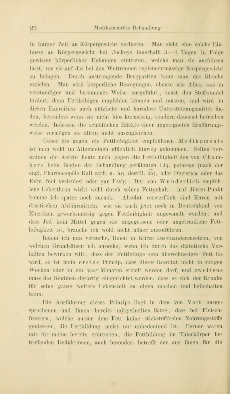 in knr/AT Zoit an Kürpergewiilit Vfilii'n'ii. Man sieht oino soK-ho Kin- husse an Körpergewiclit bei JocUovs innerhalh 3—4 Tagen in Folge gewisser körperlicher rebungon eintreten, welche man sie aust'iiliren lässt. um sie auf das bei den Wettrennen reglemenfmässige Körper.Lrew iclit zu bringen. Durch anstrengende Bergpartien kann man das (üeiehe erzielen. Man wird k<»rperliche Hewegungen. ebenso wie Alles, was in verständiger und besonnener Weise ausgeführt, sonst den Stnflfwandel fördert, denn Fettleibigen empfehlen können iiiul müssen, und wird in dieseu Exereitien auch nützliche und hannlose Unterstützungsmittel lin- den, besonders wenn sie nicht blos kurmässig, sondern dauernd betrieben werden. Indessen die schädlichen Effekte einer ungeeigneten Ernährungs- weise vermögen sie allein nicht auszugleichen. lieber die gegen die Fettleibigkeit empfohlenen Medikamente ist man wohl im Allgemeinen glücklich hinweg gekommen. Selten ver- ordnen die Aerzte heute noch gegen die Fettleibigkeit den von Cham- bers beim Beginn der Behandlung gerühmten T>i(i. potassac (nach der engl. Pharmacopöie Kali carb. u. Aq. destill, ää). oder Diuretica oder das Extr. fuci vesiculosi oder gar Essig. Der von Wunderlich empfoh- lene Leberthran wirkt wohl durch seinen Fettgehalt. Auf diesen l'unkt komme ich später noch zurück. Absolut verwerflich sind Kuren mit drastischen Abführmitteln, wie sie auch jetzt noch in Deutschland von Einzelnen gewerbsmässig gegen Fettleibigkeit angewandt werden, und dass Jod kein Mittel gegen die angegessene oder angetrunkene Fett- leibigkeit ist, brauche ich wohl nicht näher auszuführen. Indem ich nun versuche, Ihnen in Kürze auseinanderzusetzen, von welchen Grundsätzen ich ausgehe, wenn ich durch das diätetische Ver- halten bewirken will, dass der Fettleibige sein überschüssiges Fett los wird, so ist mein erstes Princip. dass dieses Resultat nicht in eiiiitrcii Wochen oder in ein paar Monaten erzielt werden darf, und zweitens muss das Regimen derartig eingerichtet werden, dass es sich der Kranke für seine ganze weitere Lebenszeit zu eigen machen und beibehalten kann. Die Ausführung dieses Prinzips liegt in dem von Voit ausge- sprochenen und Ihnen bereits mitgetheilten Satze, dass bei Fleisch- fressern , welche ausser dem Fett keine stickstotffreien Nahrungsstoffe geniessen, die Fettbildung meist nur unbedeutend ist. Ferner waren mir für meine bereits erörterten, die Fettbildung im Thierkörper be- treffenden Deduktionen, auch besonders betreffs der aus ihnen für die