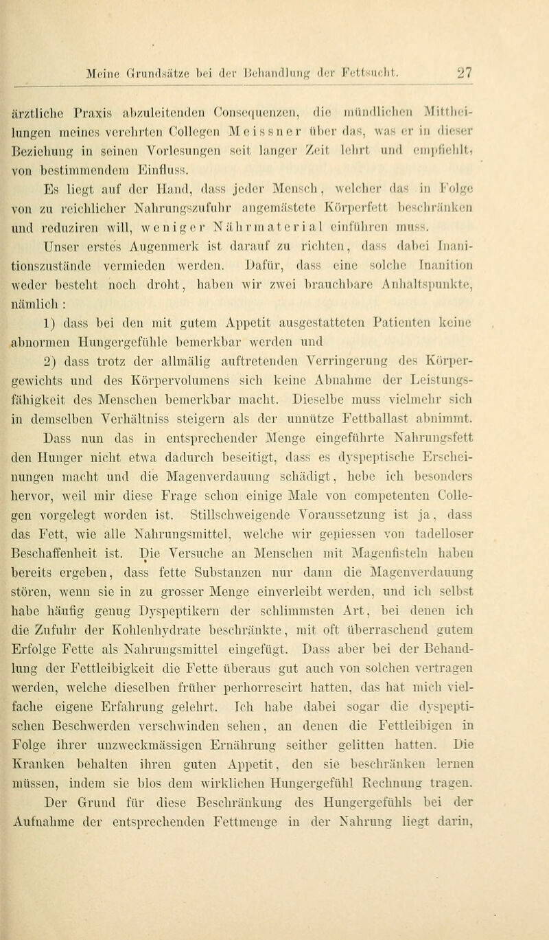 ärztliche Praxis abzulcitondcn Consp,r|uonzon, din iiniiiilliclii'n Mittlici- lungcn mciiios vor(!lirt(3n (!ollf;K'oii MoIssikm' iilicr (Ims, wii-ci- in dieser Bczieliuiig in seinen Vorlesungen seit liuif^'er Zeit Iciirt und eniidiiddt, von l)eHtiinnicnd(Mn Kinfliiss. Es liegt auf der Iliuid, dass jeder Meiiseli, welcher das in I''olgc von zu reichlicher Nahrungszufuhr angemästete Kcirperfett beschränken und reduziren will, weniger Nährniatcrial einführen muss. Unser erstes Augenmerk ist darauf zu richten, dass dabei ln;ini- tionszustände vei'micdcn werden. Dafür, dass eine soIcIk; Inuiiilion weder besteht noch droht, hal)Oii wir zwei brauchbare Anlialtsimiikti', nämlich : 1) dass bei den mit gutem Appetit ausgestatteten Patienten keine abnormen Hungergefühle bemerkbar werden und 2) dass trotz der allmälig auftretenden Verringerung des Körper- gewichts und des Körpervolumens sich keine Abnahme der Leistungs- fähigkeit des Menschen bemerkbar macht. Dieselbe muss vielmehr sich in demselben Verhältniss steigern als der unnütze Fettballast abnimmt. Dass nun das in entsprechender Menge eingeführte Nahrungsfett den Hunger nicht etwa dadurch beseitigt, dass es dyspeptische Erschei- nungen macht und die Magenverdauung schädigt, hebe ich besonders hervor, weil mir diese Frage schon einige Male von competenten Colle- gcn vorgelegt worden ist. Stillschweigende Voraussetzung ist ja. dass das Fett, wie alle Nahrungsmittel, welche wir geniessen von tadelloser Beschaffenheit ist. Die Versuche an Menschen mit Magenfisteln haben bereits ergeben, dass fette Substanzen nur dann die Magenverdauung stören, wenn sie in zu grosser Menge einverleibt werden, und ich selbst habe häufig genug Dj'speptikern der schlimmsten Art, bei denen ich die Zufuhr der Kohlenhydrate beschränkte, mit oft überraschend gutem Erfolge Fette als Nahrungsmittel eingefügt. Dass aber bei der Behand- lung der Fettleibigkeit die Fette überaus gut auch von solchen vertragen werden, welche dieselben früher perhorrescirt hatten, das hat mich viel- fache eigene Erfahrung gelehrt. Ich habe dabei sogar die dyspepti- schen Beschwerden verschwinden sehen, an denen die Fettleibigen in Folge ihrer unzweckmässigen Ernährung seither gelitten hatten. Die Kranken behalten ihren guten Appetit, den sie beschränken lernen müssen, indem sie blos dem wirklichen Hungergefühl Rechnung tragen. Der Grund für diese Beschränkung des Hungergefühls bei der Aufnahme der entsprechenden Fettmenge in der Nahrung liegt darin,