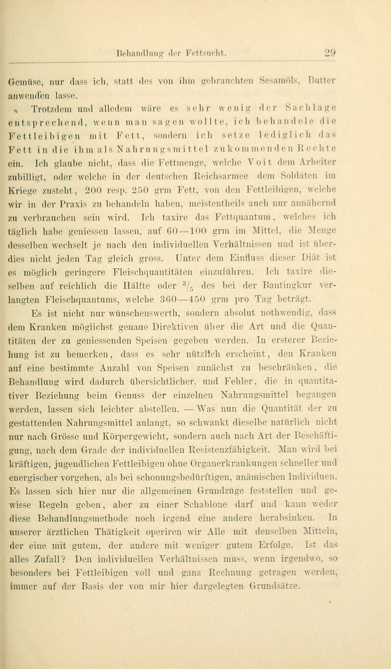 Geinüsc, nur dass icli, statt des von ihm r?nhranr1iton Snsamöls, Butter anwcMidbn lass(!. ^ Trotzdem und alledem wäre es sc^lir w (mi i f,' (\('r Saejihifrc entsprechend, wenn man sa^on wollte, ich behandele die Fettleibigen mit Fett, sondern ich setze lediglich das Fett in die ihm als Nahm n gsm i ttel zn kom meii d (; ii K echte ein. Ich glaube nicht, dass die Fettmenge, welche Voit dem Arbeiter zubilligt, oder welche in der deutschen lleichsarmce dem Soldaten im Kriege zusteht, 200 resp. 250 grm Fett, von den Fettleibigen, welche wir in der Praxis y,n behandeln haben, meistentheils auch nur annähernd zu verbrauchen sein wird. Ich taxire das Fettquantum, welches ich täglich habe geniessen lassen, auf 60—100 grm im Mittel, die Menge desselben wechselt je nach den individuellen Verhältnissen und ist über- dies nicht jeden Tag gleich gross. Unter dem Einfiuss dieser Diät ist es möglich geringere Fleischquantitäten einzuführen. Ich taxire die- selben auf reichlich die Hälfte oder ^/- des bei der Bantingkur ver- langten Fleischquantums, welche .360—450 grm pro Tag beträgt. Es ist nicht nur wünschenswerth, sondern absolut nothwendig. dass dem Kranken m/iglichst genaue Direktiven über die Art und die Quan- titäten der zu geniessenden Speisen gegeben werden. In ersterer Bezie- hung ist zu bemerken, dass es sehr nützlich erscheint, den Kranken auf eine bestimmte Anzahl von Speisen zunächst zu beschränken. die Behandlung wird dadurch übersichtlicher, und Fehler, die in quantita- tiver Beziehung beim Genuss der einzelnen Nahrungsmittel begangen werden, lassen sich leichter abstellen. —Was nun die Quantität der zu gestattenden Nahrungsmittel anlangt, so schwankt dieselbe natürlich nicht nur nach Grösse und Körpergewicht, sondern auch nach Art der Beschäfti- gung, nach dem Grade der individuellen Resistenzfähigkeit. Man ward bei kräftigen, jugendlichen Fettleibigen ohne Organerkrankuugen schneller und energischer vorgehen, als bei schonungsbedürftigen, anämischen Individuen. Es lassen sich hier nur die allgemeinen Gruudzüge feststellen und ge- wisse Regeln geben, aber zu einer Schablone darf und kann weder diese Behandlungsmethode noch irgend eine andere herabsinken. In unserer ärztlichen Thätigkeit operiren wir Alle mit denselben Mitteln, der eine mit gutem, der andere mit weniger gutem Erfolge. Ist das alles Zufall? Den individuellen Verhältnissen muss. wenn irgendwo, so besonders bei Fettleibigen voll und ganz Rechnung getragen werden, immer auf der Basis der von mir hier dargelegten Grundsätze.