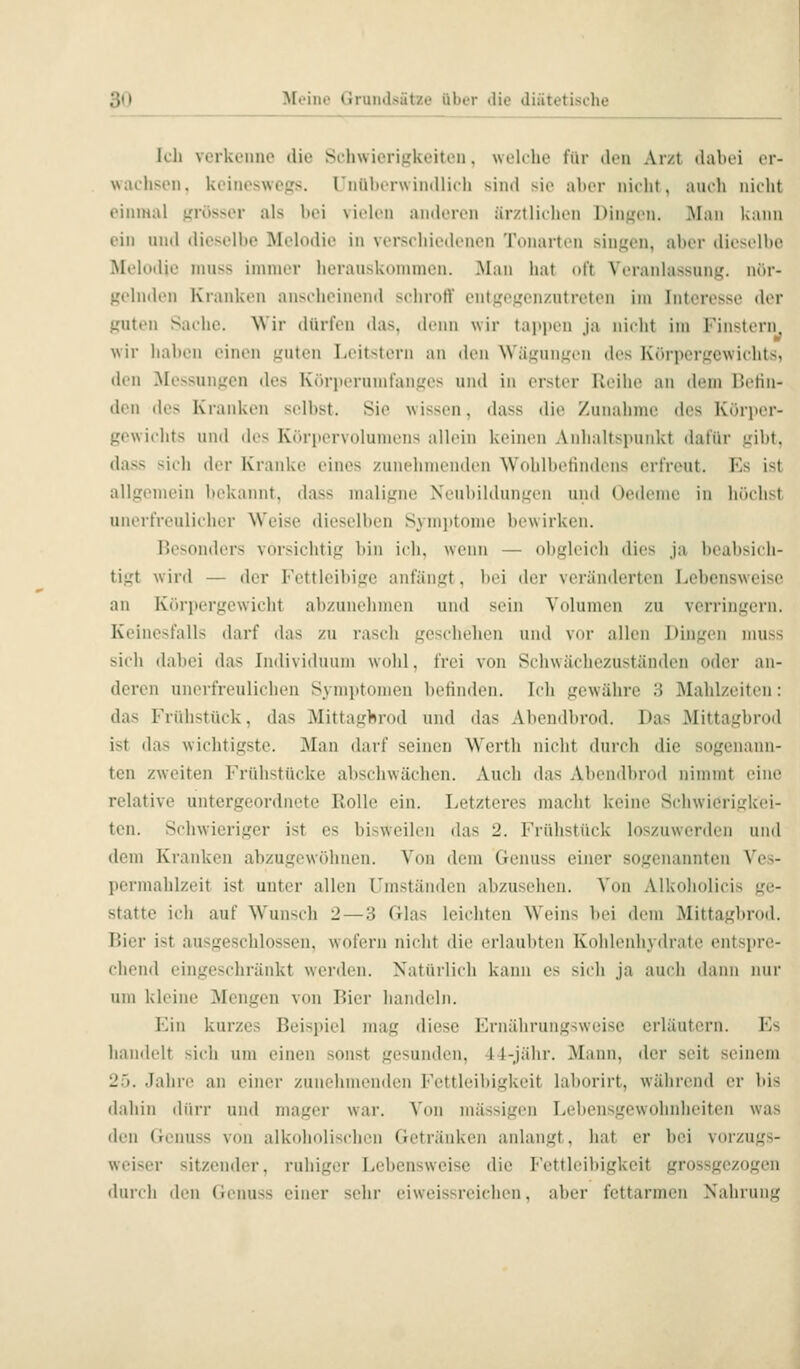 k'li verkenne die Sclnvierigkeiteu. welilie für den Ar/t dabei er- wachsen, kcineswefjs. l iiiil»er\vin(llich sind sie alter nieht, auidi iiieht einmal f,'rösser als bei vielen anderen ärztliehen Dintjen. ]\Ian kann ein und dieselbe Melodie in verschiedenen Tonarten sinj^en, aber dieselbe Melodie niuss immer lierauskommeu. Man hat nft Veranlassung, nör- gehKU^i Kranken anseheinend seliroff entgej^enzutreteu im Interesse der guten Sache. Wir dürfen das, denn wir tappen ja nicht im Finstern wir liabcn einen guten Leitstern an den Wägnngen des lü'u-pergewichts, den Messungen des Körperumfanges und in erster Reihe an dem Befin- den des Kranken selbst. Sie wissen, dass die Zunahme des Kürper- gewiclits und des Kt'irpervolumens allein keinen Anhaltspunkt ilafür gibt, dass sich der Kranke eines zunehmenden Wohlbefindens erfreut. T'^s ist allgemein bekannt, dass maligne Neubildungen und Oedeme in höchst unerfreulicher W'eise dieselben Symi)tonie bewirken. Besonders vorsichtig bin icli. wenn — obgleich dies ja bcabsiili- tigt wird — der Fettleibige anfängt, bei der veränderten Lebensweise an Körpergewicht abzunehmen und sein Volumen zu verringern. Keinesfalls darf das zu rascli geschehen und vor allen Dingen muss sich dabei das Individuum wohl, frei von Schwächezustäuden oder an- deren unerfreulichen Symptomen befinden. Ich gewähre 3 Mahlzeiten: das Frühstück, das Mittagbrod und das Abendbrod. Das Mittagbrod ist das wichtigste. Man darf seinen Werth nicht durch die sogenann- ten zweiten Frühstücke abschwächen. Auch das Abendbrod nimmt eine relative untergeordnete Rolle ein. Letzteres macht keine Scdiwierigkei- ten. Schwieriger ist es bisweilen das 2. Frühstück loszuwerden und dem Kranken abzugewöhnen. Von dem Genuss einer sogenannten Ves- permahlzeit ist unter allen Umständen abzusehen. Von Alkoholicis ge- statte ich auf Wunsfli 2 — 3 Glas leichten Weins bei dem Mittagbrod. Bier ist ausgeschlossen, wofern nicht die erlaubten Kohlenhydrate entspre- chend eingeschränkt werden. Natürlich kann es sich ja auch dann mir um kleine Mengen von Bier handeln. Ein kurzes Beispiel mag diese Ernährungsweise erläutern. Es handelt sich um einen sonst gesunden, 44-jähr. Mann, der seit seinem 25. Jahre an einer zunehmenden Fettleibigkeit laborirt, während er bis dahin dürr und mager war. Von massigen Lebensgewohnheiten was den Genuss von alkoholischen Getränken anlangt, hat er bei vorzugs- weiser sitzender, ruhiger Lebensweise die Fettleibigkeit grossgezogen durch den Genuss einer sehr eiweissreichen, aber fettarmen Nahrung