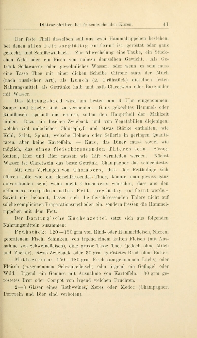 Der |■(^si(l Tlicil dcssclhcii soll ans zwi-i Ihiniiiiclriiiiirlicii hcsfclion, Ixii (IciHUi all(!S Fett sor«f';iItiK ciiircinl ist, geröstet oder ganz gekoclit, und Scliiffszwiohiick. Zur Al)W(!(;lisluiig eine Taube, ein Stiiek- clicu Wild oder ein Fiscli von nahezu demselben Gewicht. Als Ge- tränk Sodawasser oder gewöhnliches Wasser, oder wenn es sein innss eine Tasse Theo mit einer dicken Scheibe Citronc statt der Milch (nach russischer Art), als Lunch (2. Frühstück) dieselben festen Nahrungsmittel, als Getränke halb und halb Claretwcin oder Burgunder mit Wasser. Das Mittagsbrod wird am besten um 6 Uhr eingenommen. Suppe und Fische sind zu vermeiden. Ganz gekochtes Hammel- oder IMndtlcisch, spcciell das crstere, sollen den llaupttheil der Mahlzeit bilden. Dazu ein bischen Zwieback und von Vcgetabilien diejenigen, welche viel unlösliches Chlorophyll und etwas Stärke enthalten, wie Kohl, Salat, Spinat, Avelsche Bohnen oder Sellerie in geringen Quanti- täten, aber keine Kartoffeln. — Kurz, das Diner muss soviel wie möglich, das eines fleischfressenden T hier es sein. Süssig- kciten, Eier und Bier müssen wie Gift vermieden werden. Nächst Wasser ist Ciaretwein das beste Getränk, Champagner das schlechteste. Mit dem Verlangen von Chambers, dass der Fettleibige sich nähren solle wie ein fleischfressendes/ Thier, könnte man gewiss ganz einverstanden sein, wenn nicht Chambers wünschte, dass aus den »Hammelrippchen alles Fett sorgfältig entfernt Averde.« Soviel mir bekannt, lassen sich die fleischfressenden Thiere nicht auf solche complicirten Präparationsmetlioden ein, sondern fressen die Hammel- rippchen mit dem Fett. Der B anfing'sehe Küchenzettel setzt sich aus folgenden Nahrungsmitteln zusammen: Frühstück: 120 —150 grm von Rind- oder Hammelfleisch. Nieren, gebratenem Fisch, Schinken, von irgend einem kalten Fleisch (mit Aus- nahme von Schweinefleisch), eine grosse Tasse Thee (jedoch ohne Milch und Zucker), etwas Zwieback oder 30 grm geröstetes Brod ohne Butter. Mittagessen: 150—180 grm Fiscli (ausgenommen Lachs) oder Fleisch (ausgenommen Schweinefleisch) oder irgend ein Geflügel oder Wild. Irgend ein Gemüse mit Ausnahme von Kartoffeln. 30 grm ge- röstetes Brot oder Compot von irgend welchen Früchten. 2—3 Gläser eines Rothweines,' Xeres oder Medoc (Champagner, Portwein und Bier sind verboten).
