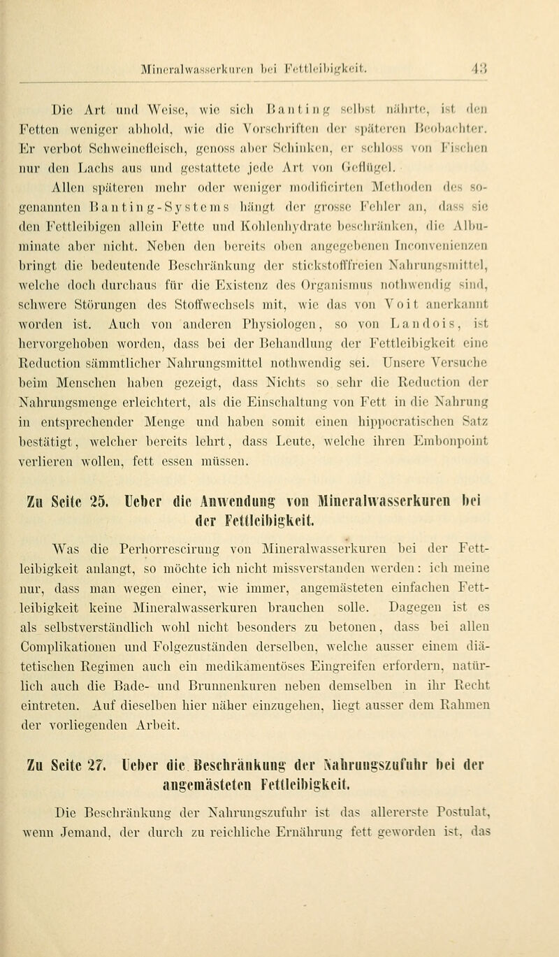MincralwaH,s<Tl<iinii hoi Fettleibigkeit. 4'.\ Die Art 1111(1 Weise, wie sich l!;iiiliii<r seihst iii'ilirtc, ist den Fetten weniger aliiiold, wi(! dif; Vorsclii'il'ti'ii ilcr spiitcrcn iJcohMchtf.r. Kr verbot Scliweinefleiseh, geiioss ulier Seliiiilicn, er scliloss von I''isch(;n nur den Lachs aus und gesta1,totc jede Art von (icfh'i.L'cl. Allen späteren mein' oder weniger niodilicirlcn Mcthoilcn dos so- genannten Bantin g-Systems hängt der grosse Fehler an, dass sie den Fettleibigen allein Fette und Kohlenhydrate beschränken, die Albu- niinatc aber nicht. Neben den bereits oben angegebenen Inconvenicnzcn bringt die bedeutende Beschränkung der stickstofffreien Nahrungsmittel, welche doch durchaus für die Existenz des Organismus nothwendig sind, schwere Störungen des Stoffwechsels mit, wie das von Voit anerkannt worden ist. Auch von anderen Physiologen, so von Landois, ist hervorgehoben worden, dass bei der Behandlung der Fettleibigkeit eine Bcduction sämmtlicher Nahrungsmittel nothwendig sei. Unsere Versuche beim Menschen haben gezeigt, dass Nichts so sehr die Reduction der Nahrungsmenge erleichtert, als die Einschaltung von Fett in die Nahrung in entsprechender Menge und haben somit einen hipi)Ocratischen Satz bestätigt, welcher bereits lehrt, dass Leute, welche ihren Embonpoint verlieren wollen, fett essen müssen. Zu Seite 25. Heber die Anwendung von Mineralvvasserliurcn bei der Fettleibigkeit. Was die Perhorresciruug von Mineralwasserkureu bei der Fett- leibigkeit anlangt, so möchte ich nicht missverstanden Averden: ich meine nur, dass man wegen einer, wie immer, angemästeteu einfachen Fett- leibigkeit keine Mineralwasserkuren brauchen solle. Dagegen ist es als selbstverständlich wohl nicht besonders zu betonen, dass bei allen Complikationen und Folgezuständen derselben, welche ausser einem diä- tetischen Regimen auch ein medikamentöses Eingreifen erfordern, natür- lich auch die Bade- und Brunnenkuren neben demselben in ihr Recht eintreten. Auf dieselben hier näher einzugehen, liegt ausser dem Rahmen der vorliegenden Arbeit. Zu Seite 27. lieber die Beschränkung der ^alirungszufuhr bei der angeniästeten Fettleibigkeit. Die Beschränkung der Nahrungszufuhr ist das allererste Postulat, wenn Jemand, der durch zu reichliche Ernährung: fett geworden ist. das
