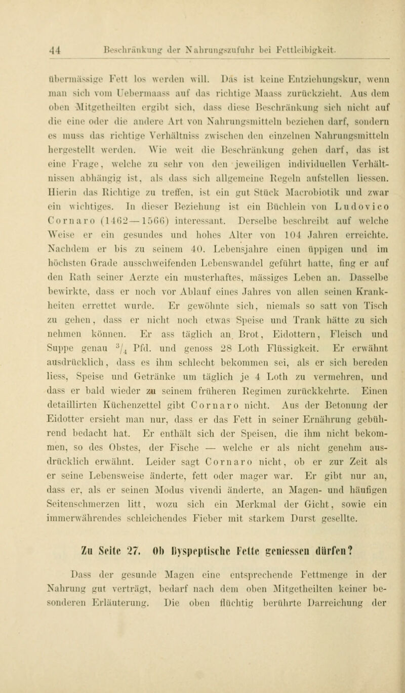 ülu'nnävsiiio Fett h)s worden will. l);i^ ist ki'iiic lliit/ii'liuii^'skur, wenn mau sich von» Ueborinaass auf das riclitifjc Maass zurück/ieht. Aus dem oben Mitjiotheiltou cM*f,'ibt sieli, dass tlicsc Hcschräiduiuj,' sieh uieht auf die ciuo oder die andere Art von Nahrungsmitteln bezichen (birf, sondern es niuss das richtige Vcrhältniss zwischen den einzelnen Nahrungsmitteln hergestellt werden. Wie weit die Beschränkung gehen darf, das ist eine Frage, welche zu sehr von den jeweiligen individuellen Verhält- nissen abhängig ist, als dass sich allgemeine Hegeln aufstellen Hessen. Hierin das Richtige zu treft'en. ist ein gut Stück Macrobiotik und zwar ein wichtiges. In dieser Beziehung ist ein Büchlein von Ludovioo Cornaro (IKiii—l.^Ofi) interessant. Derselbe beschreibt auf welche Weise er ein gesundes und Imlies Alter von 101 .Taliren erreichte. Nachdem er bis zu seinem 4(). Lebensjahre einen niti»igen und im höchsten Grade ausschweifenden Lebenswandel geführt hatte, fing er auf den Katli seiner Acrzte ein musterhaftes, massiges Leben an. Dasselbe bewirkte, dass er noch vor Ablauf eines Jahres von allen seinen Krank- heiten errettet wurde. Er gew<')hntc sich, niemals so satt von Tisch zu gehen, dass er nicht noch etwas Speise und Trank hätte zu sich nehmen können. Er ass täglich an Brot, Eidottern, Fleisch und Suppe genau ^/., Pfd. und gcnoss 28 Lotli Flüssigkeit. Er erwähnt ausdrücklich, dass es ihm schlecht bekommen sei, als er sich bereden liess, Speise und Getränke um täglich je 4 Loth zu vermehren, und dass er bald wieder zu seinem früheren Regimen zurückkehrte. Einen detaillirten Küchenzettel gibt Cornaro nicht. Aus der Betonung der Eidotter ersieht man nur, dass er das Fett in seiner Ernährung gebüh- rend bedacht hat. Er enthält sich der Speisen, die ihm nicht bekom- men, so des Obstes, der Fische — welche er als nicht genehm aus- drücklich erwähnt. Leider sagt Cornaro nicht, ob er zur Zeit als er seine Lebensweise änderte, fett oder mager war. Fa- gil)t nur an, dass er, als er seinen Modus vivendi änderte, an Magen- und häufigen Seitenschmerzen litt, wozu sich ein Merkmal der Gicht, sowie ein immerwährendes schleichendes Fieber mit starkem Durst gesellte. Zu Seile 27. Ob Dyspeplisthe Felle geniessen dürfen? Dass der gesunde Magen eine ents]»rechende Fettmcngc in der Nahrung gut verträgt, bedarf nach dem oben Mitgetlicilten keiner be- somleren Erläuterung. Die oben lliulitig berührte Darreieliung der