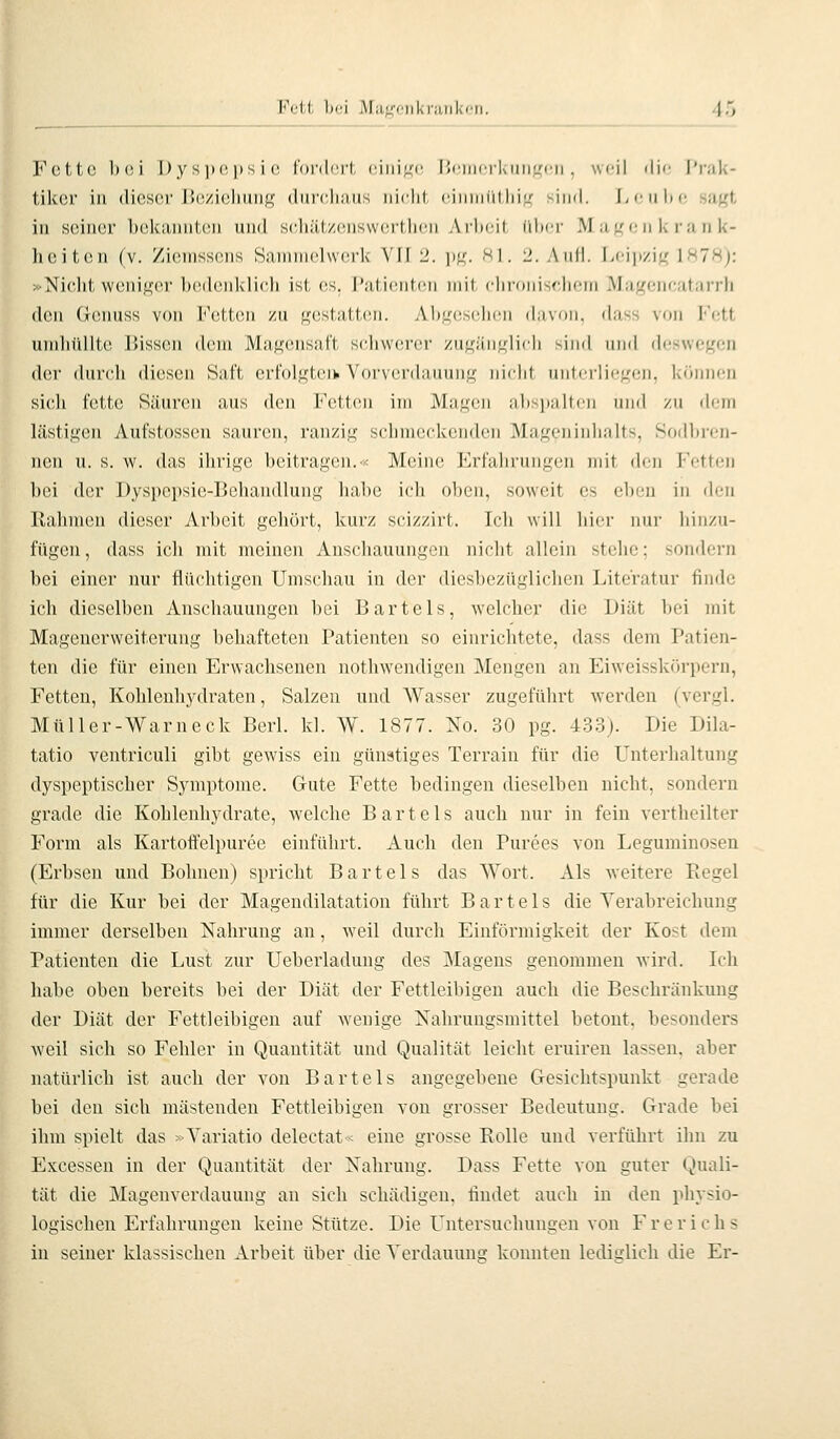 Fett bei Maf,'ciil<i;iiiki'ii. i', Fette bei Ijysjjopsie rordci't, ciniL'c Üi'incrkiiiiLrcn . wfil ilif l')-;ik- tiker in dieser Beziehung durcliaus iiirlii (iiniiiiihi'j- ^iii<l. Liiilte sagt in seiner bekannten und sehätzenswortlicn Ailnii iilicr Matten k ran k- heiten (v. Zieinssens Sammelwerk VII ü. lt^^ s i. 2. Aul). L('ii)/ig 1878): »Nielit weniger bedenklich ist es. I'alicntcn mit clii-oiiischem Mageneatarrh den Gcnuss von l'^etteii zu gestaitcii. Ah.^csclicii davon, dass von Fett umhüllte Bissen dem Magensal't si^hvverer zugänglich sind und deswegen der durch diesen Saft erfolgtci^ Vorverdauung nicht unterliegen, können sich fette Säurcin aus d(Mi l'\'tt('n im JMagcii alisiialtcn iiml zu di-ni lästigen Aufstosscn sauren, ranzig sclimeckenden .Mageninhalts, Sodbren- nen u. s. w. das ihrige beitragen.•< Meine Erfahrungen mit den Fetten bei der Dyspepsie-Behandlung habe ich oben, soweit es eben in (h.'U Rahmen dieser Arbeit gehört, kurz scizzirt. Ich will hier nur hinzu- fügen, dass ich mit meinen Anschauungen nicht allein stehe: sondern bei einer nur flüchtigen Umschau in der diesbezüglichen Literatur finde ich dieselben Anschauungen bei Bartels, welcher die Diät bei mit Magenerweiterung behafteten Patienten so einrichtete, dass dem Patien- ten die für einen Erwachsenen nothwendigen Mengen an Eiweisskürpern, Fetten, Kohlenhydraten, Salzen und Wasser zugeführt werden (vergl. Müller-Warneck Berl. kl. W. 1877. No. 30 pg. -433). Die Dila- tatio ventriculi gibt gewiss ein günstiges Terrain für die Unterhaltung dyspeptischer Symptome. Gute Fette bedingen dieselben nicht, sondern gi'ade die Kohlenhydrate, welche Bartels auch nur in fein verthcilter Form als Kartoffelpüree einführt. Auch den Pürees von Leguminosen (Erbsen und Bohnen) spricht Bartels das Wort. Als weitere Kegel für die Kur bei der Magendilatation führt Bartels die Verabreichung immer derselben Nahrung an, Aveil durch Einförmigkeit der Kost dem Patienten die Lust zur Uebcrladung des ^Magens genommen wird. Ich habe oben bereits bei der Diät der Fettleibigen auch die Beschränkung der Diät der Fettleibigen auf wenige Nahrungsmittel betont, besonders weil sich so Fehler in Quantität und Qualität leicht eruiren lassen, aber natürlich ist auch der von Bartels angegebene Gesichtspunkt gerade bei den sich mästenden Fettleibigen von grosser Bedeutung. Grade bei ihm spielt das »Variatio delectat« eine grosse Rolle und verführt ihn zu Excessen in der Quantität der Nahrung. Dass Fette von guter Quali- tät die Magenverdauung an sich schädigen, findet auch in den physio- logischen Erfahrungen keine Stütze. Die Untersuchungen von Frerichs in seiner klassischen Arbeit über die Verdauung konnten lediglich die Er-
