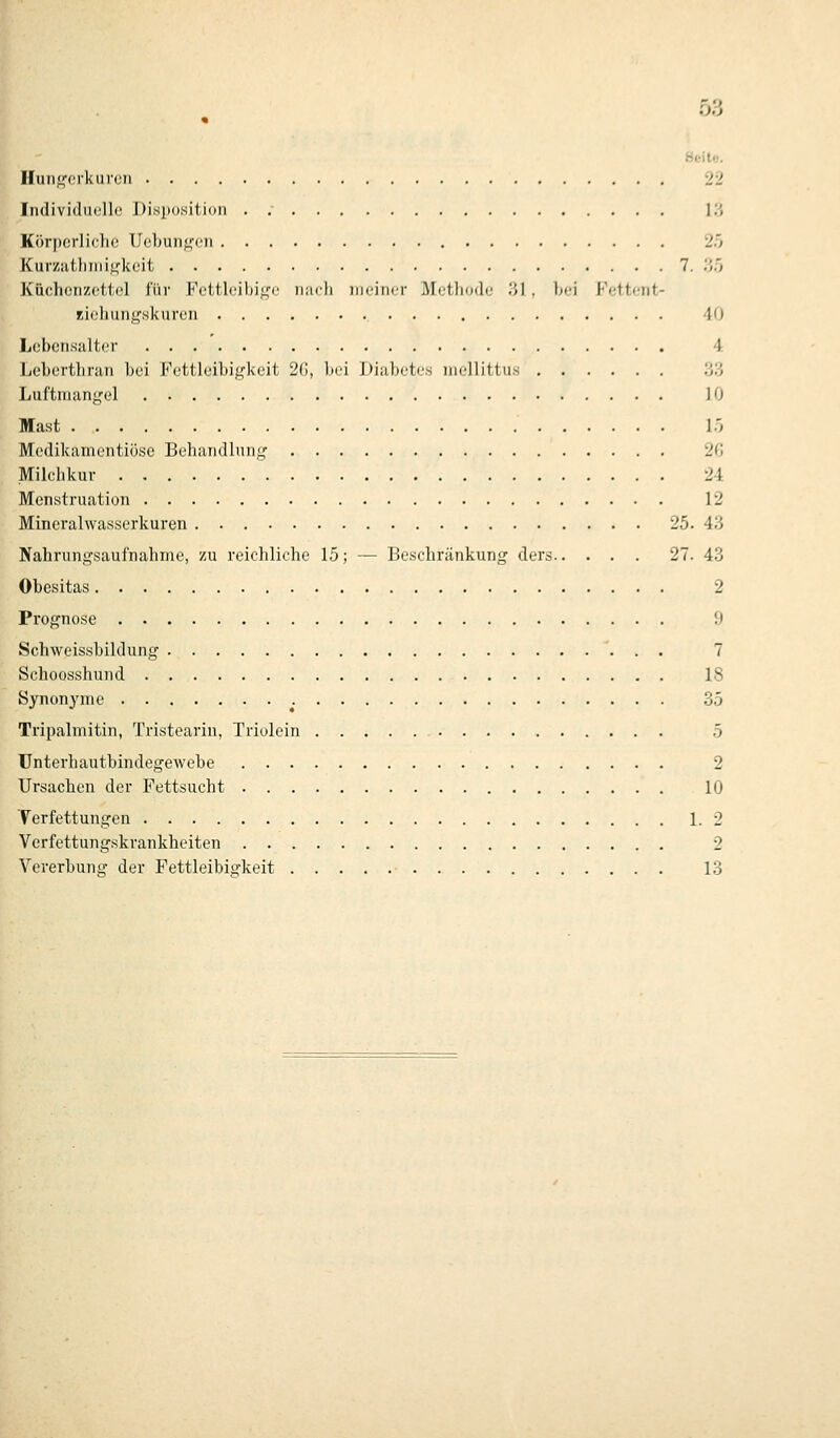 Hoito, Il(inf,''crl<nr(!ii 22 Individuullo Di.siiositioii . .■ l'.', Körperliche Ueljunffcii 2ö Kurzutliiiii^'keit 7. .'i'; Küchenzettel für Fcttlcihi^'-c nafli iiieiiKjr Methodi; ',>] . hei Fettcnt- rii'liuii^'.skuren 40 Lebcii.salter 4 Leherthran bei Fettleibigkeit 2(j, bei Diubetcs inellittu.s 'y/j Luftmangel 10 Mast 15 Medikamcntiöse Behandliing 2fl Milchkur 24 Menvstruation 12 Mineralwasserkuren 25. 43 Nahrungsaufnahme, zu reichliche 15; — Beschränkung ders 27. 43 Obesitas 2 Prognose 9 Schweissbildung 7 Schoosshund 18 Synonyme 35 Tripalmitin, Tristearin, Triolein 5 TJnterhautbindegewebe 2 Ursachen der Fettsucht 10 Terfettungen 1. 2 Verfettungskrankheiten 2 Vererbung der Fettleibigkeit 13