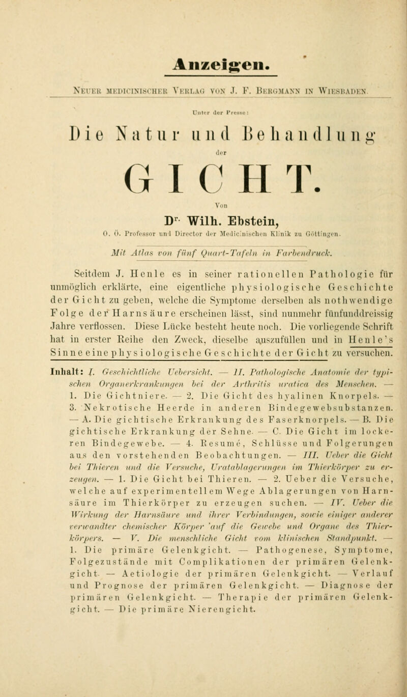 Aiizoigoii. Neuer medicinischer Verlag von J. F. Bergmann in Wiesbapkx L'iilir ilor ProKo: Die Natur u n d I) e li a ii d 1 u ii .< G I C H T. D'^ Wilh. Ebstein, 0. 0. Professor und Director der Medicinischen Klinik zu Göttinsen. Mit Atlas von fünf Quart-Tafeln in Farbendruck: Seitdem J. Hcnlc es in seiner i'ationeilen Pathologie für unmöglidi erklärte, eine eigentliche physiologische Geschichte der Gicht zu gehen, welche die Symptome derselben als nothwendige Folge der Harnsäure erscheinen lässt, sind numnehr fünfunddreissig Jahre verflossen. Diese Lücke hcstolit heute noch. Die vorlieircndc Schrift hat in erster Reihe den Zweck, dicselhe a.uszufüllen und in llcnlcs Si n n e c inc p hy s i ol 0gis c]i e G c s c h i ch t e der d i c li t zu versuclion. Inhalt: /. (icschichtlivJic Uehersicht. — II. Ptilholuf/ische Änutamie ihr typi- schen Organerkrankungen hei der Arthritis uratica des Menschen. — 1. Die Gichtniere. — 2. Die Gicht des hyalinen Knorpels. — 3. Nekr otische Heerde in anderen Bindege websub-stanzen. — A. D i e g i c h t i .s c h e I] r k r a ii k u n g des F a s e r k n o r p e 1 s. — B. D i !■ gichtische Erkrankung der Sehne. — C Die Gicht im locke- ren Bindegewebe. — 4. Kesume, Schlüsse und Folgerungen aus den vorstehenden Beobachtungen. — ///. lieber die Gicht bei Thieren und die Versuche, Urafablagerungen im Thierkörper zu er- zeugen. — 1. Die Gicht bei Thieren. — 2. Ueber die Versuche, welche auf experimentellem Wege Ablagerungen von Harn- säure im Thierkörper zu erzeugen suchen. — IV. Ueber die Wirkung der Harnsäure und ihrer Verbindungen, sowie einiger anderer verwandter chemischer Körper 'auf die Gewebe und Organe des Thier- körpers. — V. Die menschliche Gicht vom klinischen Standpunkt. — 1. Die primäre Gelenkgicht. — Pathogenese, Symptome, Folgezustände mit Complikationen der primären Gelenk- gicht. — Actiologie der primären Gclenkgicht. — Verlauf und Prognose der primären G e 1 e n k g i c h t. — Diagnose der primären G eleu kgi cht. — Therapie der primären Gelenk-