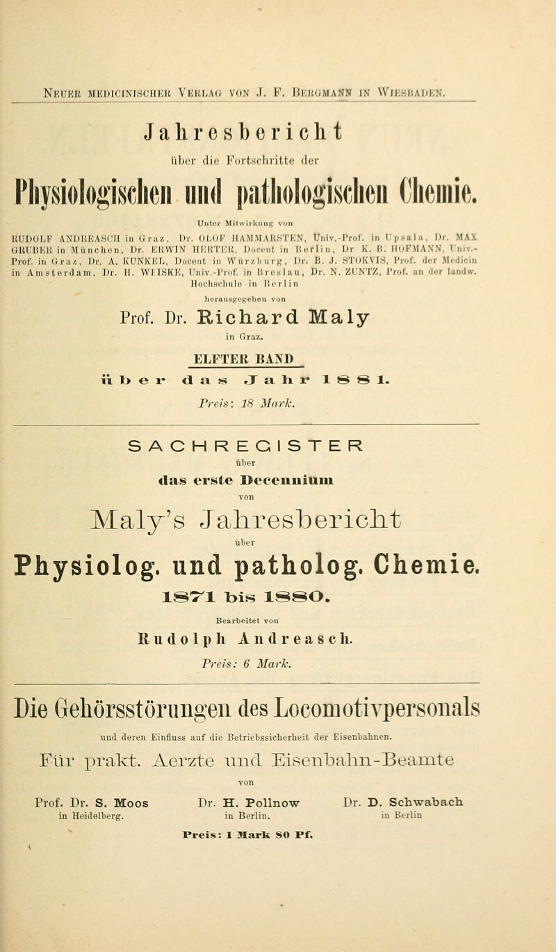Jalircsbcriclit ü))cr die I<\irtsclirilte der Fliysiolo^'isclicii und piitliologisclicii (Mm. Unter MilwirkiMig von RUDOLF ANI)l{.IOA,S(;iI in Ciraz, Dr. OLOli' IIAMMARSTEN, Univ. Tror. in L'psala, Dr. MAX GRUUIOR in Miinclion, Dr. ERWIN HERTEli, Doci-nt, in Huflin, Dr K. 1',. HOF.MANN, Univ.- l>roC. in (iiav,, \>v. A. KUNKKL, Docont in Wiirzb nrt;, Dr, ß. .J. STOKVIS, Prof. der M<,''licin in AnisUudani, Dr. II. WMSKK, Univ.-Prof, in lircslau, Dr. N. ZUNTZ, Prof. an der landw. Ilochscliule in licrlin horausKegebon vun Prof. Dr. Richard Maly in (Jraz. ELFTER BAND ixl>er dfissi JahivlSSl. Preis: 18 Mark. SACHREGISTER übor das erste Deceunium von Maly's Jahresbericht ülitr Physiolog. und patholog. Chemie. is:ri bis ISSO. Bearbeitet von Rudolph Andreasch. Preis: 6 Mark. Die Gehörsstörungen des Locomotivpersonals und deren Einfluss auf die Betriebssicherheit der Eisenbahnen. Für prakt. Aerzte und Eisenbalm-Beanite von Prof. Dr. S. Moos Dr. H. Pollnow Dr. D. Schwabach in Heidelberg. in Berlin. in Berlin Preis: 1 Mark SO Pf.